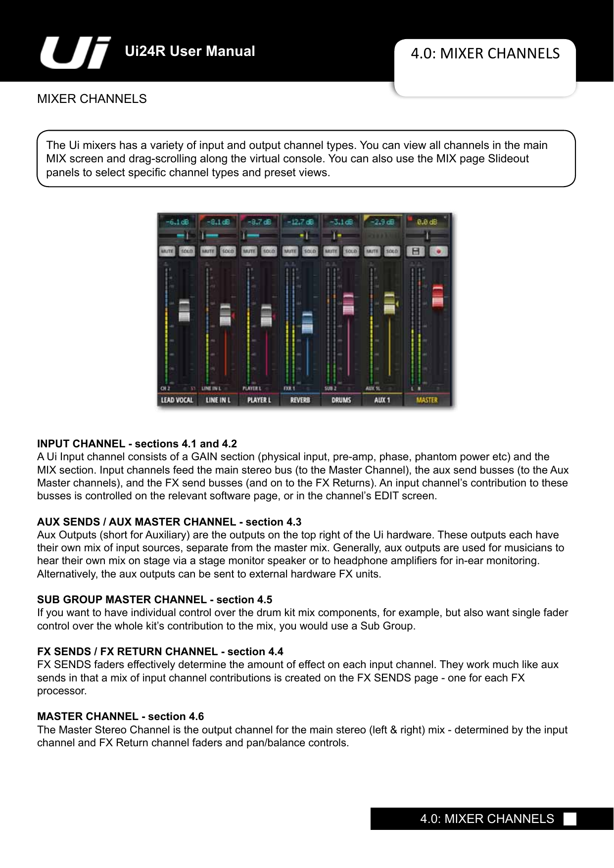 Ui24R User Manual 4.0: MIXER CHANNELSMIXER CHANNELS4.0: MIXER CHANNELSThe Ui mixers has a variety of input and output channel types. You can view all channels in the main MIX screen and drag-scrolling along the virtual console. You can also use the MIX page Slideout  panelstoselectspecicchanneltypesandpresetviews.INPUT CHANNEL - sections 4.1 and 4.2AUiInputchannelconsistsofaGAINsection(physicalinput,pre-amp,phase,phantompoweretc)andtheMIXsection.Inputchannelsfeedthemainstereobus(totheMasterChannel),theauxsendbusses(totheAuxMasterchannels),andtheFXsendbusses(andontotheFXReturns).Aninputchannel’scontributiontothesebussesiscontrolledontherelevantsoftwarepage,orinthechannel’sEDITscreen.AUX SENDS / AUX MASTER CHANNEL - section 4.3AuxOutputs(shortforAuxiliary)aretheoutputsonthetoprightoftheUihardware.Theseoutputseachhavetheir own mix of input sources, separate from the master mix. Generally, aux outputs are used for musicians to heartheirownmixonstageviaastagemonitorspeakerortoheadphoneampliersforin-earmonitoring. Alternatively, the aux outputs can be sent to external hardware FX units.SUB GROUP MASTER CHANNEL - section 4.5If you want to have individual control over the drum kit mix components, for example, but also want single fader controloverthewholekit’scontributiontothemix,youwoulduseaSubGroup.FX SENDS / FX RETURN CHANNEL - section 4.4FX SENDS faders effectively determine the amount of effect on each input channel. They work much like aux sends in that a mix of input channel contributions is created on the FX SENDS page - one for each FX  processor. MASTER CHANNEL - section 4.6TheMasterStereoChannelistheoutputchannelforthemainstereo(left&amp;right)mix-determinedbytheinputchannel and FX Return channel faders and pan/balance controls.