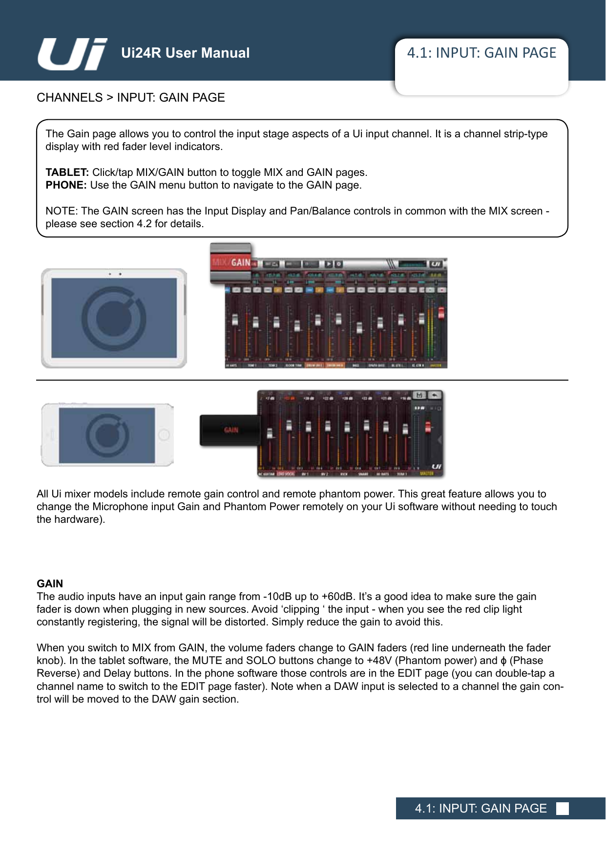 4.1: INPUT: GAIN PAGECHANNELS &gt; INPUT: GAIN PAGE4.1: INPUT: GAIN PAGEUi24R User ManualThe Gain page allows you to control the input stage aspects of a Ui input channel. It is a channel strip-type display with red fader level indicators. TABLET: Click/tap MIX/GAIN button to toggle MIX and GAIN pages.PHONE: Use the GAIN menu button to navigate to the GAIN page.NOTE: The GAIN screen has the Input Display and Pan/Balance controls in common with the MIX screen - please see section 4.2 for details.All Ui mixer models include remote gain control and remote phantom power. This great feature allows you to change the Microphone input Gain and Phantom Power remotely on your Ui software without needing to touch thehardware).GAINTheaudioinputshaveaninputgainrangefrom-10dBupto+60dB.It’sagoodideatomakesurethegain fader is down when plugging in new sources. Avoid ‘clipping ‘ the input - when you see the red clip light  constantly registering, the signal will be distorted. Simply reduce the gain to avoid this.WhenyouswitchtoMIXfromGAIN,thevolumefaderschangetoGAINfaders(redlineunderneaththefaderknob).Inthetabletsoftware,theMUTEandSOLObuttonschangeto+48V(Phantompower)andϕ(Phase Reverse)andDelaybuttons.InthephonesoftwarethosecontrolsareintheEDITpage(youcandouble-tapachannelnametoswitchtotheEDITpagefaster).NotewhenaDAWinputisselectedtoachannelthegaincon-trol will be moved to the DAW gain section.