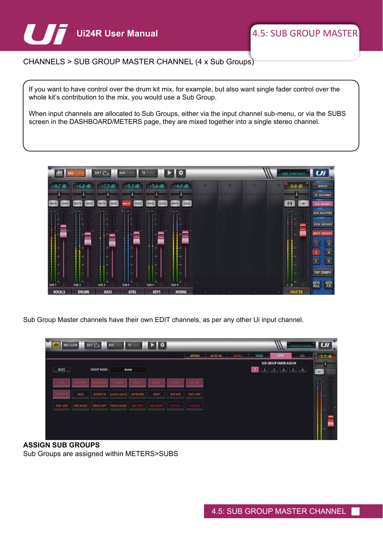 4.5: SUB GROUP MASTERCHANNELS&gt;SUBGROUPMASTERCHANNEL(4xSubGroups)4.5: SUB GROUP MASTER CHANNELUi24R User ManualIf you want to have control over the drum kit mix, for example, but also want single fader control over the wholekit’scontributiontothemix,youwoulduseaSubGroup.When input channels are allocated to Sub Groups, either via the input channel sub-menu, or via the SUBS screen in the DASHBOARD/METERS page, they are mixed together into a single stereo channel.Sub Group Master channels have their own EDIT channels, as per any other Ui input channel.ASSIGN SUB GROUPSSub Groups are assigned within METERS&gt;SUBS