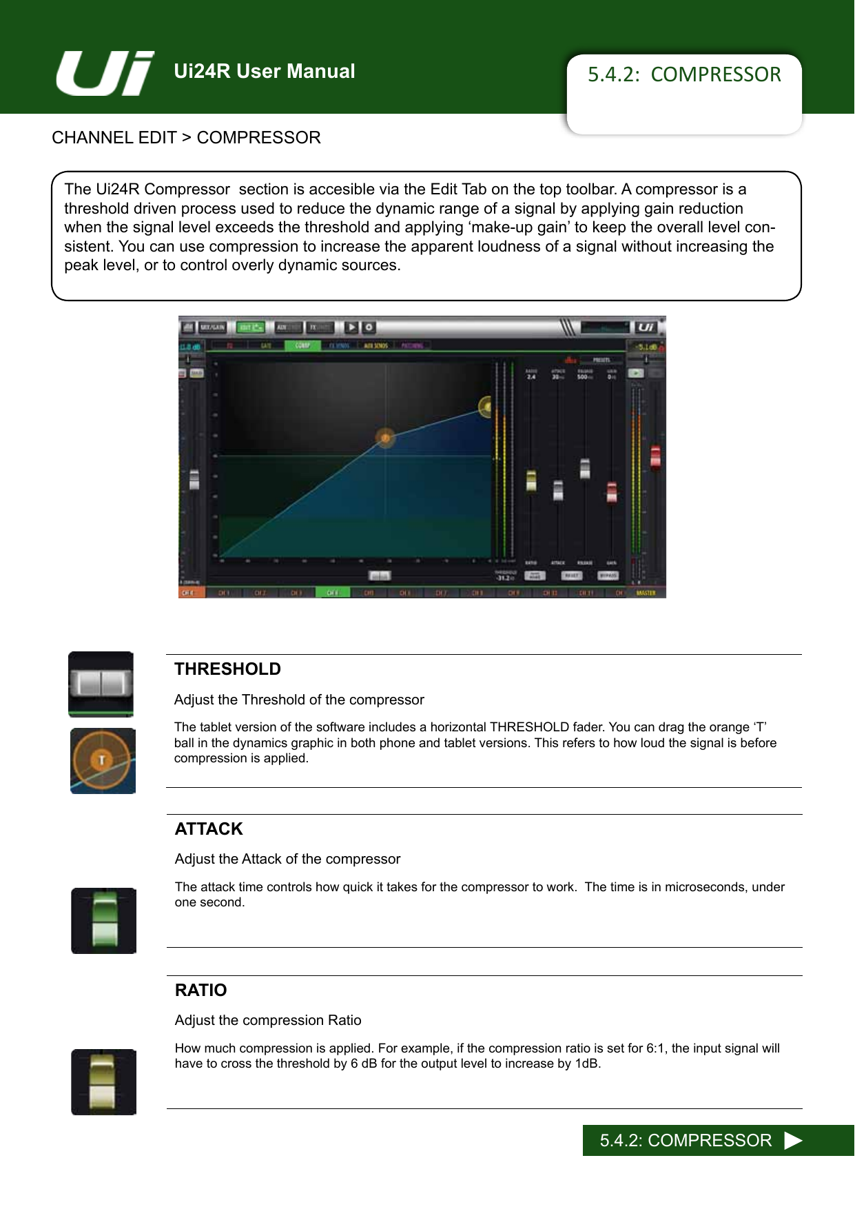Ui24R User Manual 5.4.2:  COMPRESSORCHANNEL EDIT &gt; COMPRESSOR5.4.2: COMPRESSORThe Ui24R Compressor  section is accesible via the Edit Tab on the top toolbar. A compressor is a threshold driven process used to reduce the dynamic range of a signal by applying gain reduction whenthesignallevelexceedsthethresholdandapplying‘make-upgain’tokeeptheoveralllevelcon-sistent. You can use compression to increase the apparent loudness of a signal without increasing the peak level, or to control overly dynamic sources.THRESHOLDAdjust the Threshold of the compressorThetabletversionofthesoftwareincludesahorizontalTHRESHOLDfader.Youcandragtheorange‘T’ball in the dynamics graphic in both phone and tablet versions. This refers to how loud the signal is before compression is applied.ATTACKAdjust the Attack of the compressorThe attack time controls how quick it takes for the compressor to work.  The time is in microseconds, under one second.  RATIOAdjust the compression RatioHow much compression is applied. For example, if the compression ratio is set for 6:1, the input signal will have to cross the threshold by 6 dB for the output level to increase by 1dB.Compressor Screen Grab