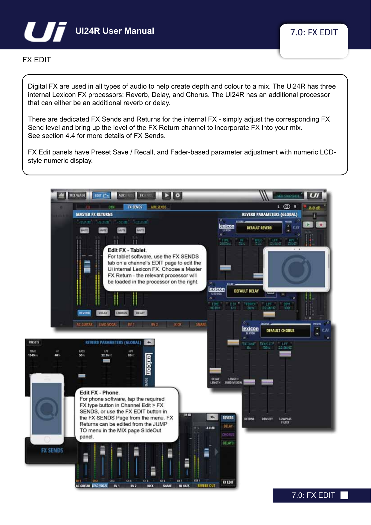 Ui24R User Manual 7.0: FX EDITFX EDIT7.0: FX EDITDigital FX are used in all types of audio to help create depth and colour to a mix. The Ui24R has three internal Lexicon FX processors: Reverb, Delay, and Chorus. The Ui24R has an additional processor that can either be an additional reverb or delay.There are dedicated FX Sends and Returns for the internal FX - simply adjust the corresponding FX Send level and bring up the level of the FX Return channel to incorporate FX into your mix.  See section 4.4 for more details of FX Sends.FX Edit panels have Preset Save / Recall, and Fader-based parameter adjustment with numeric LCD-style numeric display.