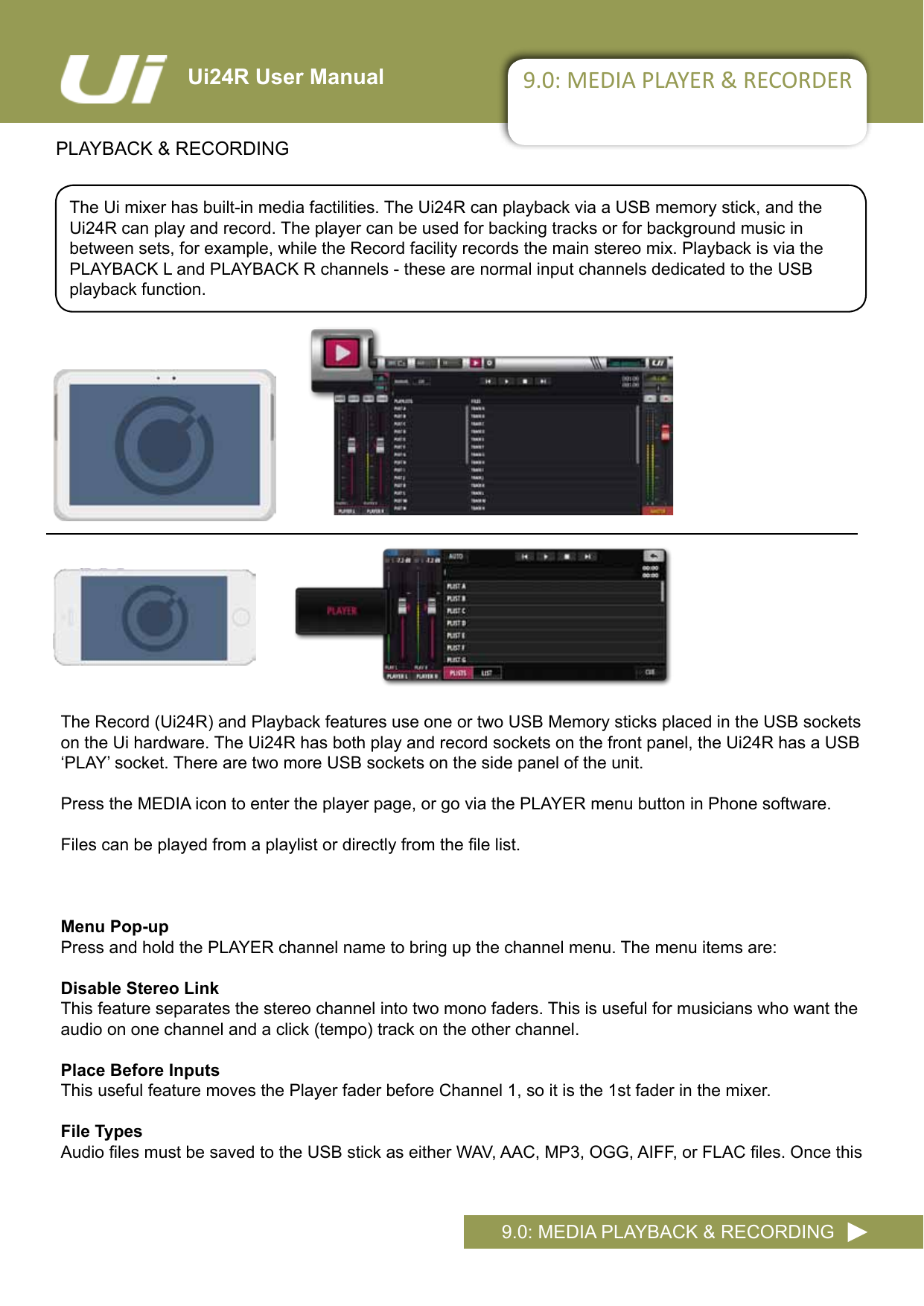 Ui24R User Manual 9.0: MEDIA PLAYER &amp; RECORDERPLAYBACK &amp; RECORDING9.0: MEDIA PLAYBACK &amp; RECORDINGThe Ui mixer has built-in media factilities. The Ui24R can playback via a USB memory stick, and the Ui24R can play and record. The player can be used for backing tracks or for background music in between sets, for example, while the Record facility records the main stereo mix. Playback is via the PLAYBACK L and PLAYBACK R channels - these are normal input channels dedicated to the USB playback function.TheRecord(Ui24R)andPlaybackfeaturesuseoneortwoUSBMemorysticksplacedintheUSBsocketson the Ui hardware. The Ui24R has both play and record sockets on the front panel, the Ui24R has a USB ‘PLAY’socket.TherearetwomoreUSBsocketsonthesidepaneloftheunit.Press the MEDIA icon to enter the player page, or go via the PLAYER menu button in Phone software.Filescanbeplayedfromaplaylistordirectlyfromthelelist.Menu Pop-upPress and hold the PLAYER channel name to bring up the channel menu. The menu items are:Disable Stereo LinkThis feature separates the stereo channel into two mono faders. This is useful for musicians who want the audioononechannelandaclick(tempo)trackontheotherchannel.Place Before InputsThis useful feature moves the Player fader before Channel 1, so it is the 1st fader in the mixer. File TypesAudiolesmustbesavedtotheUSBstickaseitherWAV,AAC,MP3,OGG,AIFF,orFLACles.Oncethis