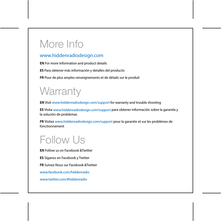 More InfoFollow UsWarrantyEN Follow us on Facebook &amp;TwitterES S&iacute;ganos en Facebook y TwitterFR Suivez-Nous sur Facebook &amp;TwitterEN Visit ES Visita FR VisitezEN For more information and product detailsES Para obtener m&aacute;s informaci&oacute;n y detalles del productoFR Pour de plus amples renseignements et de d&eacute;tails sur le produit for warranty and trouble shootingpara obtener informaci&oacute;n sobre la garant&iacute;a y la soluci&oacute;n de problemaspour la garantie et sur les probl&egrave;mes de fonctionnement www.hiddenradiodesign.com/supportwww.hiddenradiodesign.com/supportwww.hiddenradiodesign.com/supportwww.hiddenradiodesign.comwww.facebook.com/hiddenradiowww.twitter.com/#hiddenradio