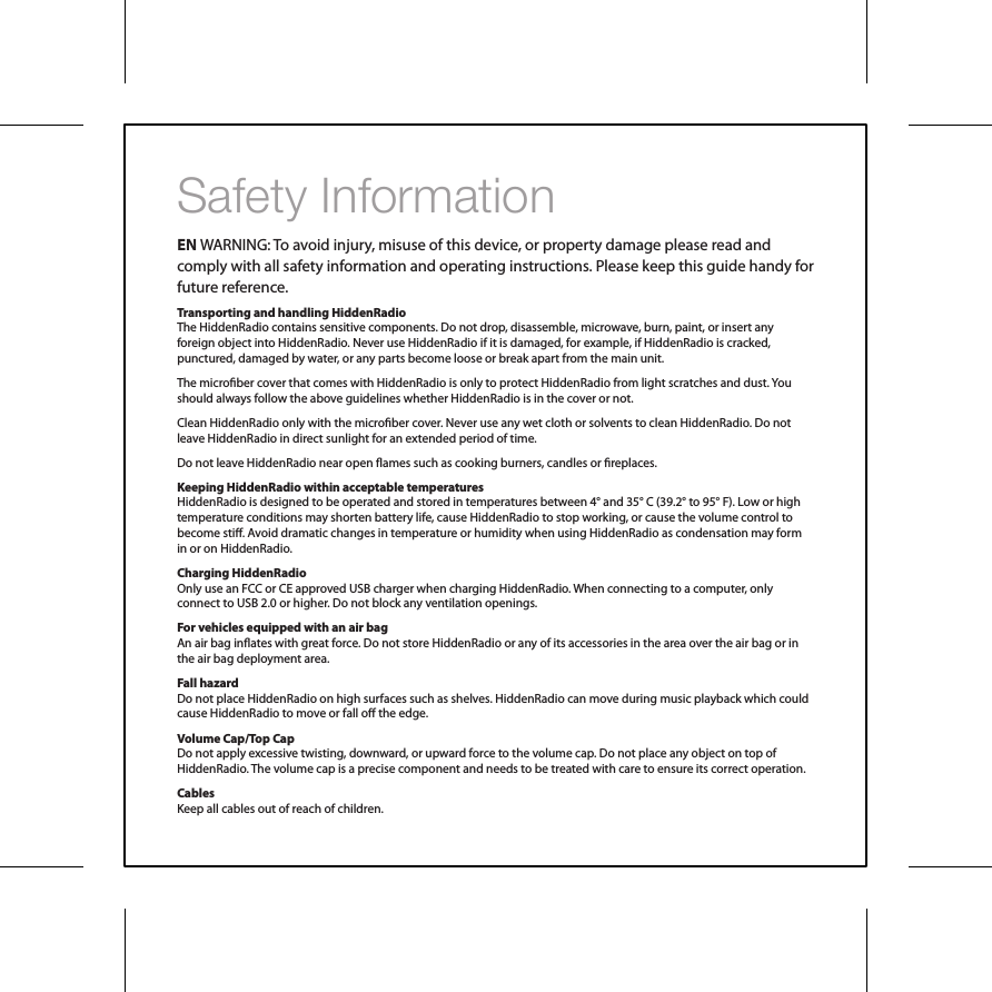 Safety InformationEN WARNING: To avoid injury, misuse of this device, or property damage please read and comply with all safety information and operating instructions. Please keep this guide handy for future reference.Transporting and handling HiddenRadioThe HiddenRadio contains sensitive components. Do not drop, disassemble, microwave, burn, paint, or insert any foreign object into HiddenRadio. Never use HiddenRadio if it is damaged, for example, if HiddenRadio is cracked, punctured, damaged by water, or any parts become loose or break apart from the main unit. The microber cover that comes with HiddenRadio is only to protect HiddenRadio from light scratches and dust. You should always follow the above guidelines whether HiddenRadio is in the cover or not. Clean HiddenRadio only with the microber cover. Never use any wet cloth or solvents to clean HiddenRadio. Do not leave HiddenRadio in direct sunlight for an extended period of time.Do not leave HiddenRadio near open ames such as cooking burners, candles or replaces. Keeping HiddenRadio within acceptable temperaturesHiddenRadio is designed to be operated and stored in temperatures between 4&deg; and 35&deg; C (39.2&deg; to 95&deg; F). Low or high temperature conditions may shorten battery life, cause HiddenRadio to stop working, or cause the volume control to become sti. Avoid dramatic changes in temperature or humidity when using HiddenRadio as condensation may form in or on HiddenRadio.Charging HiddenRadioOnly use an FCC or CE approved USB charger when charging HiddenRadio. When connecting to a computer, only connect to USB 2.0 or higher. Do not block any ventilation openings.For vehicles equipped with an air bag An air bag inates with great force. Do not store HiddenRadio or any of its accessories in the area over the air bag or in the air bag deployment area. Fall hazardDo not place HiddenRadio on high surfaces such as shelves. HiddenRadio can move during music playback which could cause HiddenRadio to move or fall o the edge. Volume Cap/Top CapDo not apply excessive twisting, downward, or upward force to the volume cap. Do not place any object on top of HiddenRadio. The volume cap is a precise component and needs to be treated with care to ensure its correct operation. CablesKeep all cables out of reach of children. 