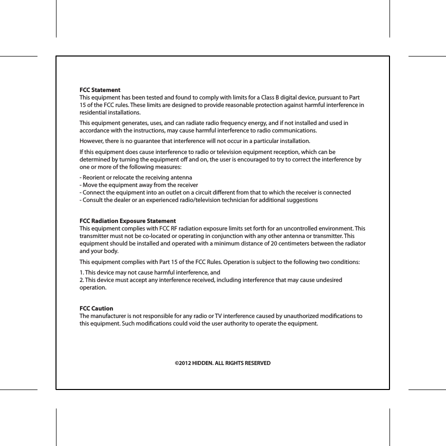 FCC StatementThis equipment has been tested and found to comply with limits for a Class B digital device, pursuant to Part 15 of the FCC rules. These limits are designed to provide reasonable protection against harmful interference in residential installations.This equipment generates, uses, and can radiate radio frequency energy, and if not installed and used in accordance with the instructions, may cause harmful interference to radio communications.However, there is no guarantee that interference will not occur in a particular installation.If this equipment does cause interference to radio or television equipment reception, which can be determined by turning the equipment o and on, the user is encouraged to try to correct the interference by one or more of the following measures:- Reorient or relocate the receiving antenna- Move the equipment away from the receiver- Connect the equipment into an outlet on a circuit dierent from that to which the receiver is connected- Consult the dealer or an experienced radio/television technician for additional suggestionsFCC Radiation Exposure StatementThis equipment complies with FCC RF radiation exposure limits set forth for an uncontrolled environment. This transmitter must not be co-located or operating in conjunction with any other antenna or transmitter. This equipment should be installed and operated with a minimum distance of 20 centimeters between the radiator and your body. This equipment complies with Part 15 of the FCC Rules. Operation is subject to the following two conditions:1. This device may not cause harmful interference, and2. This device must accept any interference received, including interference that may cause undesired operation.FCC CautionThe manufacturer is not responsible for any radio or TV interference caused by unauthorized modications to this equipment. Such modications could void the user authority to operate the equipment.&copy;2012 HIDDEN. ALL RIGHTS RESERVED