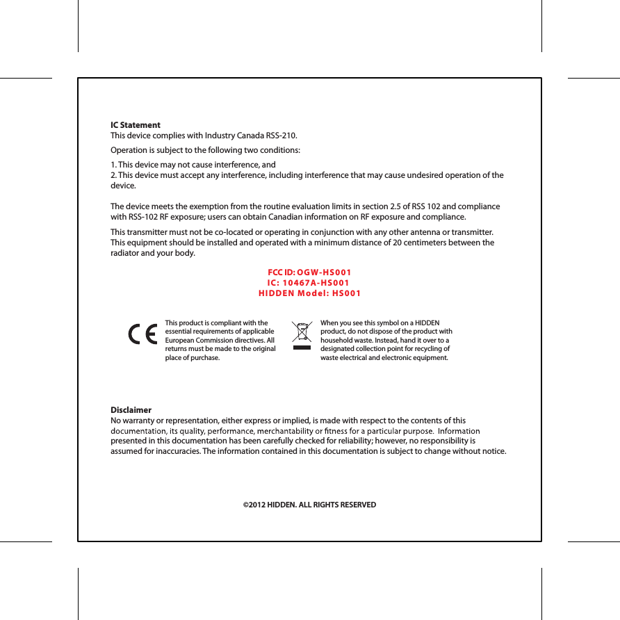 DisclaimerNo warranty or representation, either express or implied, is made with respect to the contents of this presented in this documentation has been carefully checked for reliability; however, no responsibility is assumed for inaccuracies. The information contained in this documentation is subject to change without notice.This product is compliant with the  essential requirements of applicable European Commission directives. All returns must be made to the original place of purchase. When you see this symbol on a HIDDEN product, do not dispose of the product with household waste. Instead, hand it over to a designated collection point for recycling of waste electrical and electronic equipment.IC StatementThis device complies with Industry Canada RSS-210. Operation is subject to the following two conditions:1. This device may not cause interference, and2. This device must accept any interference, including interference that may cause undesired operation of the device. The device meets the exemption from the routine evaluation limits in section 2.5 of RSS 102 and compliance with RSS-102 RF exposure; users can obtain Canadian information on RF exposure and compliance. This transmitter must not be co-located or operating in conjunction with any other antenna or transmitter. This equipment should be installed and operated with a minimum distance of 20 centimeters between the radiator and your body.&copy;2012 HIDDEN. ALL RIGHTS RESERVEDFCC ID: OGW- HS0 01IC:  104 6 7 A-H S 00 1  HID DE N  M o de l:   HS 0 01