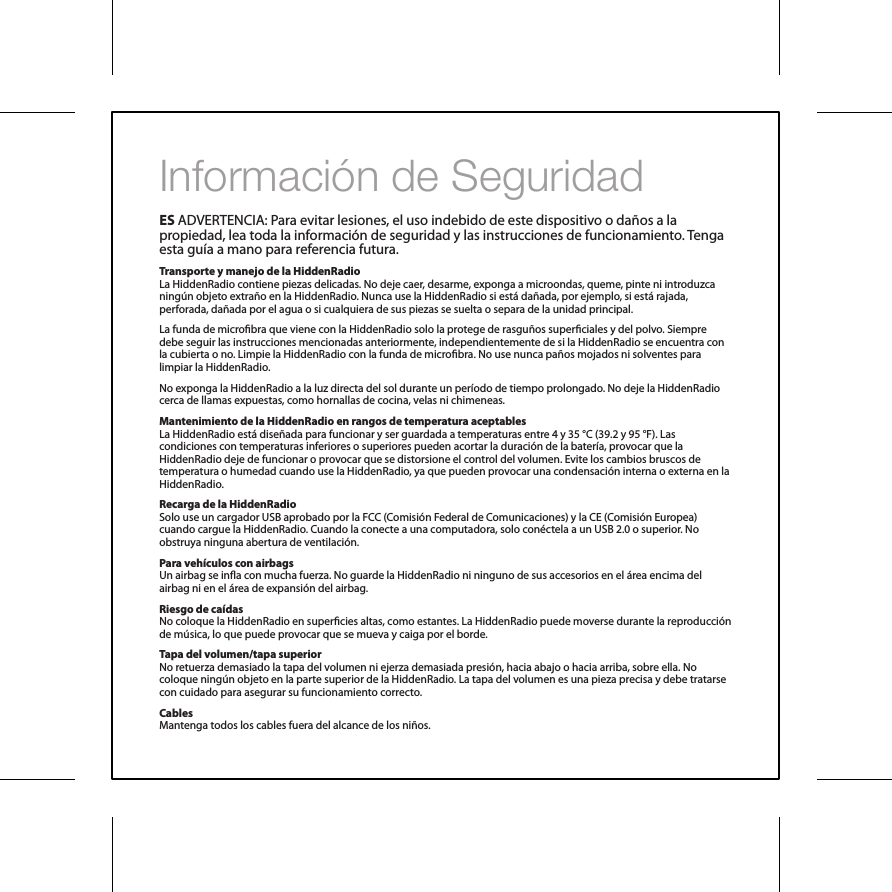 Informaci&oacute;n de SeguridadES ADVERTENCIA: Para evitar lesiones, el uso indebido de este dispositivo o da&ntilde;os a la propiedad, lea toda la informaci&oacute;n de seguridad y las instrucciones de funcionamiento. Tenga esta gu&iacute;a a mano para referencia futura.Transporte y manejo de la HiddenRadioLa HiddenRadio contiene piezas delicadas. No deje caer, desarme, exponga a microondas, queme, pinte ni introduzca ning&uacute;n objeto extra&ntilde;o en la HiddenRadio. Nunca use la HiddenRadio si est&aacute; da&ntilde;ada, por ejemplo, si est&aacute; rajada, perforada, da&ntilde;ada por el agua o si cualquiera de sus piezas se suelta o separa de la unidad principal.La funda de microbra que viene con la HiddenRadio solo la protege de rasgu&ntilde;os superciales y del polvo. Siempre debe seguir las instrucciones mencionadas anteriormente, independientemente de si la HiddenRadio se encuentra con la cubierta o no. Limpie la HiddenRadio con la funda de microbra. No use nunca pa&ntilde;os mojados ni solventes para limpiar la HiddenRadio.No exponga la HiddenRadio a la luz directa del sol durante un per&iacute;odo de tiempo prolongado. No deje la HiddenRadio cerca de llamas expuestas, como hornallas de cocina, velas ni chimeneas.Mantenimiento de la HiddenRadio en rangos de temperatura aceptablesLa HiddenRadio est&aacute; dise&ntilde;ada para funcionar y ser guardada a temperaturas entre 4 y 35 &deg;C (39.2 y 95 &deg;F). Las condiciones con temperaturas inferiores o superiores pueden acortar la duraci&oacute;n de la bater&iacute;a, provocar que la HiddenRadio deje de funcionar o provocar que se distorsione el control del volumen. Evite los cambios bruscos de temperatura o humedad cuando use la HiddenRadio, ya que pueden provocar una condensaci&oacute;n interna o externa en la HiddenRadio.Recarga de la HiddenRadioSolo use un cargador USB aprobado por la FCC (Comisi&oacute;n Federal de Comunicaciones) y la CE (Comisi&oacute;n Europea) cuando cargue la HiddenRadio. Cuando la conecte a una computadora, solo con&eacute;ctela a un USB 2.0 o superior. No obstruya ninguna abertura de ventilaci&oacute;n.Para veh&iacute;culos con airbagsUn airbag se ina con mucha fuerza. No guarde la HiddenRadio ni ninguno de sus accesorios en el &aacute;rea encima del airbag ni en el &aacute;rea de expansi&oacute;n del airbag.Riesgo de ca&iacute;dasNo coloque la HiddenRadio en supercies altas, como estantes. La HiddenRadio puede moverse durante la reproducci&oacute;n de m&uacute;sica, lo que puede provocar que se mueva y caiga por el borde.Tapa del volumen/tapa superiorNo retuerza demasiado la tapa del volumen ni ejerza demasiada presi&oacute;n, hacia abajo o hacia arriba, sobre ella. No coloque ning&uacute;n objeto en la parte superior de la HiddenRadio. La tapa del volumen es una pieza precisa y debe tratarse con cuidado para asegurar su funcionamiento correcto.CablesMantenga todos los cables fuera del alcance de los ni&ntilde;os.