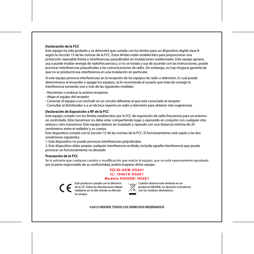 Declaraci&oacute;n de la FCCEste equipo ha sido probado y se demostr&oacute; que cumple con los l&iacute;mites para un dispositivo digital clase B seg&uacute;n la Secci&oacute;n 15 de las normas de la FCC. Estos l&iacute;mites est&aacute;n establecidos para proporcionar una protecci&oacute;n razonable frente a interferencias perjudiciales en instalaciones residenciales. Este equipo genera, usa y puede irradiar energ&iacute;a de radiofrecuencia y, si no se instala y usa de acuerdo con las instrucciones, puede provocar interferencias perjudiciales a las comunicaciones de radio. Sin embargo, no hay ninguna garant&iacute;a de que no se producir&aacute; esa interferencia en una instalaci&oacute;n en particular. Si este equipo provoca interferencias en la recepci&oacute;n de los equipos de radio o televisi&oacute;n, lo cual puede determinarse al encender o apagar los equipos, se le recomienda al usuario que trate de corregir la interferencia tomando una o m&aacute;s de las siguientes medidas:- Reorientar o reubicar la antena receptora- Alejar el equipo del receptor- Conectar el equipo a un enchufe en un circuito diferente al que est&aacute; conectado el receptor- Consultar al distribuidor o a un t&eacute;cnico experto en radio y televisi&oacute;n para obtener m&aacute;s sugerenciasDeclaraci&oacute;n de Exposici&oacute;n a RF de la FCCEste equipo cumple con los l&iacute;mites establecidos por la FCC de exposici&oacute;n de radio frecuencia para un entorno no controlado. Este transmisor no debe estar compartiendo lugar o operando en conjunto con cualquier otra antena o otro transmisor. Este equipo deber&aacute; ser instalado y operado con una distancia m&iacute;nima de 20 cent&iacute;metros entre el radiador y su cuerpo.Este dispositivo cumple con la Secci&oacute;n 15 de las normas de la FCC. El funcionamiento est&aacute; sujeto a las dos condiciones siguientes:1. Este dispositivo no puede provocar interferencias prejudiciales2. Este dispositivo debe aceptar cualquier interferencia recibida, incluida aquella interferencia que pueda provocar un funcionamiento no deseadoPrecauci&oacute;n de la FCCpor la parte responsable de su conformidad, podr&iacute;a inoperar dicho equipo.FCC ID: OGW- HS0 01IC:  104 6 7 A-H S 00 1Mo d el o  H IDD EN :  H S 00 1&copy;2012 HIDDEN. TODOS LOS DERECHOS RESERVADOSEste producto cumple con la directiva de la CE. Todos las devoluciones deben realizarse en el sitio donde se efectu&oacute; la compra.Cuando observe este s&iacute;mbolo en un producto HIDDEN, no deseche el producto con los residuos dom&eacute;sticos.