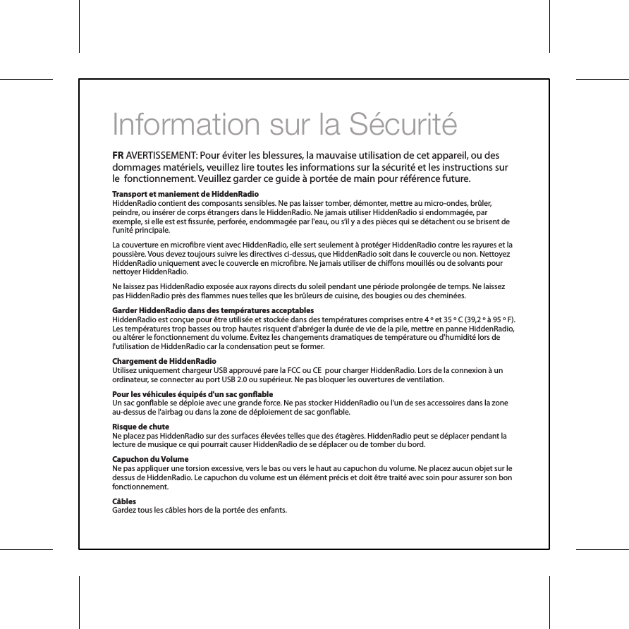 Information sur la S&eacute;curit&eacute;FR AVERTISSEMENT: Pour &eacute;viter les blessures, la mauvaise utilisation de cet appareil, ou des dommages mat&eacute;riels, veuillez lire toutes les informations sur la s&eacute;curit&eacute; et les instructions sur le  fonctionnement. Veuillez garder ce guide &agrave; port&eacute;e de main pour r&eacute;f&eacute;rence future.Transport et maniement de HiddenRadioHiddenRadio contient des composants sensibles. Ne pas laisser tomber, d&eacute;monter, mettre au micro-ondes, br&ucirc;ler, peindre, ou ins&eacute;rer de corps &eacute;trangers dans le HiddenRadio. Ne jamais utiliser HiddenRadio si endommag&eacute;e, par exemple, si elle est est ssur&eacute;e, perfor&eacute;e, endommag&eacute;e par l'eau, ou s&rsquo;il y a des pi&egrave;ces qui se d&eacute;tachent ou se brisent de l'unit&eacute; principale.La couverture en microbre vient avec HiddenRadio, elle sert seulement &agrave; prot&eacute;ger HiddenRadio contre les rayures et la poussi&egrave;re. Vous devez toujours suivre les directives ci-dessus, que HiddenRadio soit dans le couvercle ou non. Nettoyez HiddenRadio uniquement avec le couvercle en microbre. Ne jamais utiliser de chions mouill&eacute;s ou de solvants pour nettoyer HiddenRadio.Ne laissez pas HiddenRadio expos&eacute;e aux rayons directs du soleil pendant une p&eacute;riode prolong&eacute;e de temps. Ne laissez pas HiddenRadio pr&egrave;s des ammes nues telles que les br&ucirc;leurs de cuisine, des bougies ou des chemin&eacute;es.Garder HiddenRadio dans des temp&eacute;ratures acceptablesHiddenRadio est con&ccedil;ue pour &ecirc;tre utilis&eacute;e et stock&eacute;e dans des temp&eacute;ratures comprises entre 4 &ordm; et 35 &ordm; C (39,2 &ordm; &agrave; 95 &ordm; F). Les temp&eacute;ratures trop basses ou trop hautes risquent d'abr&eacute;ger la dur&eacute;e de vie de la pile, mettre en panne HiddenRadio, ou alt&eacute;rer le fonctionnement du volume. &Eacute;vitez les changements dramatiques de temp&eacute;rature ou d'humidit&eacute; lors de l'utilisation de HiddenRadio car la condensation peut se former.Chargement de HiddenRadioUtilisez uniquement chargeur USB approuv&eacute; pare la FCC ou CE  pour charger HiddenRadio. Lors de la connexion &agrave; un ordinateur, se connecter au port USB 2.0 ou sup&eacute;rieur. Ne pas bloquer les ouvertures de ventilation.Pour les v&eacute;hicules &eacute;quip&eacute;s d'un sac gonableUn sac gonable se d&eacute;ploie avec une grande force. Ne pas stocker HiddenRadio ou l'un de ses accessoires dans la zone au-dessus de l'airbag ou dans la zone de d&eacute;ploiement de sac gonable.Risque de chuteNe placez pas HiddenRadio sur des surfaces &eacute;lev&eacute;es telles que des &eacute;tag&egrave;res. HiddenRadio peut se d&eacute;placer pendant la lecture de musique ce qui pourrait causer HiddenRadio de se d&eacute;placer ou de tomber du bord.Capuchon du VolumeNe pas appliquer une torsion excessive, vers le bas ou vers le haut au capuchon du volume. Ne placez aucun objet sur le dessus de HiddenRadio. Le capuchon du volume est un &eacute;l&eacute;ment pr&eacute;cis et doit &ecirc;tre trait&eacute; avec soin pour assurer son bon fonctionnement.C&acirc;blesGardez tous les c&acirc;bles hors de la port&eacute;e des enfants.