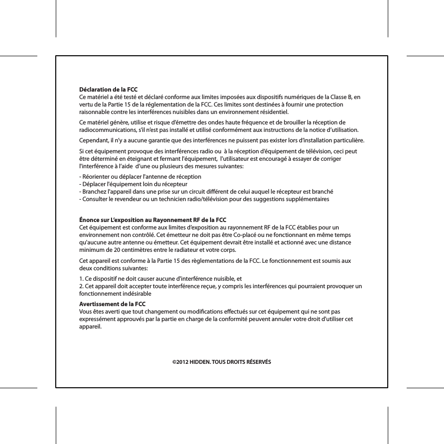 D&eacute;claration de la FCCCe mat&eacute;riel a &eacute;t&eacute; test&eacute; et d&eacute;clar&eacute; conforme aux limites impos&eacute;es aux dispositifs num&eacute;riques de la Classe B, en vertu de la Partie 15 de la r&eacute;glementation de la FCC. Ces limites sont destin&eacute;es &agrave; fournir une protection raisonnable contre les interf&eacute;rences nuisibles dans un environnement r&eacute;sidentiel.Ce mat&eacute;riel g&eacute;n&egrave;re, utilise et risque d&rsquo;&eacute;mettre des ondes haute fr&eacute;quence et de brouiller la r&eacute;ception de radiocommunications, s&rsquo;il n&rsquo;est pas install&eacute; et utilis&eacute; conform&eacute;ment aux instructions de la notice d&rsquo;utilisation.Cependant, il n&rsquo;y a aucune garantie que des interf&eacute;rences ne puissent pas exister lors d&rsquo;installation particuli&egrave;re.Si cet &eacute;quipement provoque des interf&eacute;rences radio ou  &agrave; la r&eacute;ception d&rsquo;&eacute;quipement de t&eacute;l&eacute;vision, ceci peut &ecirc;tre d&eacute;termin&eacute; en &eacute;teignant et fermant l'&eacute;quipement,  l'utilisateur est encourag&eacute; &agrave; essayer de corriger l'interf&eacute;rence &agrave; l&rsquo;aide  d&rsquo;une ou plusieurs des mesures suivantes:- R&eacute;orienter ou d&eacute;placer l'antenne de r&eacute;ception- D&eacute;placer l'&eacute;quipement loin du r&eacute;cepteur- Branchez l'appareil dans une prise sur un circuit di&eacute;rent de celui auquel le r&eacute;cepteur est branch&eacute;- Consulter le revendeur ou un technicien radio/t&eacute;l&eacute;vision pour des suggestions suppl&eacute;mentaires&Eacute;nonce sur L&rsquo;exposition au Rayonnement RF de la FCCCet &eacute;quipement est conforme aux limites d&rsquo;exposition au rayonnement RF de la FCC &eacute;tablies pour un environnement non contr&ocirc;l&eacute;. Cet &eacute;metteur ne doit pas &ecirc;tre Co-plac&eacute; ou ne fonctionnant en m&ecirc;me temps qu'aucune autre antenne ou &eacute;metteur. Cet &eacute;quipement devrait &ecirc;tre install&eacute; et actionn&eacute; avec une distance minimum de 20 centim&egrave;tres entre le radiateur et votre corps.Cet appareil est conforme &agrave; la Partie 15 des r&egrave;glementations de la FCC. Le fonctionnement est soumis aux deux conditions suivantes:1. Ce dispositif ne doit causer aucune d'interf&eacute;rence nuisible, et2. Cet appareil doit accepter toute interf&eacute;rence re&ccedil;ue, y compris les interf&eacute;rences qui pourraient provoquer un fonctionnement ind&eacute;sirableAvertissement de la FCCVous &ecirc;tes averti que tout changement ou modications eectu&eacute;s sur cet &eacute;quipement qui ne sont pas express&eacute;ment approuv&eacute;s par la partie en charge de la conformit&eacute; peuvent annuler votre droit d'utiliser cet appareil.&copy;2012 HIDDEN. TOUS DROITS R&Eacute;SERV&Eacute;S