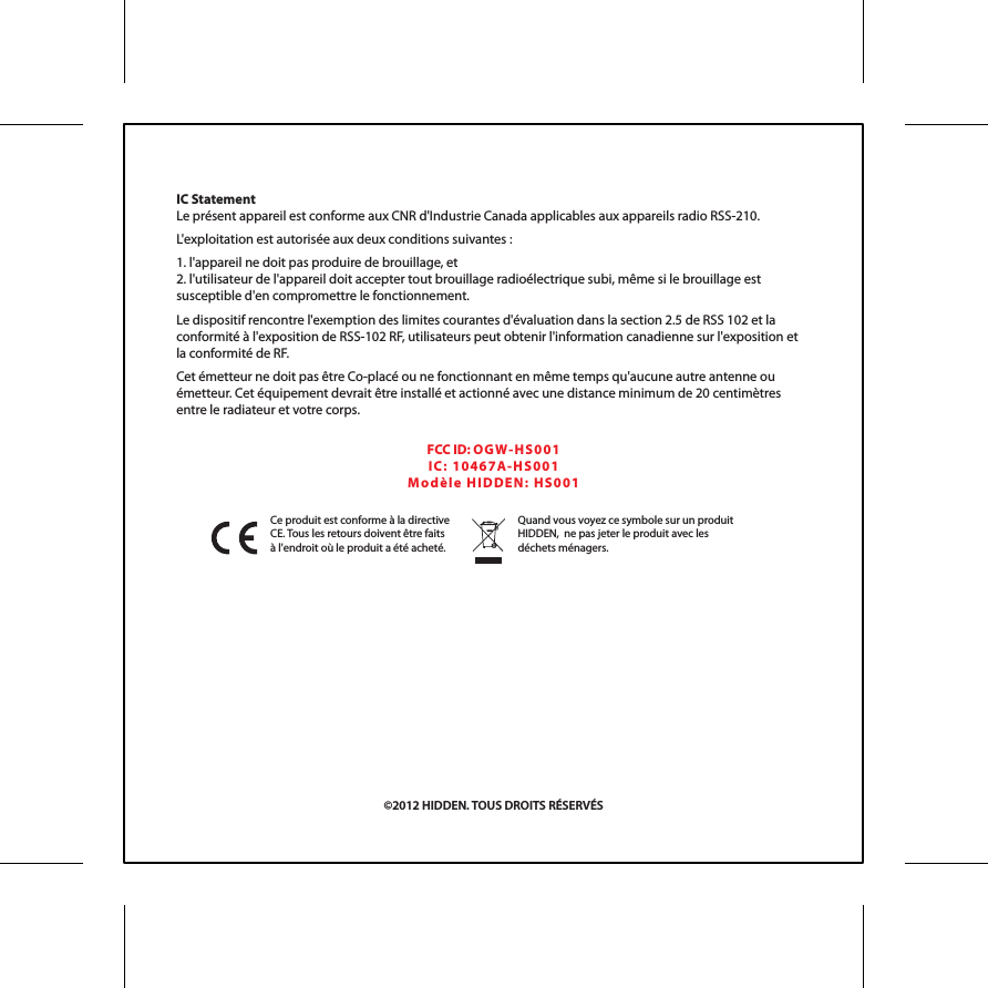 Ce produit est conforme &agrave; la directive CE. Tous les retours doivent &ecirc;tre faits &agrave; l'endroit o&ugrave; le produit a &eacute;t&eacute; achet&eacute;.Quand vous voyez ce symbole sur un produit HIDDEN,  ne pas jeter le produit avec les d&eacute;chets m&eacute;nagers.IC StatementLe pr&eacute;sent appareil est conforme aux CNR d'Industrie Canada applicables aux appareils radio RSS-210.L'exploitation est autoris&eacute;e aux deux conditions suivantes :1. l'appareil ne doit pas produire de brouillage, et2. l'utilisateur de l'appareil doit accepter tout brouillage radio&eacute;lectrique subi, m&ecirc;me si le brouillage est susceptible d'en compromettre le fonctionnement. Le dispositif rencontre l'exemption des limites courantes d'&eacute;valuation dans la section 2.5 de RSS 102 et la conformit&eacute; &agrave; l'exposition de RSS-102 RF, utilisateurs peut obtenir l'information canadienne sur l'exposition et la conformit&eacute; de RF.Cet &eacute;metteur ne doit pas &ecirc;tre Co-plac&eacute; ou ne fonctionnant en m&ecirc;me temps qu'aucune autre antenne ou &eacute;metteur. Cet &eacute;quipement devrait &ecirc;tre install&eacute; et actionn&eacute; avec une distance minimum de 20 centim&egrave;tres entre le radiateur et votre corps.FCC ID: OGW- HS0 01IC:  104 6 7 A-H S 00 1Mo d &egrave;l e  H IDD EN :  H S 00 1&copy;2012 HIDDEN. TOUS DROITS R&Eacute;SERV&Eacute;S