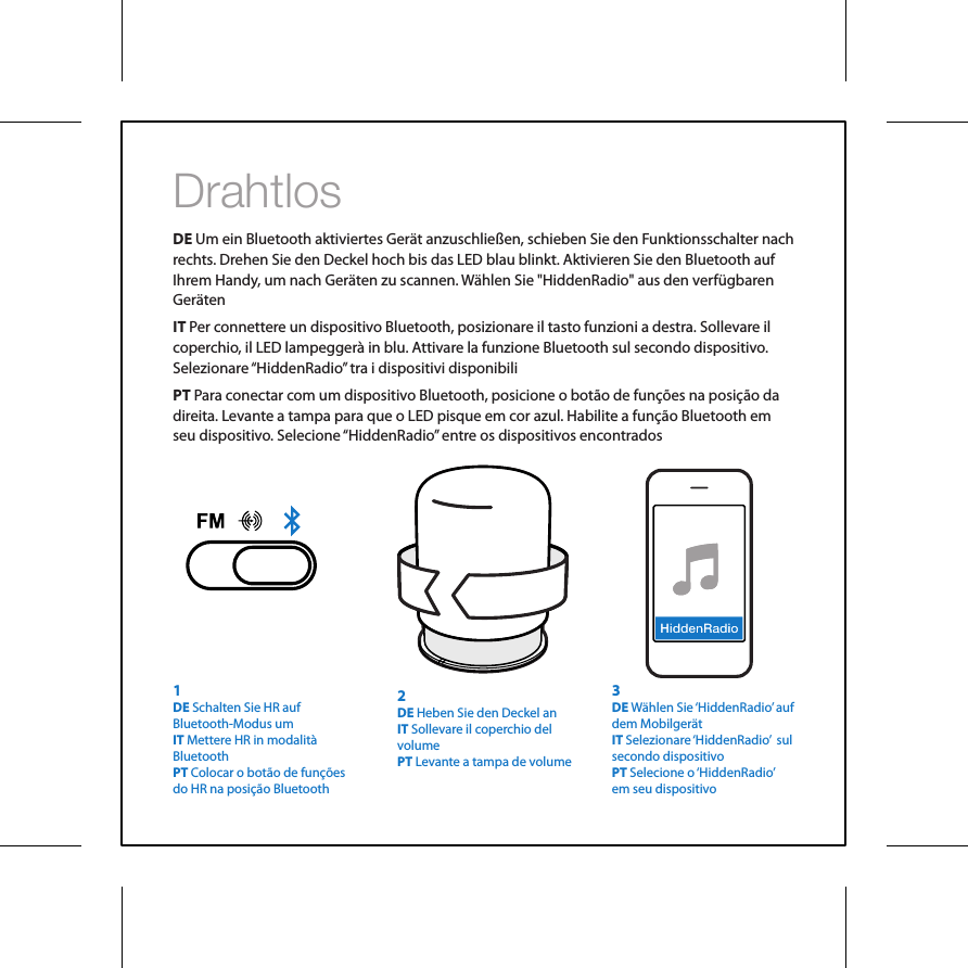 DrahtlosDE Um ein Bluetooth aktiviertes Ger&auml;t anzuschlie&szlig;en, schieben Sie den Funktionsschalter nach rechts. Drehen Sie den Deckel hoch bis das LED blau blinkt. Aktivieren Sie den Bluetooth auf Ihrem Handy, um nach Ger&auml;ten zu scannen. W&auml;hlen Sie "HiddenRadio" aus den verf&uuml;gbaren Ger&auml;tenIT Per connettere un dispositivo Bluetooth, posizionare il tasto funzioni a destra. Sollevare il coperchio, il LED lampegger&agrave; in blu. Attivare la funzione Bluetooth sul secondo dispositivo. Selezionare &ldquo;HiddenRadio&rdquo; tra i dispositivi disponibiliPT Para conectar com um dispositivo Bluetooth, posicione o bot&atilde;o de fun&ccedil;&otilde;es na posi&ccedil;&atilde;o da direita. Levante a tampa para que o LED pisque em cor azul. Habilite a fun&ccedil;&atilde;o Bluetooth em seu dispositivo. Selecione &ldquo;HiddenRadio&rdquo; entre os dispositivos encontrados3DE W&auml;hlen Sie &lsquo;HiddenRadio&rsquo; auf dem Mobilger&auml;t IT Selezionare &lsquo;HiddenRadio&rsquo;  sul secondo dispositivoPT Selecione o &lsquo;HiddenRadio&rsquo;  em seu dispositivo2DE Heben Sie den Deckel anIT Sollevare il coperchio del volumePT Levante a tampa de volume1DE Schalten Sie HR auf Bluetooth-Modus umIT Mettere HR in modalit&agrave; BluetoothPT Colocar o bot&atilde;o de fun&ccedil;&otilde;es do HR na posi&ccedil;&atilde;o Bluetooth
