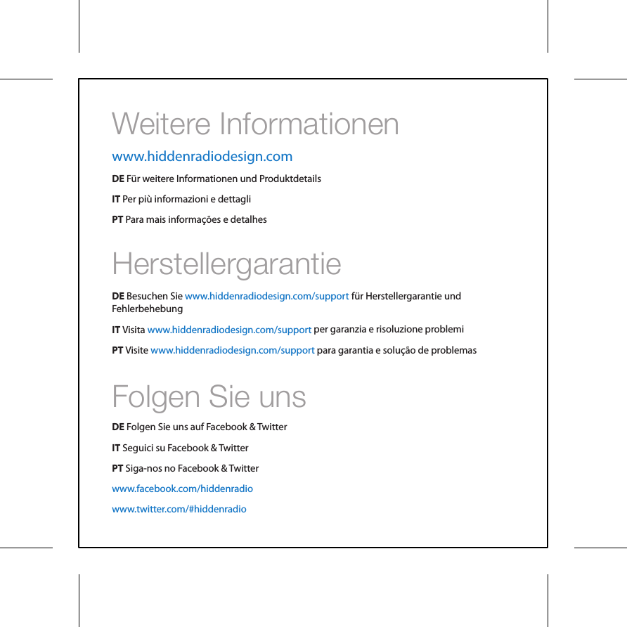 Weitere InformationenFolgen Sie unsHerstellergarantieDE F&uuml;r weitere Informationen und ProduktdetailsIT Per pi&ugrave; informazioni e dettagliPT Para mais informa&ccedil;&otilde;es e detalhesDE Besuchen SieIT VisitaPT Visitef&uuml;r Herstellergarantie undFehlerbehebungper garanzia e risoluzione problemipara garantia e solu&ccedil;&atilde;o de problemasDE Folgen Sie uns auf Facebook &amp; TwitterIT Seguici su Facebook &amp; TwitterPT Siga-nos no Facebook &amp; Twitterwww.hiddenradiodesign.comwww.hiddenradiodesign.com/supportwww.hiddenradiodesign.com/supportwww.hiddenradiodesign.com/supportwww.facebook.com/hiddenradiowww.twitter.com/#hiddenradio