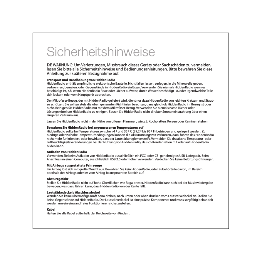 SicherheitshinweiseDE WARNUNG: Um Verletzungen, Missbrauch dieses Ger&auml;ts oder Sachsch&auml;den zu vermeiden, lesen Sie bitte alle Sicherheitshinweise und Bedienungsanleitungen. Bitte bewahren Sie diese Anleitung zur sp&auml;teren Bezugnahme auf.Transport und Handhabung von HiddenRadioHiddenRadio enth&auml;lt empndliche elektronische Bauteile. Nicht fallen lassen, zerlegen, in die Mikrowelle geben, verbrennen, bemalen, oder Gegenst&auml;nde in HiddenRadio einf&uuml;gen. Verwenden Sie niemals HiddenRadio wenn es besch&auml;digt ist, z.B. wenn HiddenRadio Risse oder L&ouml;cher aufweist, durch Wasser besch&auml;digt ist, oder irgendwelche Teile sich lockern oder vom Hauptger&auml;t abbrechen.Der Mikrofaser-Bezug, der mit HiddenRadio geliefert wird, dient nur dazu HiddenRadio von leichten Kratzern und Staub zu sch&uuml;tzen. Sie sollten stets die oben genannten Richtlinien beachten, ganz gleich ob HiddenRadio im Bezug ist oder nicht. Reinigen Sie HiddenRadio nur mit dem Mikrofaser-Bezug. Verwenden Sie niemals nasse T&uuml;cher oder L&ouml;sungsmittel um HiddenRadio zu reinigen. Setzen Sie HiddenRadio nicht direkter Sonneneinstrahlung &uuml;ber einen l&auml;ngeren Zeitraum aus.Lassen Sie HiddenRadio nicht in der N&auml;he von oenen Flammen, wie z.B. Kochplatten, Kerzen oder Kaminen stehen.Bewahren Sie HiddenRadio bei angemessenen Temperaturen aufHiddenRadio sollte bei Temperaturen zwischen 4 &ordm; und 35 &ordm; C (39,2 &ordm; bis 95 &ordm; F) betrieben und gelagert werden. Zu niedrige oder zu hohe Temperaturbedingungen k&ouml;nnen die Akkunutzungszeit verk&uuml;rzen, dazu f&uuml;hren das HiddenRadio nicht mehr funktioniert, oder bewirken, dass der Lautst&auml;rkeregler versteift. Vermeiden Sie drastische Temperatur- oder Luftfeuchtigkeitsver&auml;nderungen bei der Nutzung von HiddenRadio, da sich Kondensation mit oder auf HiddenRadio bilden kann.Auaden von HiddenRadio Verwenden Sie beim Auaden von HiddenRadio ausschlie&szlig;lich ein FCC- oder CE- genehmigtes USB-Ladeger&auml;t. Beim Anschluss an einen Computer, ausschlie&szlig;lich USB 2.0 oder h&ouml;her verwenden. Verdecken Sie keine Bel&uuml;ftungs&ouml;nungen.Mit Airbags ausgestattete FahrzeugeEin Airbag l&ouml;st sich mit gro&szlig;er Wucht aus. Bewahren Sie kein HiddenRadio, oder Zubeh&ouml;rteile davon, im Bereich oberhalb des Airbags oder im vom Airbag beanspruchten Bereich auf.Absturzgefahr Stellen Sie HiddenRadio nicht auf hohe Ober&auml;chen wie Regalbretter. HiddenRadio kann sich bei der Musikwiedergabe bewegen, was dazu f&uuml;hren kann, dass HiddenRadio von der Kante f&auml;llt.Lautst&auml;rkedeckel / AbschlussdeckelWenden Sie keine &uuml;berm&auml;&szlig;ige Kraft beim drehen, nach unten oder oben dr&uuml;cken vom Lautst&auml;rkedeckel an. Stellen Sie keine Gegenst&auml;nde auf HiddenRadio. Der Lautst&auml;rkedeckel ist eine pr&auml;zise Komponente und muss sorgf&auml;ltig behandelt werden um ein einwandfreies Funktionieren sicherzustellen.Kabel Halten Sie alle Kabel au&szlig;erhalb der Reichweite von Kindern.