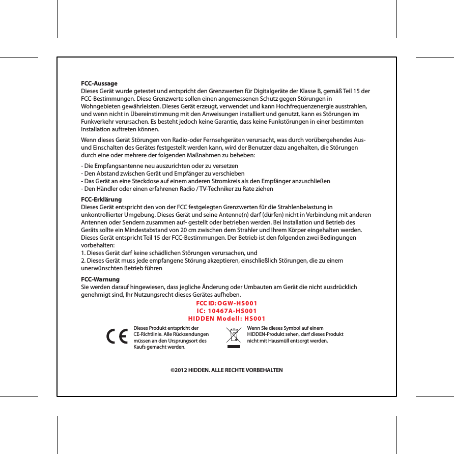 FCC-AussageDieses Ger&auml;t wurde getestet und entspricht den Grenzwerten f&uuml;r Digitalger&auml;te der Klasse B, gem&auml;&szlig; Teil 15 der FCC-Bestimmungen. Diese Grenzwerte sollen einen angemessenen Schutz gegen St&ouml;rungen in Wohngebieten gew&auml;hrleisten. Dieses Ger&auml;t erzeugt, verwendet und kann Hochfrequenzenergie ausstrahlen, und wenn nicht in &Uuml;bereinstimmung mit den Anweisungen installiert und genutzt, kann es St&ouml;rungen im Funkverkehr verursachen. Es besteht jedoch keine Garantie, dass keine Funkst&ouml;rungen in einer bestimmten Installation auftreten k&ouml;nnen. Wenn dieses Ger&auml;t St&ouml;rungen von Radio-oder Fernsehger&auml;ten verursacht, was durch vor&uuml;bergehendes Aus- und Einschalten des Ger&auml;tes festgestellt werden kann, wird der Benutzer dazu angehalten, die St&ouml;rungen durch eine oder mehrere der folgenden Ma&szlig;nahmen zu beheben:- Die Empfangsantenne neu auszurichten oder zu versetzen- Den Abstand zwischen Ger&auml;t und Empf&auml;nger zu verschieben- Das Ger&auml;t an eine Steckdose auf einem anderen Stromkreis als den Empf&auml;nger anzuschlie&szlig;en- Den H&auml;ndler oder einen erfahrenen Radio / TV-Techniker zu Rate ziehenFCC-Erkl&auml;rungDieses Ger&auml;t entspricht den von der FCC festgelegten Grenzwerten f&uuml;r die Strahlenbelastung in unkontrollierter Umgebung. Dieses Ger&auml;t und seine Antenne(n) darf (d&uuml;rfen) nicht in Verbindung mit anderen Antennen oder Sendern zusammen auf- gestellt oder betrieben werden. Bei Installation und Betrieb des Ger&auml;ts sollte ein Mindestabstand von 20 cm zwischen dem Strahler und Ihrem K&ouml;rper eingehalten werden. Dieses Ger&auml;t entspricht Teil 15 der FCC-Bestimmungen. Der Betrieb ist den folgenden zwei Bedingungen vorbehalten:1. Dieses Ger&auml;t darf keine sch&auml;dlichen St&ouml;rungen verursachen, und 2. Dieses Ger&auml;t muss jede empfangene St&ouml;rung akzeptieren, einschlie&szlig;lich St&ouml;rungen, die zu einem unerw&uuml;nschten Betrieb f&uuml;hrenFCC-Warnung Sie werden darauf hingewiesen, dass jegliche &Auml;nderung oder Umbauten am Ger&auml;t die nicht ausdr&uuml;cklich genehmigt sind, Ihr Nutzungsrecht dieses Ger&auml;tes aufheben.&copy;2012 HIDDEN. ALLE RECHTE VORBEHALTENDieses Produkt entspricht der CE-Richtlinie. Alle R&uuml;cksendungen m&uuml;ssen an den Ursprungsort des Kaufs gemacht werden.Wenn Sie dieses Symbol auf einem HIDDEN-Produkt sehen, darf dieses Produkt nicht mit Hausm&uuml;ll entsorgt werden.FCC ID: OGW- HS0 01IC:  104 6 7 A-H S 00 1HID DE N  M o de ll :  H S 00 1
