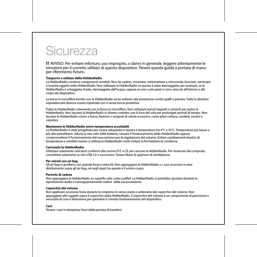 SicurezzaIT AVVISO: Per evitare infortuni, uso improprio, o danni in generale, leggere attentamente le istruzioni per il corretto utilizzo di questo dispositivo. Tenere questa guida a portata di mano per riferimento futuro.Trasporto e utilizzo della HiddenRadio La HiddenRadio contiene componenti sensibili. Non far cadere, smontare, sottomettere a microonde, bruciare, verniciare o inserire oggetti nella HiddenRadio. Non utilizzare la HiddenRadio se questa &egrave; stata danneggiata; per esempio, se la HiddenRadio &egrave; scheggiata, forata, danneggiata dall&rsquo;acqua, oppure se uno o pi&ugrave; pezzi si sono staccati all&rsquo;interno o dal corpo del dispositivo.La borsa in microbra fornita con la HiddenRadio serve soltanto alla protezione contro gra e polvere. Tutte le direttive sopraelencate devono essere rispettate con o senza borsa protettiva.Pulire la HiddenRadio solamente con la borsa in microbra. Non utilizzare tessuti bagnati o solventi per pulire la HiddenRadio. Non lasciare la HiddenRadio in diretto contatto con la luce del sole per prolungati periodi di tempo. Non lasciare le HiddenRadio vicino a fuoco, amme o sorgenti di calore eccessivo, come piani cottura, candele, camini e caloriferi.Mantenere la HiddenRadio entro temperature accettabiliLa HiddenRadio &egrave; stata progettata per essere adoperata o riposta a temperature tra 4&deg;C e 35&deg;C. Temperature pi&ugrave; basse o pi&ugrave; alte potrebbero: ridurre la vita utile della batteria, cessare il funzionamento della HiddenRadio oppure compromettere il funzionamento del meccanismo per la regolazione del volume. Evitare cambiamenti drastici di temperatura e umidit&agrave; mentre si utilizza la HiddenRadio onde evitare la formazione di condensa.Caricando la HiddenRadioUtilizzare solamente caricatori conformi alle norme FCC e CE per caricare la HiddenRadio. Per ricaricare dal computer, connettere solamente su slot USB 2.0 o successivo. Tenere libere le aperture di ventilazione.Per veicoli con air bagGli air bag si gonano con grande forza e velocit&agrave;. Non appoggiare la HiddenRadio o i suoi accessori in aree direttamente sopra gli air bag, n&eacute; sugli spazi tra queste e il vostro corpo.Pericolo di cadutaNon appoggiare la HiddenRadio su superci alte come scaali. La HiddenRadio si potrebbe spostare durante la riproduzione audio e conseguentemente cadere  dalla sua postazione.Coperchio del volumeNon applicare eccessiva forza durante la rotazione in senso orario o antiorario del coperchio del volume. Non appoggiare altri oggetti sopra il coperchio della HiddenRadio. Il coperchio del volume &egrave; un componente di precisione e necessita di cura e attenzione per garantire il corretto funzionamento del dispositivo.CaviTenere i cavi in dotazione fuori della portata di bambini.