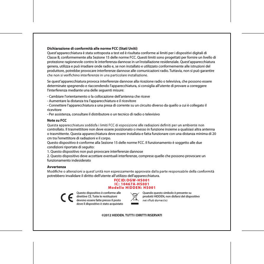 Dichiarazione di conformit&agrave; alle norme FCC (Stati Uniti)Quest'apparecchiatura &egrave; stata sottoposta a test ed &egrave; risultata conforme ai limiti per i dispositivi digitali di Classe B, conformemente alla Sezione 15 delle norme FCC. Questi limiti sono progettati per fornire un livello di protezione ragionevole contro le interferenza dannose in un'installazione residenziale. Quest'apparecchiatura genera, utilizza e pu&ograve; irradiare onde radio e, se non installato e utilizzato conformemente alle istruzioni del produttore, potrebbe provocare interferenze dannose alle comunicazioni radio. Tuttavia, non si pu&ograve; garantire Se quest'apparecchiatura provoca interferenze dannose alla ricezione radio o televisiva, che possono essere determinate spegnendo e riaccendendo l'apparecchiatura, si consiglia all'utente di provare a correggere l'interferenza mediante una delle seguenti misure:- Cambiare l'orientamento o la collocazione dell'antenna che riceve- Aumentare la distanza tra l'apparecchiatura e il ricevitore- Connettere l'apparecchiatura a una presa di corrente su un circuito diverso da quello a cui &egrave; collegato il ricevitore- Per assistenza, consultare il distributore o un tecnico di radio o televisivoNote su FCCcontrollato. Il trasmettitore non deve essere posizionato o messo in funzione insieme a qualsiasi altra antenna o trasmittente. Questa apparecchiatura deve essere installata e fatta funzionare con una distanza minima di 20 cm tra l'emettitore di radiazioni e il corpo.Questo dispositivo &egrave; conforme alla Sezione 15 delle norme FCC. Il funzionamento &egrave; soggetto alle due condizioni riportate di seguito:1. Questo dispositivo non pu&ograve; provocare interferenze dannose2. Questo dispositivo deve accettare eventuali interferenze, comprese quelle che possono provocare un funzionamento indesideratoAvvertenzapotrebbero invalidare il diritto dell'utente all'utilizzo dell'apparecchiatura.&copy;2012 HIDDEN. TUTTI I DIRITTI RISERVATIQuesto dispositivo &egrave; conforme alle direttive CE. Tutte le restituzioni devono essere fatte presso il posto dove il dispositivo &egrave; stato acquistatoQuando questo simbolo &egrave; presente su prodotti HIDDEN, non disfarsi del dispositivo FCC ID: OGW- HS0 01IC:  104 6 7 A-H S 00 1Mo d el l o  HID DE N :  H S0 0 1