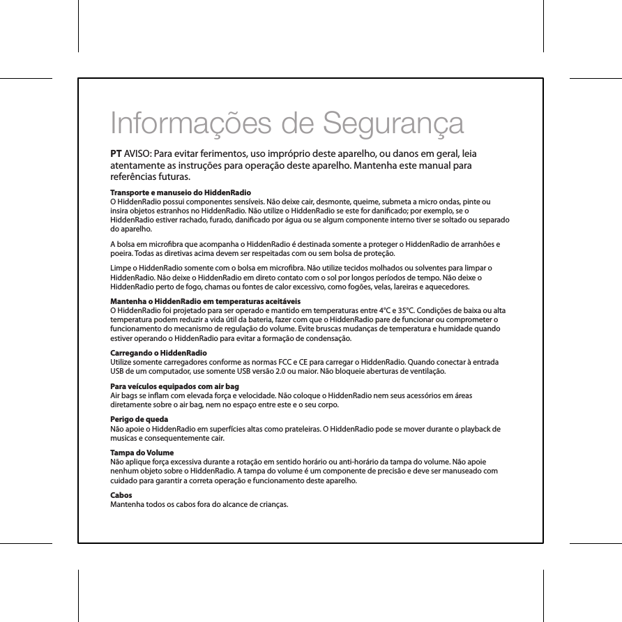 Informa&ccedil;&otilde;es de Seguran&ccedil;a PT AVISO: Para evitar ferimentos, uso impr&oacute;prio deste aparelho, ou danos em geral, leia atentamente as instru&ccedil;&otilde;es para opera&ccedil;&atilde;o deste aparelho. Mantenha este manual para refer&ecirc;ncias futuras.Transporte e manuseio do HiddenRadioO HiddenRadio possui componentes sens&iacute;veis. N&atilde;o deixe cair, desmonte, queime, submeta a micro ondas, pinte ou insira objetos estranhos no HiddenRadio. N&atilde;o utilize o HiddenRadio se este for danicado; por exemplo, se o HiddenRadio estiver rachado, furado, danicado por &aacute;gua ou se algum componente interno tiver se soltado ou separado do aparelho.A bolsa em microbra que acompanha o HiddenRadio &eacute; destinada somente a proteger o HiddenRadio de arranh&otilde;es e poeira. Todas as diretivas acima devem ser respeitadas com ou sem bolsa de prote&ccedil;&atilde;o. Limpe o HiddenRadio somente com o bolsa em microbra. N&atilde;o utilize tecidos molhados ou solventes para limpar o HiddenRadio. N&atilde;o deixe o HiddenRadio em direto contato com o sol por longos per&iacute;odos de tempo. N&atilde;o deixe o HiddenRadio perto de fogo, chamas ou fontes de calor excessivo, como fog&otilde;es, velas, lareiras e aquecedores.Mantenha o HiddenRadio em temperaturas aceit&aacute;veisO HiddenRadio foi projetado para ser operado e mantido em temperaturas entre 4&deg;C e 35&deg;C. Condi&ccedil;&otilde;es de baixa ou alta temperatura podem reduzir a vida &uacute;til da bateria, fazer com que o HiddenRadio pare de funcionar ou comprometer o funcionamento do mecanismo de regula&ccedil;&atilde;o do volume. Evite bruscas mudan&ccedil;as de temperatura e humidade quando estiver operando o HiddenRadio para evitar a forma&ccedil;&atilde;o de condensa&ccedil;&atilde;o.Carregando o HiddenRadioUtilize somente carregadores conforme as normas FCC e CE para carregar o HiddenRadio. Quando conectar &agrave; entrada USB de um computador, use somente USB vers&atilde;o 2.0 ou maior. N&atilde;o bloqueie aberturas de ventila&ccedil;&atilde;o.Para ve&iacute;culos equipados com air bagAir bags se inam com elevada for&ccedil;a e velocidade. N&atilde;o coloque o HiddenRadio nem seus acess&oacute;rios em &aacute;reas diretamente sobre o air bag, nem no espa&ccedil;o entre este e o seu corpo.Perigo de quedaN&atilde;o apoie o HiddenRadio em superf&iacute;cies altas como prateleiras. O HiddenRadio pode se mover durante o playback de musicas e consequentemente cair.Tampa do VolumeN&atilde;o aplique for&ccedil;a excessiva durante a rota&ccedil;&atilde;o em sentido hor&aacute;rio ou anti-hor&aacute;rio da tampa do volume. N&atilde;o apoie nenhum objeto sobre o HiddenRadio. A tampa do volume &eacute; um componente de precis&atilde;o e deve ser manuseado com cuidado para garantir a correta opera&ccedil;&atilde;o e funcionamento deste aparelho.CabosMantenha todos os cabos fora do alcance de crian&ccedil;as.
