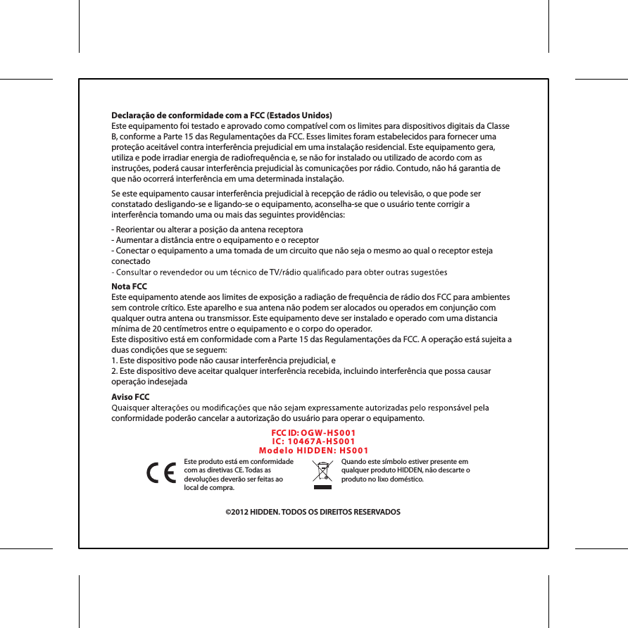 &copy;2012 HIDDEN. TODOS OS DIREITOS RESERVADOSEste produto est&aacute; em conformidade com as diretivas CE. Todas as devolu&ccedil;&otilde;es dever&atilde;o ser feitas ao local de compra.Quando este s&iacute;mbolo estiver presente em qualquer produto HIDDEN, n&atilde;o descarte o produto no lixo dom&eacute;stico.Declara&ccedil;&atilde;o de conformidade com a FCC (Estados Unidos)Este equipamento foi testado e aprovado como compat&iacute;vel com os limites para dispositivos digitais da Classe B, conforme a Parte 15 das Regulamenta&ccedil;&otilde;es da FCC. Esses limites foram estabelecidos para fornecer uma prote&ccedil;&atilde;o aceit&aacute;vel contra interfer&ecirc;ncia prejudicial em uma instala&ccedil;&atilde;o residencial. Este equipamento gera, utiliza e pode irradiar energia de radiofrequ&ecirc;ncia e, se n&atilde;o for instalado ou utilizado de acordo com as instru&ccedil;&otilde;es, poder&aacute; causar interfer&ecirc;ncia prejudicial &agrave;s comunica&ccedil;&otilde;es por r&aacute;dio. Contudo, n&atilde;o h&aacute; garantia de que n&atilde;o ocorrer&aacute; interfer&ecirc;ncia em uma determinada instala&ccedil;&atilde;o.Se este equipamento causar interfer&ecirc;ncia prejudicial &agrave; recep&ccedil;&atilde;o de r&aacute;dio ou televis&atilde;o, o que pode ser constatado desligando-se e ligando-se o equipamento, aconselha-se que o usu&aacute;rio tente corrigir a interfer&ecirc;ncia tomando uma ou mais das seguintes provid&ecirc;ncias:- Reorientar ou alterar a posi&ccedil;&atilde;o da antena receptora- Aumentar a dist&acirc;ncia entre o equipamento e o receptor- Conectar o equipamento a uma tomada de um circuito que n&atilde;o seja o mesmo ao qual o receptor esteja conectadoNota FCCEste equipamento atende aos limites de exposi&ccedil;&atilde;o a radia&ccedil;&atilde;o de frequ&ecirc;ncia de r&aacute;dio dos FCC para ambientes sem controle cr&iacute;tico. Este aparelho e sua antena n&atilde;o podem ser alocados ou operados em conjun&ccedil;&atilde;o com qualquer outra antena ou transmissor. Este equipamento deve ser instalado e operado com uma distancia m&iacute;nima de 20 cent&iacute;metros entre o equipamento e o corpo do operador.Este dispositivo est&aacute; em conformidade com a Parte 15 das Regulamenta&ccedil;&otilde;es da FCC. A opera&ccedil;&atilde;o est&aacute; sujeita a duas condi&ccedil;&otilde;es que se seguem:1. Este dispositivo pode n&atilde;o causar interfer&ecirc;ncia prejudicial, e2. Este dispositivo deve aceitar qualquer interfer&ecirc;ncia recebida, incluindo interfer&ecirc;ncia que possa causar opera&ccedil;&atilde;o indesejadaAviso FCCconformidade poder&atilde;o cancelar a autoriza&ccedil;&atilde;o do usu&aacute;rio para operar o equipamento.FCC ID: OGW- HS0 01IC:  104 6 7 A-H S 00 1Mo d el o  H IDD EN :  H S 00 1