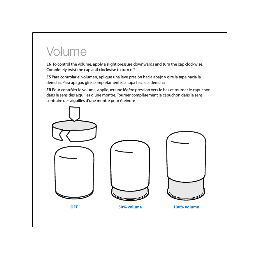 VolumeEN To control the volume, apply a slight pressure downwards and turn the cap clockwise. Completely twist the cap anti clockwise to turn oES Para controlar el volumen, aplique una leve presi&oacute;n hacia abajo y gire la tapa hacia la derecha. Para apagar, gire, completamente, la tapa hacia la derechaFR Pour contr&ocirc;ler le volume, appliquer une l&eacute;g&egrave;re pression vers le bas et tourner le capuchon dans le sens des aiguilles d&rsquo;une montre. Tourner compl&egrave;tement le capuchon dans le sens contraire des aiguilles d&rsquo;une montre pour &eacute;teindre OFF 50% volume 100% volume