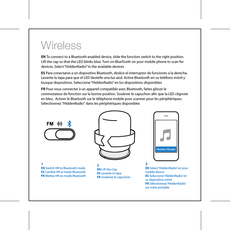 WirelessEN To connect to a Bluetooth enabled device, slide the function switch to the right position. Lift the cap so that the LED blinks blue. Turn on BlueTooth on your mobile phone to scan for devices. Select &ldquo;HiddenRadio&rdquo; in the available devicesES Para conectarse a un dispositivo Bluetooth, deslice el interruptor de funciones a la derecha. Levante la tapa para que el LED destelle una luz azul. Active Bluetooth en su tel&eacute;fono m&oacute;vil y busque dispositivos. Seleccione &ldquo;HiddenRadio&rdquo; en los dispositivos disponiblesFR Pour vous connecter &agrave; un appareil compatible avec Bluetooth, faites glisser le commutateur de fonction sur la bonne position. Soulever le capuchon an que la LED clignote en bleu.  Activer le Bluetooth sur le t&eacute;l&eacute;phone mobile pour scanner pour les p&eacute;riph&eacute;riques. S&eacute;lectionnez "HIddenRadio" dans les p&eacute;riph&eacute;riques disponibles3EN Select &lsquo;HiddenRadio&rsquo; on your mobile deviceES Seleccione &lsquo;HiddenRadio&rsquo;  en su dispositivo m&oacute;vilFR S&eacute;lectionnez &lsquo;HiddenRadio&rsquo; sur votre portable2EN Lift the CapES Levante la tapaFR Soulevez le capuchon1EN Switch HR to Bluetooth modeES Cambie HR al modo BluetoothFR Mettez HR en mode Bluetooth