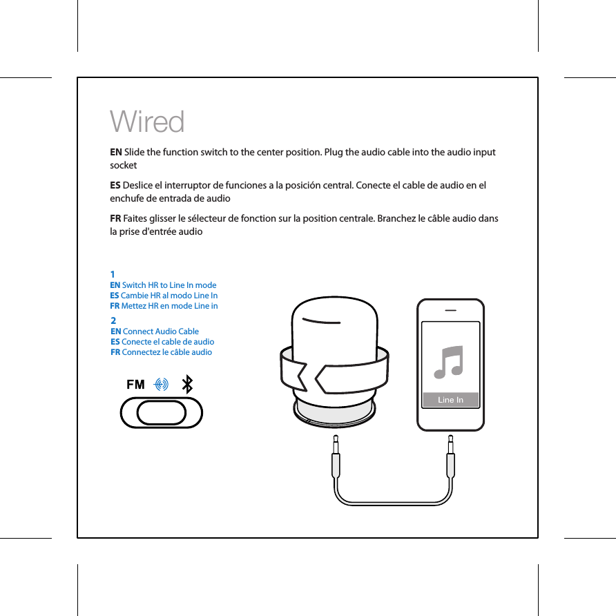 WiredEN Slide the function switch to the center position. Plug the audio cable into the audio input socket ES Deslice el interruptor de funciones a la posici&oacute;n central. Conecte el cable de audio en el enchufe de entrada de audioFR Faites glisser le s&eacute;lecteur de fonction sur la position centrale. Branchez le c&acirc;ble audio dans la prise d'entr&eacute;e audio2EN Connect Audio CableES Conecte el cable de audioFR Connectez le c&acirc;ble audio1EN Switch HR to Line In modeES Cambie HR al modo Line InFR Mettez HR en mode Line in