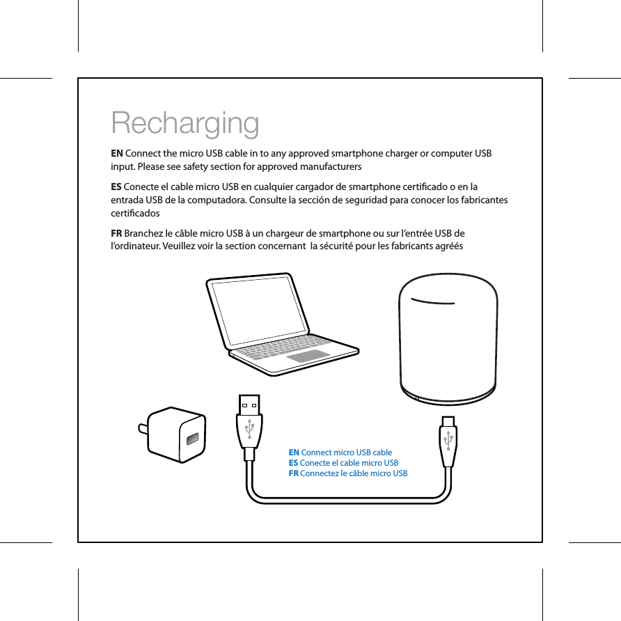 RechargingEN Connect the micro USB cable in to any approved smartphone charger or computer USB input. Please see safety section for approved manufacturersES Conecte el cable micro USB en cualquier cargador de smartphone certicado o en la entrada USB de la computadora. Consulte la secci&oacute;n de seguridad para conocer los fabricantes certicadosFR Branchez le c&acirc;ble micro USB &agrave; un chargeur de smartphone ou sur l&rsquo;entr&eacute;e USB de l&rsquo;ordinateur. Veuillez voir la section concernant  la s&eacute;curit&eacute; pour les fabricants agr&eacute;&eacute;sEN Connect micro USB cableES Conecte el cable micro USBFR Connectez le c&acirc;ble micro USB 