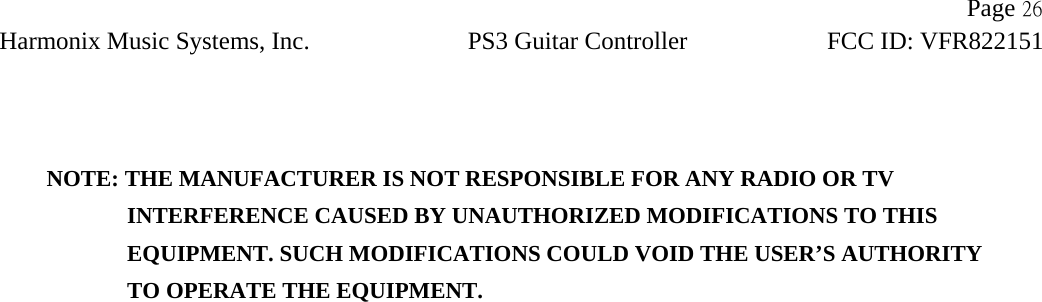                Page 26Harmonix Music Systems, Inc. PS3 Guitar Controller FCC ID: VFR822151    NOTE: THE MANUFACTURER IS NOT RESPONSIBLE FOR ANY RADIO OR TV                INTERFERENCE CAUSED BY UNAUTHORIZED MODIFICATIONS TO THIS                   EQUIPMENT. SUCH MODIFICATIONS COULD VOID THE USER’S AUTHORITY                TO OPERATE THE EQUIPMENT.  