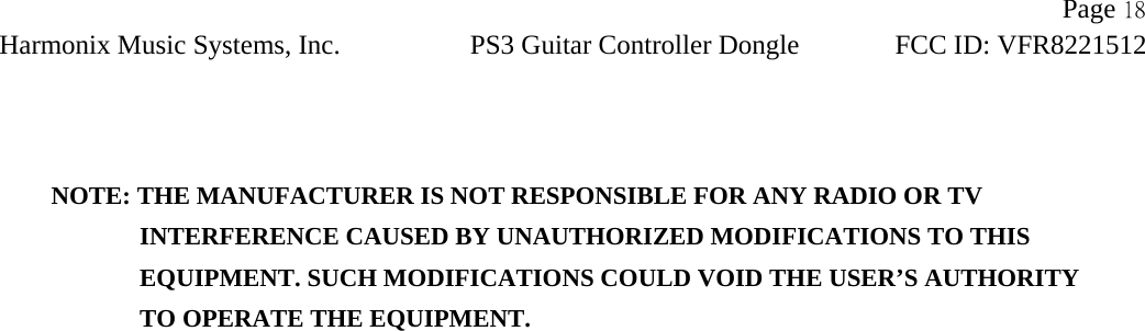                Page 18Harmonix Music Systems, Inc. PS3 Guitar Controller Dongle FCC ID: VFR8221512       NOTE: THE MANUFACTURER IS NOT RESPONSIBLE FOR ANY RADIO OR TV                INTERFERENCE CAUSED BY UNAUTHORIZED MODIFICATIONS TO THIS                   EQUIPMENT. SUCH MODIFICATIONS COULD VOID THE USER’S AUTHORITY                TO OPERATE THE EQUIPMENT.  