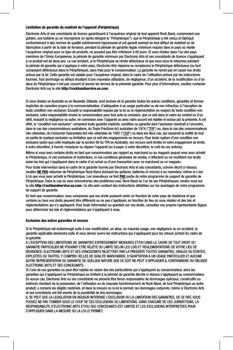 Limitation de garantie du matériel de l’appareil (Périphérique)Electronic Arts et ses concédants de licence garantissent à l’acquéreur original de tout appareil Rock Band, comprenant une guitare, une batterie ou un microphone (ci-après désigné le “Périphérique”), que le Périphérique a été conçu et fabriqué conformément à des normes de qualité extrêmement rigoureuses et est garanti exempt de tout défaut de matériel ou de fabrication à partir de la date de livraison, pendant la période de garantie légale minimum requise dans le pays où réside l’acquéreur original pour ce type de produits, ne pouvant pas être inférieure à 60 jours. Si vous résidez dans l’un des pays membres de l’Union Européenne, la période de garantie minimum par Electronic Arts et ses concédants de licence s’appliquant à ce produit est de deux ans. Le cas échéant, si le Périphérique se révèle défectueux et que vous nous le retournez pendant la période de garantie qui s’applique à votre pays, Electronic Arts réparera ou remplacera le Périphérique défectueux (ou tout composant défectueux dans le Périphérique), sans frais pour le consommateur. La garantie ne remet pas en cause vos droits prévus par la loi. Cette garantie est valable pour l’acquéreur original, dans le cadre de l’utilisation prévue par les instructionsfournies. Tout dommage ou défaut résultant d’une mauvaise utilisation, de négligence, d’un accident, de la modiﬁ cation ou d’unabus du Périphérique n’est pas couvert et annule les termes de la présente garantie. Pour plus d’informations, veuillez contacterElectronic Arts sur le site http://rockbandservice.ea.com.Si vous résidez en Australie ou en Nouvelle-Zélande, sont exclues de la garantie toutes les autres conditions, garanties et termesimplicites de caractère propre à la commercialisation, d’adéquation à un usage particulier ou de non infraction, à l’exception detoute condition non exclusive. Excepté la responsabilité requise par la loi ou la réglementation en respect de toute condition nonexclusive, notre responsabilité envers le consommateur pour tout acte ou omission, que ce soit dans le cadre du contrat ou d’undélit, incluant la négligence ou autre, en connexion avec l’appareil ou avec notre accord est rejetée et exclue par la présente. A cet effet, la “condition non exclusive” comprend toute garantie implicite, condition ou garantie dont l’exclusion viendrait à l’encontre, dans le cas des consommateurs australiens, du Trade Practices Act australien de 1974 (“TPA”) ou, dans le cas des consommateurs néo-zélandais, du Consumer Guarantees Act néo-zélandais de 1993 (“CGA”) ou dans les deux cas, qui causerait la nullité de tout ou partie de quelque exclusion ou limitation que ce soit des engagements ou recours. Pour toute rupture d’une condition non exclusive (autre que celle impliquée par la section 69 du TPA en Australie), vos recours sont limités et notre engagement se limite, à notre discrétion, à fournir, remplacer ou réparer l’appareil (ou à payer, à notre discrétion, le coût de ces actions).Même si vous avez certains droits en tant que consommateur par rapport au marchand ou au magasin auquel vous avez acheté le Périphérique, ni ces exclusions et restrictions, ni ces conditions générales de ventes, n’affectent ou ne modiﬁ ent vos droitsselon les lois qui s’appliquent dans le cadre d’un achat ou d’une transaction avec ce marchand ou ce magasin. Pour toute intervention dans le cadre de la garantie fournie par Electronic Arts et ses concédants, comme décrit ci-dessus, veuillez NE PAS retourner de Périphérique Rock Band (incluant les guitares, batteries et micros) à un revendeur, même si c’est à lui que vous avez acheté le Périphérique. Les revendeurs ne font PAS partie de notre programme de support de garantie de Périphérique. Dans le cas où vous rencontreriez des problèmes avec Rock Band ou l’un de ses Périphériques, rendez-vous sur le site http://rockbandservice.ea.com. Ce site web contient des instructions détaillées sur les avantages de notre programme de support de garantie. En tant que consommateur, vous comprenez que vos droits puissent varier en fonction de votre pays de résidence et que certains ou tous vos droits peuvent être différents ou ne pas s’appliquer, en fonction du lieu où vous résidez et des lois et réglementations qui s’y appliquent. Pour toute information ou question sur vos droits, consultez vos propres représentants légauxpour déterminer les lois et réglementations qui s’appliquent à vous.Exclusion des autres garanties et recoursSi le Périphérique est endommagé suite à une modiﬁ cation, un abus, un mauvais usage, une négligence ou un accident, la garantie applicable deviendra nulle et vous devrez suivre les instructions qui s’appliquent pour les retours sortant du cadre dela garantie.A L’EXCEPTION DES LIMITATIONS DE GARANTIES EXPRESSEMENT INDIQUEES ET/OU DANS LE CADRE DE TOUT DROIT OU GARANTIE PARTICULIER NE POUVANT ETRE REJETE OU LIMITE SELON LES LOIS ET REGLEMENTATIONS DE VOTRE LIEU DE RESIDENCE, ELECTRONIC ARTS ET SES CONCEDANTS REJETTENT PAR LA PRESENTE TOUTES GARANTIES, ORALES OU ECRITES, EXPLICITES OU TACITES, Y COMPRIS CELLES DE QUALITE MARCHANDE, D’ADAPTATION A UN USAGE PARTICULIER ET AUCUNE AUTRE REPRESENTATION OU GARANTIE DE QUELQUE NATURE QUE CE SOIT NE PEUT S’APPLIQUER A, CONTRAINDRE OU OBLIGER ELECTRONIC ARTS ET SES CONCEDANTS. Si l’une de ces garanties ne peut être rejetée en raison des lois particulières qui s’appliquent au consommateur, alors les garanties qui s’appliquent au Périphérique se limitent à la période de garantie décrite ci-dessus s’appliquant au consommateur.En aucun cas, Electronic Arts ou ses concédants ne peuvent être tenus responsables de dommages spéciaux, consécutifs ou indirects résultant de la possession, de l’utilisation ou du mauvais fonctionnement de Rock Band, de tout Périphérique ou autreproduit, y compris les dégâts matériels, et dans la mesure où la loi le permet, les dommages corporels, même si Electronic Artset ses concédants ont été avertis de la possibilité de tels dommages. IL SE PEUT QUE LA LEGISLATION EN VIGUEUR INTERDISE L’EXCLUSION OU LA LIMITATION DES GARANTIES. DE CE FAIT, VOUS POUVEZ NE PAS TOMBER SOUS LE COUP DE CES EXCLUSIONS OU LIMITATIONS. DANS CHACUNE DE CES JURIDICTIONS, LA RESPONSABILITE D’ELECTRONIC ARTS ET/OU SES CONCEDANTS EST LIMITEE ET LES EXCLUSIONS INTERPRETEES POUR S’APPLIQUER DANS LA MESURE OU LA LOI LE PERMET.  