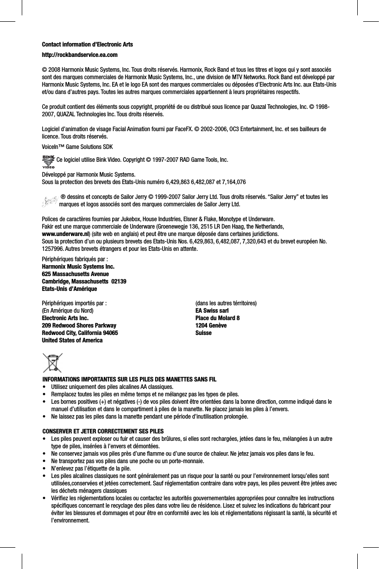 Contact information d’Electronic Artshttp://rockbandservice.ea.com© 2008 Harmonix Music Systems, Inc. Tous droits réservés. Harmonix, Rock Band et tous les titres et logos qui y sont associés sont des marques commerciales de Harmonix Music Systems, Inc., une division de MTV Networks. Rock Band est développé par Harmonix Music Systems, Inc. EA et le logo EA sont des marques commerciales ou déposées d’Electronic Arts Inc. aux Etats-Unis et/ou dans d’autres pays. Toutes les autres marques commerciales appartiennent à leurs propriétaires respectifs.Ce produit contient des éléments sous copyright, propriété de ou distribué sous licence par Quazal Technologies, Inc. © 1998-2007, QUAZAL Technologies Inc. Tous droits réservés.Logiciel d’animation de visage Facial Animation fourni par FaceFX. © 2002-2006, OC3 Entertainment, Inc. et ses bailleurs de licence. Tous droits réservés.VoiceIn™ Game Solutions SDK Ce logiciel utilise Bink Video. Copyright © 1997-2007 RAD Game Tools, Inc.Développé par Harmonix Music Systems.Sous la protection des brevets des Etats-Unis numéro 6,429,863 6,482,087 et 7,164,076 ® dessins et concepts de Sailor Jerry © 1999-2007 Sailor Jerry Ltd. Tous droits réservés. “Sailor Jerry” et toutes les marques et logos associés sont des marques commerciales de Sailor Jerry Ltd.Polices de caractères fournies par Jukebox, House Industries, Elsner &amp; Flake, Monotype et Underware.Fakir est une marque commerciale de Underware (Groenewegje 136, 2515 LR Den Haag, the Netherlands, www.underware.nl) (site web en anglais) et peut être une marque déposée dans certaines juridictions.Sous la protection d’un ou plusieurs brevets des Etats-Unis Nos. 6,429,863, 6,482,087, 7,320,643 et du brevet européen No. 1257996. Autres brevets étrangers et pour les Etats-Unis en attente.Périphériques fabriqués par :Harmonix Music Systems Inc.625 Massachusetts AvenueCambridge, Massachusetts  02139Etats-Unis d’AmériquePériphériques importés par :(En Amérique du Nord)Electronic Arts Inc. 209 Redwood Shores ParkwayRedwood City, California 94065United States of America (dans les autres térritoires)EA Swiss sarlPlace du Molard 81204 GenèveSuisseINFORMATIONS IMPORTANTES SUR LES PILES DES MANETTES SANS FIL•  Utilisez uniquement des piles alcalines AA classiques.•  Remplacez toutes les piles en même temps et ne mélangez pas les types de piles.•  Les bornes positives (+) et négatives (-) de vos piles doivent être orientées dans la bonne direction, comme indiqué dans le manuel d’utilisation et dans le compartiment à piles de la manette. Ne placez jamais les piles à l’envers.•  Ne laissez pas les piles dans la manette pendant une période d’inutilisation prolongée.CONSERVER ET JETER CORRECTEMENT SES PILES•  Les piles peuvent exploser ou fuir et causer des brûlures, si elles sont rechargées, jetées dans le feu, mélangées à un autretype de piles, insérées à l’envers et démontées.•  Ne conservez jamais vos piles près d’une ﬂ amme ou d’une source de chaleur. Ne jetez jamais vos piles dans le feu.•  Ne transportez pas vos piles dans une poche ou un porte-monnaie.•  N’enlevez pas l’étiquette de la pile.•  Les piles alcalines classiques ne sont généralement pas un risque pour la santé ou pour l’environnement lorsqu’elles sont utilisées,conservées et jetées correctement. Sauf réglementation contraire dans votre pays, les piles peuvent être jetées avec les déchets ménagers classiques•  Vériﬁ ez les réglementations locales ou contactez les autorités gouvernementales appropriées pour connaître les instructions spéciﬁ ques concernant le recyclage des piles dans votre lieu de résidence. Lisez et suivez les indications du fabricant pour éviter les blessures et dommages et pour être en conformité avec les lois et réglementations régissant la santé, la sécurité etl’environnement.