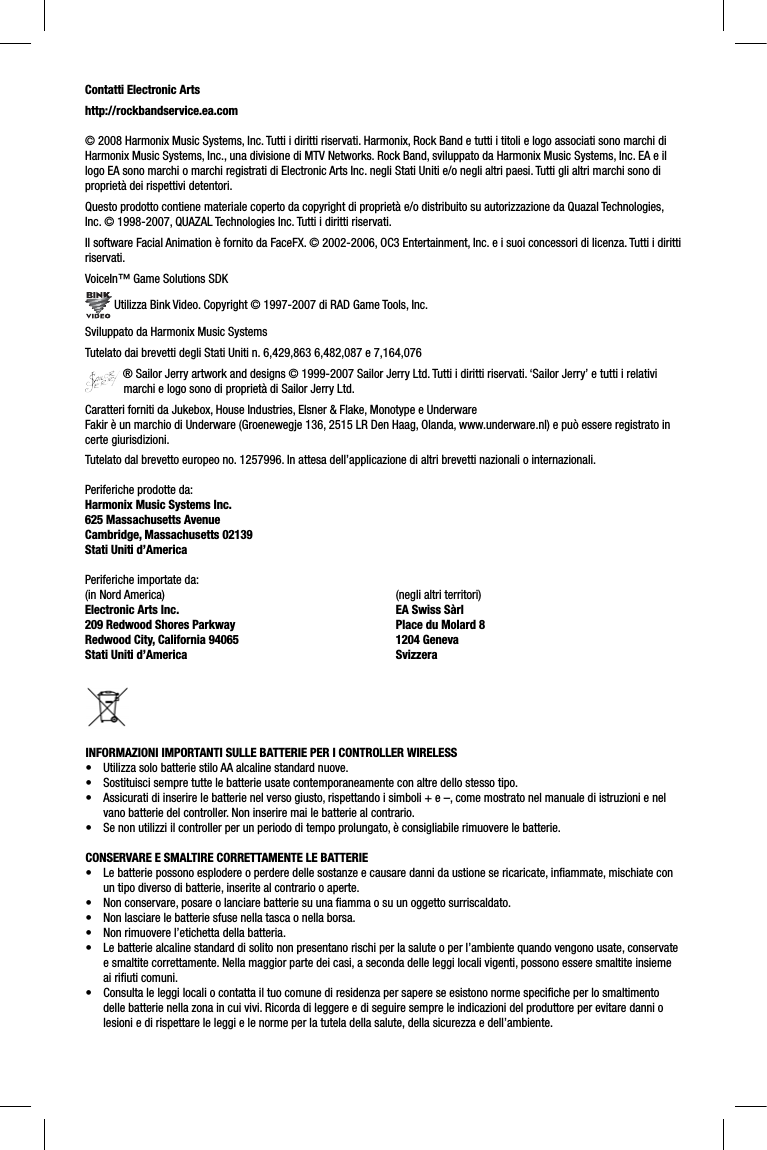 Contatti Electronic Artshttp://rockbandservice.ea.com© 2008 Harmonix Music Systems, Inc. Tutti i diritti riservati. Harmonix, Rock Band e tutti i titoli e logo associati sono marchi di Harmonix Music Systems, Inc., una divisione di MTV Networks. Rock Band, sviluppato da Harmonix Music Systems, Inc. EA e il logo EA sono marchi o marchi registrati di Electronic Arts Inc. negli Stati Uniti e/o negli altri paesi. Tutti gli altri marchi sono di proprietà dei rispettivi detentori.Questo prodotto contiene materiale coperto da copyright di proprietà e/o distribuito su autorizzazione da Quazal Technologies, Inc. © 1998-2007, QUAZAL Technologies Inc. Tutti i diritti riservati.Il software Facial Animation è fornito da FaceFX. © 2002-2006, OC3 Entertainment, Inc. e i suoi concessori di licenza. Tutti i dirittiriservati.VoiceIn™ Game Solutions SDK Utilizza Bink Video. Copyright © 1997-2007 di RAD Game Tools, Inc.Sviluppato da Harmonix Music SystemsTutelato dai brevetti degli Stati Uniti n. 6,429,863 6,482,087 e 7,164,076 ® Sailor Jerry artwork and designs © 1999-2007 Sailor Jerry Ltd. Tutti i diritti riservati. ‘Sailor Jerry’ e tutti i relativi marchi e logo sono di proprietà di Sailor Jerry Ltd.Caratteri forniti da Jukebox, House Industries, Elsner &amp; Flake, Monotype e UnderwareFakir è un marchio di Underware (Groenewegje 136, 2515 LR Den Haag, Olanda, www.underware.nl) e può essere registrato in certe giurisdizioni.Tutelato dal brevetto europeo no. 1257996. In attesa dell’applicazione di altri brevetti nazionali o internazionali.Periferiche prodotte da:Harmonix Music Systems Inc.625 Massachusetts AvenueCambridge, Massachusetts 02139Stati Uniti d’AmericaPeriferiche importate da:(in Nord America)Electronic Arts Inc.209 Redwood Shores ParkwayRedwood City, California 94065Stati Uniti d’America(negli altri territori)EA Swiss SàrlPlace du Molard 81204 GenevaSvizzeraINFORMAZIONI IMPORTANTI SULLE BATTERIE PER I CONTROLLER WIRELESS•  Utilizza solo batterie stilo AA alcaline standard nuove.•  Sostituisci sempre tutte le batterie usate contemporaneamente con altre dello stesso tipo.•  Assicurati di inserire le batterie nel verso giusto, rispettando i simboli + e –, come mostrato nel manuale di istruzioni e nelvano batterie del controller. Non inserire mai le batterie al contrario.•  Se non utilizzi il controller per un periodo di tempo prolungato, è consigliabile rimuovere le batterie.CONSERVARE E SMALTIRE CORRETTAMENTE LE BATTERIE•  Le batterie possono esplodere o perdere delle sostanze e causare danni da ustione se ricaricate, inﬁ ammate, mischiate con un tipo diverso di batterie, inserite al contrario o aperte.•  Non conservare, posare o lanciare batterie su una ﬁ amma o su un oggetto surriscaldato.•  Non lasciare le batterie sfuse nella tasca o nella borsa.•  Non rimuovere l’etichetta della batteria.•  Le batterie alcaline standard di solito non presentano rischi per la salute o per l’ambiente quando vengono usate, conservatee smaltite correttamente. Nella maggior parte dei casi, a seconda delle leggi locali vigenti, possono essere smaltite insieme ai riﬁ uti comuni.•  Consulta le leggi locali o contatta il tuo comune di residenza per sapere se esistono norme speciﬁ che per lo smaltimento delle batterie nella zona in cui vivi. Ricorda di leggere e di seguire sempre le indicazioni del produttore per evitare danni olesioni e di rispettare le leggi e le norme per la tutela della salute, della sicurezza e dell’ambiente.