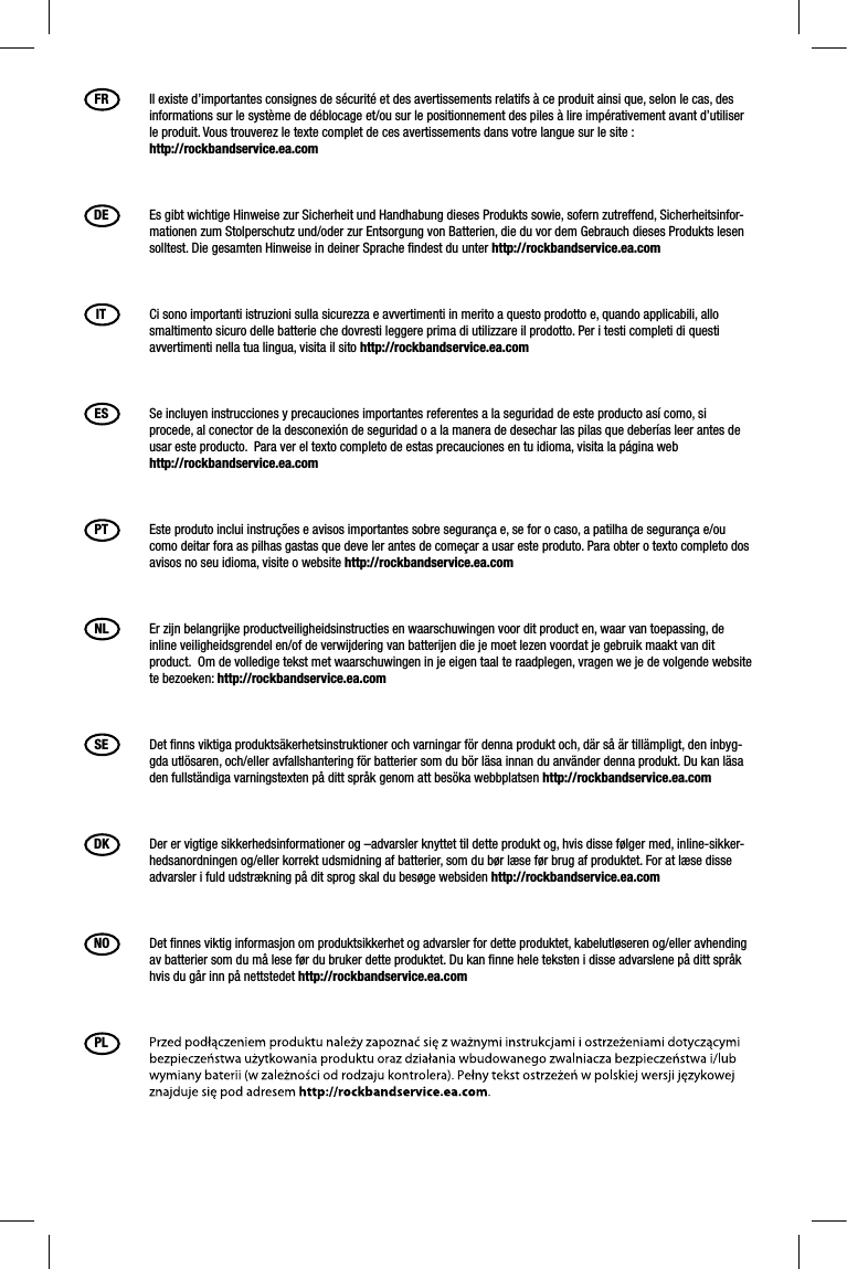 FR  Il existe d’importantes consignes de sécurité et des avertissements relatifs à ce produit ainsi que, selon le cas, des informations sur le système de déblocage et/ou sur le positionnement des piles à lire impérativement avant d’utiliser le produit. Vous trouverez le texte complet de ces avertissements dans votre langue sur le site : http://rockbandservice.ea.comDE  Es gibt wichtige Hinweise zur Sicherheit und Handhabung dieses Produkts sowie, sofern zutreffend, Sicherheitsinfor-mationen zum Stolperschutz und/oder zur Entsorgung von Batterien, die du vor dem Gebrauch dieses Produkts lesen solltest. Die gesamten Hinweise in deiner Sprache ﬁ ndest du unter http://rockbandservice.ea.comIT  Ci sono importanti istruzioni sulla sicurezza e avvertimenti in merito a questo prodotto e, quando applicabili, allo smaltimento sicuro delle batterie che dovresti leggere prima di utilizzare il prodotto. Per i testi completi di questi avvertimenti nella tua lingua, visita il sito http://rockbandservice.ea.comES  Se incluyen instrucciones y precauciones importantes referentes a la seguridad de este producto así como, si procede, al conector de la desconexión de seguridad o a la manera de desechar las pilas que deberías leer antes de usar este producto.  Para ver el texto completo de estas precauciones en tu idioma, visita la página web http://rockbandservice.ea.comPT  Este produto inclui instruções e avisos importantes sobre segurança e, se for o caso, a patilha de segurança e/ou como deitar fora as pilhas gastas que deve ler antes de começar a usar este produto. Para obter o texto completo dos avisos no seu idioma, visite o website http://rockbandservice.ea.comNL  Er zijn belangrijke productveiligheidsinstructies en waarschuwingen voor dit product en, waar van toepassing, de inline veiligheidsgrendel en/of de verwijdering van batterijen die je moet lezen voordat je gebruik maakt van dit product.  Om de volledige tekst met waarschuwingen in je eigen taal te raadplegen, vragen we je de volgende website te bezoeken: http://rockbandservice.ea.comSE  Det ﬁ nns viktiga produktsäkerhetsinstruktioner och varningar för denna produkt och, där så är tillämpligt, den inbyg-gda utlösaren, och/eller avfallshantering för batterier som du bör läsa innan du använder denna produkt. Du kan läsa den fullständiga varningstexten på ditt språk genom att besöka webbplatsen http://rockbandservice.ea.comDK  Der er vigtige sikkerhedsinformationer og –advarsler knyttet til dette produkt og, hvis disse følger med, inline-sikker-hedsanordningen og/eller korrekt udsmidning af batterier, som du bør læse før brug af produktet. For at læse disse advarsler i fuld udstrækning på dit sprog skal du besøge websiden http://rockbandservice.ea.comNO  Det ﬁ nnes viktig informasjon om produktsikkerhet og advarsler for dette produktet, kabelutløseren og/eller avhending av batterier som du må lese før du bruker dette produktet. Du kan ﬁ nne hele teksten i disse advarslene på ditt språk hvis du går inn på nettstedet http://rockbandservice.ea.comPL