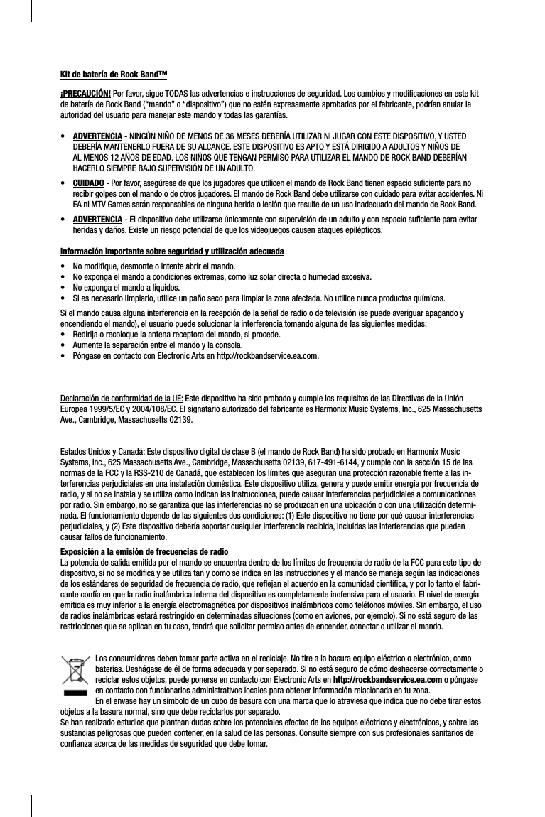 Kit de batería de Rock Band™¡PRECAUCIÓN! Por favor, sigue TODAS las advertencias e instrucciones de seguridad. Los cambios y modiﬁ caciones en este kit de batería de Rock Band (“mando” o “dispositivo”) que no estén expresamente aprobados por el fabricante, podrían anular la autoridad del usuario para manejar este mando y todas las garantías.•ADVERTENCIA - NINGÚN NIÑO DE MENOS DE 36 MESES DEBERÍA UTILIZAR NI JUGAR CON ESTE DISPOSITIVO, Y USTED DEBERÍA MANTENERLO FUERA DE SU ALCANCE. ESTE DISPOSITIVO ES APTO Y ESTÁ DIRIGIDO A ADULTOS Y NIÑOS DE AL MENOS 12 AÑOS DE EDAD. LOS NIÑOS QUE TENGAN PERMISO PARA UTILIZAR EL MANDO DE ROCK BAND DEBERÍAN HACERLO SIEMPRE BAJO SUPERVISIÓN DE UN ADULTO.•CUIDADO - Por favor, asegúrese de que los jugadores que utilicen el mando de Rock Band tienen espacio suﬁ ciente para no recibir golpes con el mando o de otros jugadores. El mando de Rock Band debe utilizarse con cuidado para evitar accidentes. Ni EA ni MTV Games serán responsables de ninguna herida o lesión que resulte de un uso inadecuado del mando de Rock Band.•ADVERTENCIA - El dispositivo debe utilizarse únicamente con supervisión de un adulto y con espacio suﬁ ciente para evitar heridas y daños. Existe un riesgo potencial de que los videojuegos causen ataques epilépticos.Información importante sobre seguridad y utilización adecuada•  No modiﬁ que, desmonte o intente abrir el mando.•  No exponga el mando a condiciones extremas, como luz solar directa o humedad excesiva.•  No exponga el mando a líquidos. •  Si es necesario limpiarlo, utilice un paño seco para limpiar la zona afectada. No utilice nunca productos químicos.Si el mando causa alguna interferencia en la recepción de la señal de radio o de televisión (se puede averiguar apagando y encendiendo el mando), el usuario puede solucionar la interferencia tomando alguna de las siguientes medidas:•  Redirija o recoloque la antena receptora del mando, si procede.•  Aumente la separación entre el mando y la consola.•  Póngase en contacto con Electronic Arts en http://rockbandservice.ea.com.Declaración de conformidad de la UE: Este dispositivo ha sido probado y cumple los requisitos de las Directivas de la Unión Europea 1999/5/EC y 2004/108/EC. El signatario autorizado del fabricante es Harmonix Music Systems, Inc., 625 Massachusetts Ave., Cambridge, Massachusetts 02139.Estados Unidos y Canadá: Este dispositivo digital de clase B (el mando de Rock Band) ha sido probado en Harmonix Music Systems, Inc., 625 Massachusetts Ave., Cambridge, Massachusetts 02139, 617-491-6144, y cumple con la sección 15 de las normas de la FCC y la RSS-210 de Canadá, que establecen los límites que aseguran una protección razonable frente a las in-terferencias perjudiciales en una instalación doméstica. Este dispositivo utiliza, genera y puede emitir energía por frecuencia de radio, y si no se instala y se utiliza como indican las instrucciones, puede causar interferencias perjudiciales a comunicacionespor radio. Sin embargo, no se garantiza que las interferencias no se produzcan en una ubicación o con una utilización determi-nada. El funcionamiento depende de las siguientes dos condiciones: (1) Este dispositivo no tiene por qué causar interferencias perjudiciales, y (2) Este dispositivo debería soportar cualquier interferencia recibida, incluidas las interferencias que puedencausar fallos de funcionamiento.Exposición a la emisión de frecuencias de radioLa potencia de salida emitida por el mando se encuentra dentro de los límites de frecuencia de radio de la FCC para este tipo dedispositivo, si no se modiﬁ ca y se utiliza tan y como se indica en las instrucciones y el mando se maneja según las indicacionesde los estándares de seguridad de frecuencia de radio, que reﬂ ejan el acuerdo en la comunidad cientíﬁ ca, y por lo tanto el fabri-cante confía en que la radio inalámbrica interna del dispositivo es completamente inofensiva para el usuario. El nivel de energíaemitida es muy inferior a la energía electromagnética por dispositivos inalámbricos como teléfonos móviles. Sin embargo, el usode radios inalámbricas estará restringido en determinadas situaciones (como en aviones, por ejemplo). Si no está seguro de las restricciones que se aplican en tu caso, tendrá que solicitar permiso antes de encender, conectar o utilizar el mando.Los consumidores deben tomar parte activa en el reciclaje. No tire a la basura equipo eléctrico o electrónico, como baterías. Deshágase de él de forma adecuada y por separado. Si no está seguro de cómo deshacerse correctamente o reciclar estos objetos, puede ponerse en contacto con Electronic Arts en http://rockbandservice.ea.com o póngase en contacto con funcionarios administrativos locales para obtener información relacionada en tu zona.En el envase hay un símbolo de un cubo de basura con una marca que lo atraviesa que indica que no debe tirar estos objetos a la basura normal, sino que debe reciclarlos por separado.Se han realizado estudios que plantean dudas sobre los potenciales efectos de los equipos eléctricos y electrónicos, y sobre lassustancias peligrosas que pueden contener, en la salud de las personas. Consulte siempre con sus profesionales sanitarios de conﬁ anza acerca de las medidas de seguridad que debe tomar.  