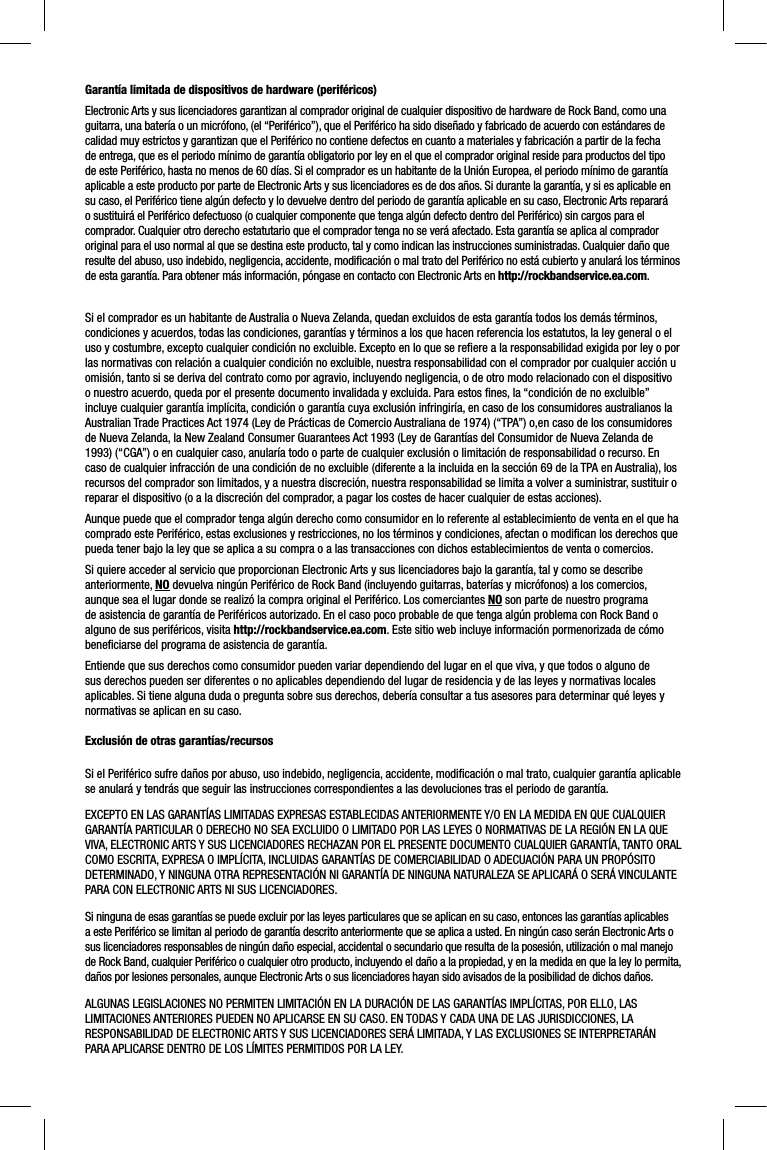 Garantía limitada de dispositivos de hardware (periféricos)Electronic Arts y sus licenciadores garantizan al comprador original de cualquier dispositivo de hardware de Rock Band, como unaguitarra, una batería o un micrófono, (el “Periférico”), que el Periférico ha sido diseñado y fabricado de acuerdo con estándares de calidad muy estrictos y garantizan que el Periférico no contiene defectos en cuanto a materiales y fabricación a partir de la fecha de entrega, que es el periodo mínimo de garantía obligatorio por ley en el que el comprador original reside para productos del tipo de este Periférico, hasta no menos de 60 días. Si el comprador es un habitante de la Unión Europea, el periodo mínimo de garantía aplicable a este producto por parte de Electronic Arts y sus licenciadores es de dos años. Si durante la garantía, y si es aplicable en su caso, el Periférico tiene algún defecto y lo devuelve dentro del periodo de garantía aplicable en su caso, Electronic Arts reparará o sustituirá el Periférico defectuoso (o cualquier componente que tenga algún defecto dentro del Periférico) sin cargos para elcomprador. Cualquier otro derecho estatutario que el comprador tenga no se verá afectado. Esta garantía se aplica al comprador original para el uso normal al que se destina este producto, tal y como indican las instrucciones suministradas. Cualquier daño que resulte del abuso, uso indebido, negligencia, accidente, modiﬁ cación o mal trato del Periférico no está cubierto y anulará los términos de esta garantía. Para obtener más información, póngase en contacto con Electronic Arts en http://rockbandservice.ea.com.Si el comprador es un habitante de Australia o Nueva Zelanda, quedan excluidos de esta garantía todos los demás términos, condiciones y acuerdos, todas las condiciones, garantías y términos a los que hacen referencia los estatutos, la ley general o eluso y costumbre, excepto cualquier condición no excluible. Excepto en lo que se reﬁ ere a la responsabilidad exigida por ley o porlas normativas con relación a cualquier condición no excluible, nuestra responsabilidad con el comprador por cualquier acción uomisión, tanto si se deriva del contrato como por agravio, incluyendo negligencia, o de otro modo relacionado con el dispositivoo nuestro acuerdo, queda por el presente documento invalidada y excluida. Para estos ﬁ nes, la “condición de no excluible” incluye cualquier garantía implícita, condición o garantía cuya exclusión infringiría, en caso de los consumidores australianos la Australian Trade Practices Act 1974 (Ley de Prácticas de Comercio Australiana de 1974) (“TPA”) o,en caso de los consumidores de Nueva Zelanda, la New Zealand Consumer Guarantees Act 1993 (Ley de Garantías del Consumidor de Nueva Zelanda de 1993) (“CGA”) o en cualquier caso, anularía todo o parte de cualquier exclusión o limitación de responsabilidad o recurso. En caso de cualquier infracción de una condición de no excluible (diferente a la incluida en la sección 69 de la TPA en Australia), los recursos del comprador son limitados, y a nuestra discreción, nuestra responsabilidad se limita a volver a suministrar, sustituir o reparar el dispositivo (o a la discreción del comprador, a pagar los costes de hacer cualquier de estas acciones).Aunque puede que el comprador tenga algún derecho como consumidor en lo referente al establecimiento de venta en el que ha comprado este Periférico, estas exclusiones y restricciones, no los términos y condiciones, afectan o modiﬁ can los derechos quepueda tener bajo la ley que se aplica a su compra o a las transacciones con dichos establecimientos de venta o comercios.Si quiere acceder al servicio que proporcionan Electronic Arts y sus licenciadores bajo la garantía, tal y como se describe anteriormente, NO devuelva ningún Periférico de Rock Band (incluyendo guitarras, baterías y micrófonos) a los comercios, aunque sea el lugar donde se realizó la compra original el Periférico. Los comerciantes NO son parte de nuestro programa de asistencia de garantía de Periféricos autorizado. En el caso poco probable de que tenga algún problema con Rock Band o alguno de sus periféricos, visita http://rockbandservice.ea.com. Este sitio web incluye información pormenorizada de cómo beneﬁ ciarse del programa de asistencia de garantía. Entiende que sus derechos como consumidor pueden variar dependiendo del lugar en el que viva, y que todos o alguno de sus derechos pueden ser diferentes o no aplicables dependiendo del lugar de residencia y de las leyes y normativas locales aplicables. Si tiene alguna duda o pregunta sobre sus derechos, debería consultar a tus asesores para determinar qué leyes y normativas se aplican en su caso.Exclusión de otras garantías/recursosSi el Periférico sufre daños por abuso, uso indebido, negligencia, accidente, modiﬁ cación o mal trato, cualquier garantía aplicablese anulará y tendrás que seguir las instrucciones correspondientes a las devoluciones tras el periodo de garantía.EXCEPTO EN LAS GARANTÍAS LIMITADAS EXPRESAS ESTABLECIDAS ANTERIORMENTE Y/O EN LA MEDIDA EN QUE CUALQUIER GARANTÍA PARTICULAR O DERECHO NO SEA EXCLUIDO O LIMITADO POR LAS LEYES O NORMATIVAS DE LA REGIÓN EN LA QUE VIVA, ELECTRONIC ARTS Y SUS LICENCIADORES RECHAZAN POR EL PRESENTE DOCUMENTO CUALQUIER GARANTÍA, TANTO ORAL COMO ESCRITA, EXPRESA O IMPLÍCITA, INCLUIDAS GARANTÍAS DE COMERCIABILIDAD O ADECUACIÓN PARA UN PROPÓSITO DETERMINADO, Y NINGUNA OTRA REPRESENTACIÓN NI GARANTÍA DE NINGUNA NATURALEZA SE APLICARÁ O SERÁ VINCULANTE PARA CON ELECTRONIC ARTS NI SUS LICENCIADORES. Si ninguna de esas garantías se puede excluir por las leyes particulares que se aplican en su caso, entonces las garantías aplicables a este Periférico se limitan al periodo de garantía descrito anteriormente que se aplica a usted. En ningún caso serán Electronic Arts o sus licenciadores responsables de ningún daño especial, accidental o secundario que resulta de la posesión, utilización o mal manejo de Rock Band, cualquier Periférico o cualquier otro producto, incluyendo el daño a la propiedad, y en la medida en que la ley lo permita, daños por lesiones personales, aunque Electronic Arts o sus licenciadores hayan sido avisados de la posibilidad de dichos daños.ALGUNAS LEGISLACIONES NO PERMITEN LIMITACIÓN EN LA DURACIÓN DE LAS GARANTÍAS IMPLÍCITAS, POR ELLO, LAS LIMITACIONES ANTERIORES PUEDEN NO APLICARSE EN SU CASO. EN TODAS Y CADA UNA DE LAS JURISDICCIONES, LA RESPONSABILIDAD DE ELECTRONIC ARTS Y SUS LICENCIADORES SERÁ LIMITADA, Y LAS EXCLUSIONES SE INTERPRETARÁN PARA APLICARSE DENTRO DE LOS LÍMITES PERMITIDOS POR LA LEY. 