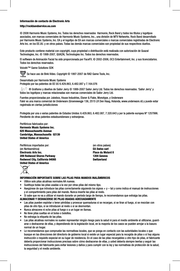 Información de contacto de Electronic Artshttp://rockbandservice.ea.com © 2008 Harmonix Music Systems, Inc. Todos los derechos reservados  Harmonix, Rock Band y todos los títulos y logotipos asociados, son marcas comerciales de Harmonix Music Systems, Inc., una división de MTV Networks. Rock Band desarrollado por Harmonix Music Systems, Inc. EA y el logotipo de EA son marcas comerciales o marcas comerciales registradas de Electronic Arts Inc. en los EE.UU. y en otros países. Todas las demás marcas comerciales son propiedad de sus respectivos dueños. Este producto contiene material con copyright, cuya propiedad o distribución está realizada con autorización de Quazal Technologies, Inc. © 1998-2007, QUAZAL Technologies Inc. Todos los derechos reservados.El software de Animación Facial ha sido proporcionada por FaceFX. © 2002-2006, OC3 Entertainment, Inc. y sus licenciatarios. Todos los derechos reservados.VoiceIn™ Game Solutions SDK Se hace uso de Bink Video. Copyright © 1997-2007 de RAD Game Tools, Inc.Desarrollado por Harmonix Music SystemsProtegido por las patentes de EE UU 6.429.863, 6.482.087 y 7.164.076 ® Graﬁ smo y diseños de Sailor Jerry © 1999-2007 Sailor Jerry Ltd. Todos los derechos reservados. ‘Sailor Jerry’ y todos los logotipos y marcas relacionadas son marcas comerciales de Sailor Jerry Ltd.Fuentes proporcionadas por Jukebox, House Industries, Elsner &amp; Flake, Monotype, y UnderwareFakir es una marca comercial de Underware (Groenewegje 136, 2515 LR Den Haag, Holanda, www.underware.nl) y puede estar registrada en ciertas jurisdiccionesProtegida por una o varias patentes de Estados Unidos: 6.429.863, 6.482.087, 7.320.643 y por la patente europea Nº 1257996. Pendiente de otras patentes estadounidenses y extranjeras.Periféricos fabricados por:Harmonix Music Systems Inc.625 Massachusetts AvenueCambridge, Massachusetts  02139United States of AmericaPeriféricos importados por:(en Norteamérica)Electronic Arts Inc. 209 Redwood Shores ParkwayRedwood City, California 94065United States of America (en otros países)EA Swiss sarlPlace du Molard 81204 GenevaSwitzerlandINFORMACIÓN IMPORTANTE SOBRE LAS PILAS PARA MANDOS INALÁMBRICOS•  Utilice solo pilas alcalinas normales AA nuevas.•  Sustituya todas las pilas usadas a la vez por otras pilas del mismo tipo.•  Asegúrese de que introduce las pilas correctamente siguiendo los signos + y – tal y como indica el manual de instrucciones y el compartimiento para pilas del mando. Nunca inserte las pilas al revés.•  Si sabe que no va a utilizar el mando durante un periodo largo de tiempo, le recomendamos que extraiga las pilas.ALMACENAR Y DESHACERSE DE PILAS USADAS ADECUADAMENTE•  Las pilas pueden explotar o tener pérdidas y provocar quemaduras si se recargan, si se tiran al fuego, si se mezclan con pilas de otro tipo, si se introducen al revés o si se desmontan.•  Nunca almacene ni eche pilas al fuego o a un lugar en llamas.•  No lleve pilas sueltas en el bolso o bolsillos.•  No extraiga la etiqueta de las pilas.•  Las pilas alcalinas normales no suelen representar ningún riesgo para la salud ni para el medio ambiente al utilizarse, guard-arse o deshacerse de ellas, y dependiendo de la legislación local, en la mayoría de los casos se pueden arrojar a la basura normal de un hogar.•  Le recomendamos que compruebe las normativas locales, que se ponga en contacto con las autoridades locales o que busque en las direcciones del directorio de gobierno local si existe un lugar especial para la recogida de pilas o si hay algunainstrucción o requisito especial en su lugar de residencia. En el caso de las pilas recargables u otro tipo de pilas, el fabricantedebería proporcionar instrucciones precisas sobre cómo deshacerse de ellas, y usted debería siempre leerlas y seguir las instrucciones del fabricante para evitar lesiones y daños y para cumplir con la ley y las normativas de protección de la salud,la seguridad y el medio ambiente.