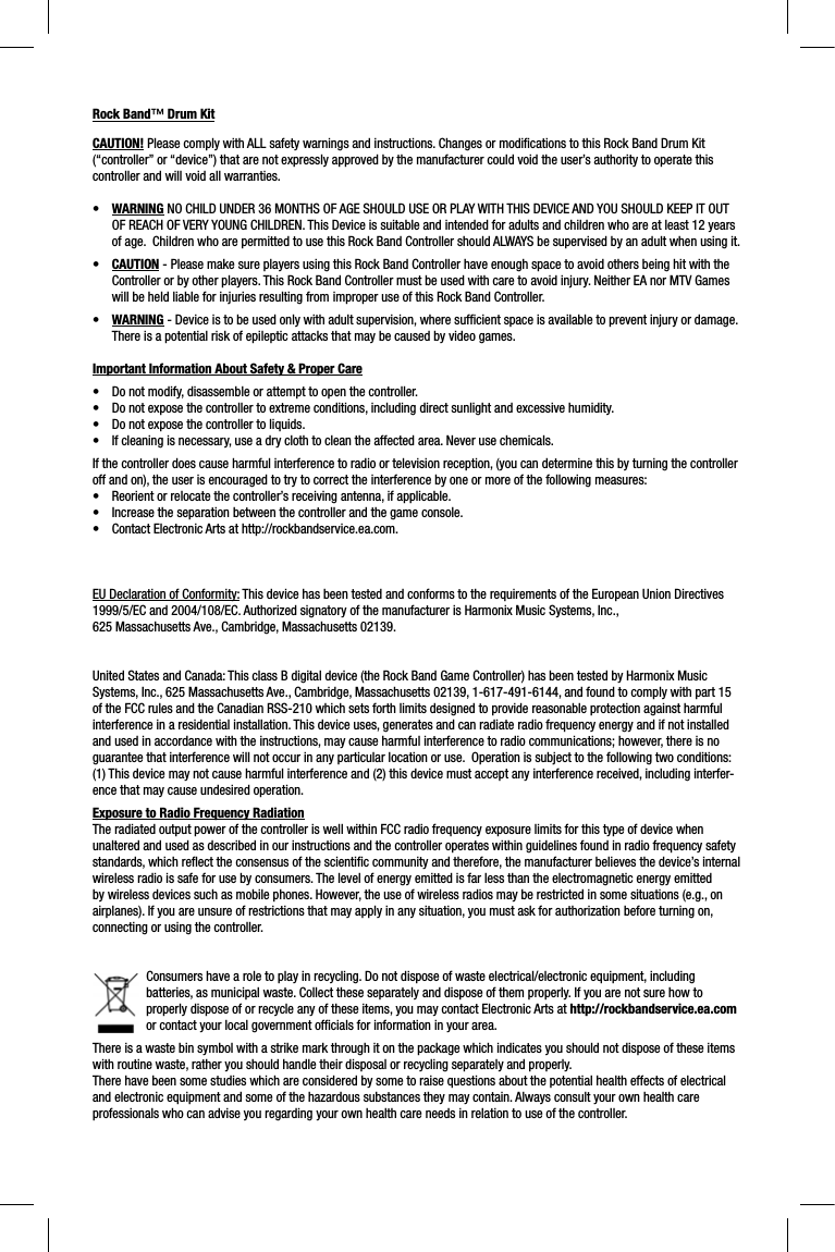 Rock Band™ Drum KitCAUTION! Please comply with ALL safety warnings and instructions. Changes or modiﬁ cations to this Rock Band Drum Kit (“controller” or “device”) that are not expressly approved by the manufacturer could void the user’s authority to operate this controller and will void all warranties.•WARNING NO CHILD UNDER 36 MONTHS OF AGE SHOULD USE OR PLAY WITH THIS DEVICE AND YOU SHOULD KEEP IT OUT OF REACH OF VERY YOUNG CHILDREN. This Device is suitable and intended for adults and children who are at least 12 years of age.  Children who are permitted to use this Rock Band Controller should ALWAYS be supervised by an adult when using it. •CAUTION - Please make sure players using this Rock Band Controller have enough space to avoid others being hit with the Controller or by other players. This Rock Band Controller must be used with care to avoid injury. Neither EA nor MTV Games will be held liable for injuries resulting from improper use of this Rock Band Controller.•WARNING - Device is to be used only with adult supervision, where sufﬁ cient space is available to prevent injury or damage.  There is a potential risk of epileptic attacks that may be caused by video games. Important Information About Safety &amp; Proper Care•  Do not modify, disassemble or attempt to open the controller. •  Do not expose the controller to extreme conditions, including direct sunlight and excessive humidity. •  Do not expose the controller to liquids. •  If cleaning is necessary, use a dry cloth to clean the affected area. Never use chemicals. If the controller does cause harmful interference to radio or television reception, (you can determine this by turning the controlleroff and on), the user is encouraged to try to correct the interference by one or more of the following measures:•  Reorient or relocate the controller’s receiving antenna, if applicable.•  Increase the separation between the controller and the game console.•  Contact Electronic Arts at http://rockbandservice.ea.com.  EU Declaration of Conformity: This device has been tested and conforms to the requirements of the European Union Directives 1999/5/EC and 2004/108/EC. Authorized signatory of the manufacturer is Harmonix Music Systems, Inc., 625 Massachusetts Ave., Cambridge, Massachusetts 02139.United States and Canada: This class B digital device (the Rock Band Game Controller) has been tested by Harmonix Music Systems, Inc., 625 Massachusetts Ave., Cambridge, Massachusetts 02139, 1-617-491-6144, and found to comply with part 15 of the FCC rules and the Canadian RSS-210 which sets forth limits designed to provide reasonable protection against harmful interference in a residential installation. This device uses, generates and can radiate radio frequency energy and if not installedand used in accordance with the instructions, may cause harmful interference to radio communications; however, there is no guarantee that interference will not occur in any particular location or use.  Operation is subject to the following two conditions: (1) This device may not cause harmful interference and (2) this device must accept any interference received, including interfer-ence that may cause undesired operation. Exposure to Radio Frequency RadiationThe radiated output power of the controller is well within FCC radio frequency exposure limits for this type of device when unaltered and used as described in our instructions and the controller operates within guidelines found in radio frequency safetystandards, which reﬂ ect the consensus of the scientiﬁ c community and therefore, the manufacturer believes the device’s internalwireless radio is safe for use by consumers. The level of energy emitted is far less than the electromagnetic energy emitted by wireless devices such as mobile phones. However, the use of wireless radios may be restricted in some situations (e.g., on airplanes). If you are unsure of restrictions that may apply in any situation, you must ask for authorization before turning on,connecting or using the controller.Consumers have a role to play in recycling. Do not dispose of waste electrical/electronic equipment, including batteries, as municipal waste. Collect these separately and dispose of them properly. If you are not sure how to properly dispose of or recycle any of these items, you may contact Electronic Arts at http://rockbandservice.ea.comor contact your local government ofﬁ cials for information in your area.There is a waste bin symbol with a strike mark through it on the package which indicates you should not dispose of these items with routine waste, rather you should handle their disposal or recycling separately and properly.There have been some studies which are considered by some to raise questions about the potential health effects of electrical and electronic equipment and some of the hazardous substances they may contain. Always consult your own health care professionals who can advise you regarding your own health care needs in relation to use of the controller.  