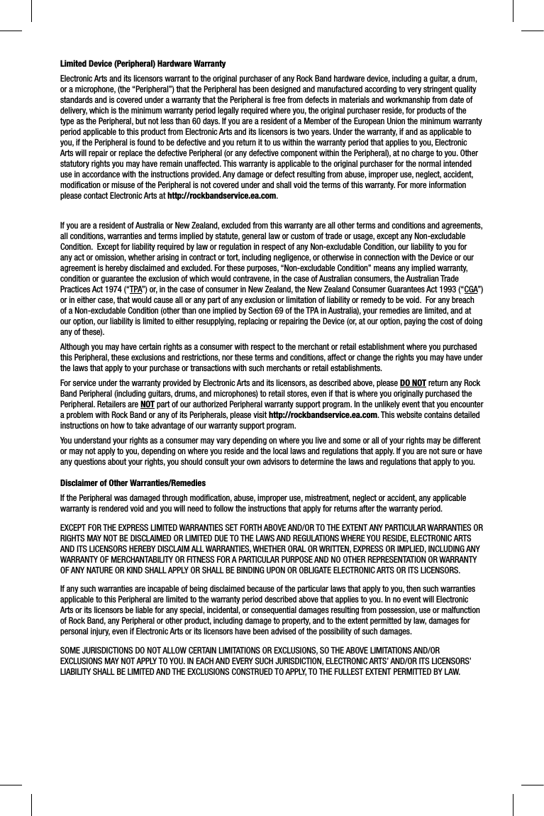 Limited Device (Peripheral) Hardware WarrantyElectronic Arts and its licensors warrant to the original purchaser of any Rock Band hardware device, including a guitar, a drum, or a microphone, (the “Peripheral”) that the Peripheral has been designed and manufactured according to very stringent quality standards and is covered under a warranty that the Peripheral is free from defects in materials and workmanship from date of delivery, which is the minimum warranty period legally required where you, the original purchaser reside, for products of the type as the Peripheral, but not less than 60 days. If you are a resident of a Member of the European Union the minimum warrantyperiod applicable to this product from Electronic Arts and its licensors is two years. Under the warranty, if and as applicable to you, if the Peripheral is found to be defective and you return it to us within the warranty period that applies to you, ElectronicArts will repair or replace the defective Peripheral (or any defective component within the Peripheral), at no charge to you. Otherstatutory rights you may have remain unaffected. This warranty is applicable to the original purchaser for the normal intended use in accordance with the instructions provided. Any damage or defect resulting from abuse, improper use, neglect, accident, modiﬁ cation or misuse of the Peripheral is not covered under and shall void the terms of this warranty. For more information please contact Electronic Arts at http://rockbandservice.ea.com.If you are a resident of Australia or New Zealand, excluded from this warranty are all other terms and conditions and agreements, all conditions, warranties and terms implied by statute, general law or custom of trade or usage, except any Non-excludable Condition.  Except for liability required by law or regulation in respect of any Non-excludable Condition, our liability to you for any act or omission, whether arising in contract or tort, including negligence, or otherwise in connection with the Device or ouragreement is hereby disclaimed and excluded. For these purposes, “Non-excludable Condition” means any implied warranty, condition or guarantee the exclusion of which would contravene, in the case of Australian consumers, the Australian Trade Practices Act 1974 (“TPA”) or, in the case of consumer in New Zealand, the New Zealand Consumer Guarantees Act 1993 (“CGA”)or in either case, that would cause all or any part of any exclusion or limitation of liability or remedy to be void.  For any breachof a Non-excludable Condition (other than one implied by Section 69 of the TPA in Australia), your remedies are limited, and atour option, our liability is limited to either resupplying, replacing or repairing the Device (or, at our option, paying the cost of doing any of these).Although you may have certain rights as a consumer with respect to the merchant or retail establishment where you purchased this Peripheral, these exclusions and restrictions, nor these terms and conditions, affect or change the rights you may have underthe laws that apply to your purchase or transactions with such merchants or retail establishments.  For service under the warranty provided by Electronic Arts and its licensors, as described above, please DO NOT return any Rock Band Peripheral (including guitars, drums, and microphones) to retail stores, even if that is where you originally purchased thePeripheral. Retailers are NOT part of our authorized Peripheral warranty support program. In the unlikely event that you encounter a problem with Rock Band or any of its Peripherals, please visit http://rockbandservice.ea.com. This website contains detailed instructions on how to take advantage of our warranty support program. You understand your rights as a consumer may vary depending on where you live and some or all of your rights may be different or may not apply to you, depending on where you reside and the local laws and regulations that apply. If you are not sure or haveany questions about your rights, you should consult your own advisors to determine the laws and regulations that apply to you. Disclaimer of Other Warranties/RemediesIf the Peripheral was damaged through modiﬁ cation, abuse, improper use, mistreatment, neglect or accident, any applicable warranty is rendered void and you will need to follow the instructions that apply for returns after the warranty period.EXCEPT FOR THE EXPRESS LIMITED WARRANTIES SET FORTH ABOVE AND/OR TO THE EXTENT ANY PARTICULAR WARRANTIES OR RIGHTS MAY NOT BE DISCLAIMED OR LIMITED DUE TO THE LAWS AND REGULATIONS WHERE YOU RESIDE, ELECTRONIC ARTS AND ITS LICENSORS HEREBY DISCLAIM ALL WARRANTIES, WHETHER ORAL OR WRITTEN, EXPRESS OR IMPLIED, INCLUDING ANY WARRANTY OF MERCHANTABILITY OR FITNESS FOR A PARTICULAR PURPOSE AND NO OTHER REPRESENTATION OR WARRANTY OF ANY NATURE OR KIND SHALL APPLY OR SHALL BE BINDING UPON OR OBLIGATE ELECTRONIC ARTS OR ITS LICENSORS. If any such warranties are incapable of being disclaimed because of the particular laws that apply to you, then such warrantiesapplicable to this Peripheral are limited to the warranty period described above that applies to you. In no event will ElectronicArts or its licensors be liable for any special, incidental, or consequential damages resulting from possession, use or malfunctionof Rock Band, any Peripheral or other product, including damage to property, and to the extent permitted by law, damages for personal injury, even if Electronic Arts or its licensors have been advised of the possibility of such damages. SOME JURISDICTIONS DO NOT ALLOW CERTAIN LIMITATIONS OR EXCLUSIONS, SO THE ABOVE LIMITATIONS AND/OR EXCLUSIONS MAY NOT APPLY TO YOU. IN EACH AND EVERY SUCH JURISDICTION, ELECTRONIC ARTS’ AND/OR ITS LICENSORS’ LIABILITY SHALL BE LIMITED AND THE EXCLUSIONS CONSTRUED TO APPLY, TO THE FULLEST EXTENT PERMITTED BY LAW. 