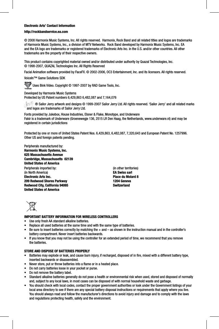 Electronic Arts’ Contact Informationhttp://rockbandservice.ea.com © 2008 Harmonix Music Systems, Inc. All rights reserved.  Harmonix, Rock Band and all related titles and logos are trademarks of Harmonix Music Systems, Inc., a division of MTV Networks.  Rock Band developed by Harmonix Music Systems, Inc. EA and the EA logo are trademarks or registered trademarks of Electronic Arts Inc. in the U.S. and/or other countries. All other trademarks are the property of their respective owners.  This product contains copyrighted material owned and/or distributed under authority by Quazal Technologies, Inc. © 1998-2007, QUAZAL Technologies Inc. All Rights ReservedFacial Animation software provided by FaceFX. © 2002-2006, OC3 Entertainment, Inc. and its licensors. All rights reserved.VoiceIn™ Game Solutions SDK Uses Bink Video. Copyright © 1997-2007 by RAD Game Tools, Inc.Developed by Harmonix Music SystemsProtected by US Patent numbers 6,429,863 6,482,087 and 7,164,076 ® Sailor Jerry artwork and designs © 1999-2007 Sailor Jerry Ltd. All rights reserved. ‘Sailor Jerry’ and all related marks   and logos are trademarks of Sailor Jerry Ltd.Fonts provided by Jukebox, House Industries, Elsner &amp; Flake, Monotype, and UnderwareFakir is a trademark of Underware (Groenewegje 136, 2515 LR Den Haag, the Netherlands, www.underware.nl) and may be registered in certain jurisdictionsProtected by one or more of United States Patent Nos. 6,429,863, 6,482,087, 7,320,643 and European Patent No. 1257996. Other US and foreign patents pending.Peripherals manufactured by:Harmonix Music Systems, Inc.625 Massachusetts AvenueCambridge, Massachusetts  02139United States of AmericaPeripherals imported by:(in North America)Electronic Arts Inc. 209 Redwood Shores ParkwayRedwood City, California 94065United States of America (in other territories)EA Swiss sarlPlace du Molard 81204 GenevaSwitzerlandIMPORTANT BATTERY INFORMATION FOR WIRELESS CONTROLLERS•  Use only fresh AA standard alkaline batteries.•  Replace all used batteries at the same time and with the same type of batteries.•  Be sure to insert batteries correctly by matching the + and – as shown in the instruction manual and in the controller’s battery compartment. Never insert batteries backwards.•  If you know that you may not be using the controller for an extended period of time, we recommend that you remove the batteries.STORE AND DISPOSE OF BATTERIES PROPERLY•  Batteries may explode or leak, and cause burn injury, if recharged, disposed of in ﬁ re, mixed with a different battery type,inserted backwards or disassembled.•  Never store, put or throw batteries into a ﬂ ame or in a heated place.•  Do not carry batteries loose in your pocket or purse.•  Do not remove the battery label.•  Standard alkaline batteries generally do not pose a health or environmental risk when used, stored and disposed of normally and, subject to any local laws, in most cases can be disposed of with normal household waste and garbage.•  You should check with local codes, contact the proper government authorities or look under the Government listings of your local area directory to see if there are any special battery disposal instructions or requirements that apply where you live. You should always read and follow the manufacturer’s directions to avoid injury and damage and to comply with the laws and regulations protecting health, safety and the environment.