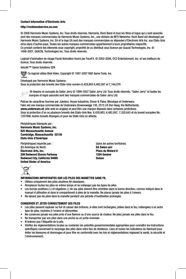 Contact information d’Electronic Artshttp://rockbandservice.ea.com© 2008 Harmonix Music Systems, Inc. Tous droits réservés. Harmonix, Rock Band et tous les titres et logos qui y sont associés sont des marques commerciales de Harmonix Music Systems, Inc., une division de MTV Networks. Rock Band est développé par Harmonix Music Systems, Inc. EA et le logo EA sont des marques commerciales ou déposées d’Electronic Arts Inc. aux Etats-Unis et/ou dans d’autres pays. Toutes les autres marques commerciales appartiennent à leurs propriétaires respectifs.Ce produit contient des éléments sous copyright, propriété de ou distribué sous licence par Quazal Technologies, Inc. © 1998-2007, QUAZAL Technologies Inc. Tous droits réservés.Logiciel d’animation de visage Facial Animation fourni par FaceFX. © 2002-2006, OC3 Entertainment, Inc. et ses bailleurs de licence. Tous droits réservés.VoiceIn™ Game Solutions SDK Ce logiciel utilise Bink Video. Copyright © 1997-2007 RAD Game Tools, Inc.Développé par Harmonix Music Systems.Sous la protection des brevets des Etats-Unis numéro 6,429,863 6,482,087 et 7,164,076 ® dessins et concepts de Sailor Jerry © 1999-2007 Sailor Jerry Ltd. Tous droits réservés. “Sailor Jerry” et toutes les marques et logos associés sont des marques commerciales de Sailor Jerry Ltd.Polices de caractères fournies par Jukebox, House Industries, Elsner &amp; Flake, Monotype et Underware.Fakir est une marque commerciale de Underware (Groenewegje 136, 2515 LR Den Haag, the Netherlands, www.underware.nl) (site web en anglais) et peut être une marque déposée dans certaines juridictions.Sous la protection d’un ou plusieurs brevets des Etats-Unis Nos. 6,429,863, 6,482,087, 7,320,643 et du brevet européen No. 1257996. Autres brevets étrangers et pour les Etats-Unis en attente.Périphériques fabriqués par :Harmonix Music Systems, Inc.625 Massachusetts AvenueCambridge, Massachusetts  02139Etats-Unis d’Amérique INFORMATIONS IMPORTANTES SUR LES PILES DES MANETTES SANS FIL•  Utilisez uniquement des piles alcalines AA classiques.•  Remplacez toutes les piles en même temps et ne mélangez pas les types de piles.•  Les bornes positives (+) et négatives (-) de vos piles doivent être orientées dans la bonne direction, comme indiqué dans le manuel d&apos;utilisation et dans le compartiment à piles de la manette. Ne placez jamais les piles à l&apos;envers.•  Ne laissez pas les piles dans la manette pendant une période d&apos;inutilisation prolongée.CONSERVER ET JETER CORRECTEMENT SES PILES•  Les piles peuvent exploser ou fuir et causer des brûlures, si elles sont rechargées, jetées dans le feu, mélangées à un autre type de piles, insérées à l’envers et démontées.•  Ne conservez jamais vos piles près d’une ﬂ amme ou d’une source de chaleur. Ne jetez jamais vos piles dans le feu.•  Ne transportez pas vos piles dans une poche ou un porte-monnaie.•  N’enlevez pas l’étiquette de la pile.•  Vériﬁ ez les réglementations locales ou contactez les autorités gouvernementales appropriées pour connaître les instructions spéciﬁ ques concernant le recyclage des piles dans votre lieu de résidence. Lisez et suivez les indications du fabricant pour éviter les blessures et dommages et pour être en conformité avec les lois et réglementations régissant la santé, la sécurité et l’environnement.Périphériques importés par :(En Amérique du Nord)Electronic Arts, Inc. 209 Redwood Shores ParkwayRedwood City, California 94065United States of America (dans les autres territoires)EA Swiss sarlPlace du Molard 81204 GenèveSuisse