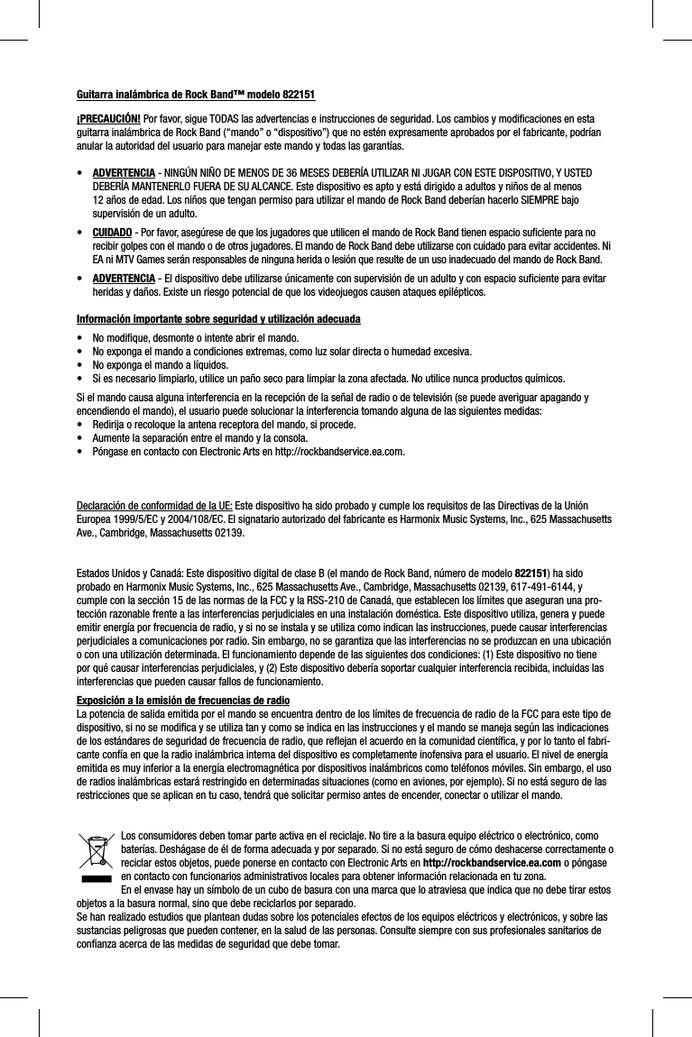 Guitarra inalámbrica de Rock Band™ modelo 822151¡PRECAUCIÓN! Por favor, sigue TODAS las advertencias e instrucciones de seguridad. Los cambios y modiﬁ caciones en esta guitarra inalámbrica de Rock Band (“mando” o “dispositivo”) que no estén expresamente aprobados por el fabricante, podrían anular la autoridad del usuario para manejar este mando y todas las garantías.•  ADVERTENCIA - NINGÚN NIÑO DE MENOS DE 36 MESES DEBERÍA UTILIZAR NI JUGAR CON ESTE DISPOSITIVO, Y USTED DEBERÍA MANTENERLO FUERA DE SU ALCANCE. Este dispositivo es apto y está dirigido a adultos y niños de al menos 12 años de edad. Los niños que tengan permiso para utilizar el mando de Rock Band deberían hacerlo SIEMPRE bajo supervisión de un adulto.•  CUIDADO - Por favor, asegúrese de que los jugadores que utilicen el mando de Rock Band tienen espacio suﬁ ciente para no recibir golpes con el mando o de otros jugadores. El mando de Rock Band debe utilizarse con cuidado para evitar accidentes. Ni EA ni MTV Games serán responsables de ninguna herida o lesión que resulte de un uso inadecuado del mando de Rock Band.•  ADVERTENCIA - El dispositivo debe utilizarse únicamente con supervisión de un adulto y con espacio suﬁ ciente para evitar heridas y daños. Existe un riesgo potencial de que los videojuegos causen ataques epilépticos. Información importante sobre seguridad y utilización adecuada•  No modiﬁ que, desmonte o intente abrir el mando.•  No exponga el mando a condiciones extremas, como luz solar directa o humedad excesiva.•  No exponga el mando a líquidos.•  Si es necesario limpiarlo, utilice un paño seco para limpiar la zona afectada. No utilice nunca productos químicos.Si el mando causa alguna interferencia en la recepción de la señal de radio o de televisión (se puede averiguar apagando y encendiendo el mando), el usuario puede solucionar la interferencia tomando alguna de las siguientes medidas:•  Redirija o recoloque la antena receptora del mando, si procede.•  Aumente la separación entre el mando y la consola.•  Póngase en contacto con Electronic Arts en http://rockbandservice.ea.com.  Declaración de conformidad de la UE: Este dispositivo ha sido probado y cumple los requisitos de las Directivas de la Unión Europea 1999/5/EC y 2004/108/EC. El signatario autorizado del fabricante es Harmonix Music Systems, Inc., 625 Massachusetts Ave., Cambridge, Massachusetts 02139.Estados Unidos y Canadá: Este dispositivo digital de clase B (el mando de Rock Band, número de modelo 822151) ha sido probado en Harmonix Music Systems, Inc., 625 Massachusetts Ave., Cambridge, Massachusetts 02139, 617-491-6144, y cumple con la sección 15 de las normas de la FCC y la RSS-210 de Canadá, que establecen los límites que aseguran una pro-tección razonable frente a las interferencias perjudiciales en una instalación doméstica. Este dispositivo utiliza, genera y puede emitir energía por frecuencia de radio, y si no se instala y se utiliza como indican las instrucciones, puede causar interferencias perjudiciales a comunicaciones por radio. Sin embargo, no se garantiza que las interferencias no se produzcan en una ubicación o con una utilización determinada. El funcionamiento depende de las siguientes dos condiciones: (1) Este dispositivo no tiene por qué causar interferencias perjudiciales, y (2) Este dispositivo debería soportar cualquier interferencia recibida, incluidas las interferencias que pueden causar fallos de funcionamiento. Exposición a la emisión de frecuencias de radioLa potencia de salida emitida por el mando se encuentra dentro de los límites de frecuencia de radio de la FCC para este tipo de dispositivo, si no se modiﬁ ca y se utiliza tan y como se indica en las instrucciones y el mando se maneja según las indicaciones de los estándares de seguridad de frecuencia de radio, que reﬂ ejan el acuerdo en la comunidad cientíﬁ ca, y por lo tanto el fabri-cante confía en que la radio inalámbrica interna del dispositivo es completamente inofensiva para el usuario. El nivel de energía emitida es muy inferior a la energía electromagnética por dispositivos inalámbricos como teléfonos móviles. Sin embargo, el uso de radios inalámbricas estará restringido en determinadas situaciones (como en aviones, por ejemplo). Si no está seguro de las restricciones que se aplican en tu caso, tendrá que solicitar permiso antes de encender, conectar o utilizar el mando.Los consumidores deben tomar parte activa en el reciclaje. No tire a la basura equipo eléctrico o electrónico, como baterías. Deshágase de él de forma adecuada y por separado. Si no está seguro de cómo deshacerse correctamente o reciclar estos objetos, puede ponerse en contacto con Electronic Arts en http://rockbandservice.ea.com o póngase en contacto con funcionarios administrativos locales para obtener información relacionada en tu zona.En el envase hay un símbolo de un cubo de basura con una marca que lo atraviesa que indica que no debe tirar estos objetos a la basura normal, sino que debe reciclarlos por separado.Se han realizado estudios que plantean dudas sobre los potenciales efectos de los equipos eléctricos y electrónicos, y sobre las sustancias peligrosas que pueden contener, en la salud de las personas. Consulte siempre con sus profesionales sanitarios de conﬁ anza acerca de las medidas de seguridad que debe tomar.