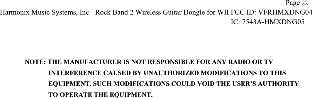 !!             Page 33Harmonix Music Systems, Inc.!Rock Band 2 Wireless Guitar Dongle for WII!FCC ID: VFRHMXDNG04IC: 7543A-HMXDNG05 !NOTE: THE MANUFACTURER IS NOT RESPONSIBLE FOR ANY RADIO OR TV                INTERFERENCE CAUSED BY UNAUTHORIZED MODIFICATIONS TO THIS                   EQUIPMENT. SUCH MODIFICATIONS COULD VOID THE USER’S AUTHORITY                TO OPERATE THE EQUIPMENT. 