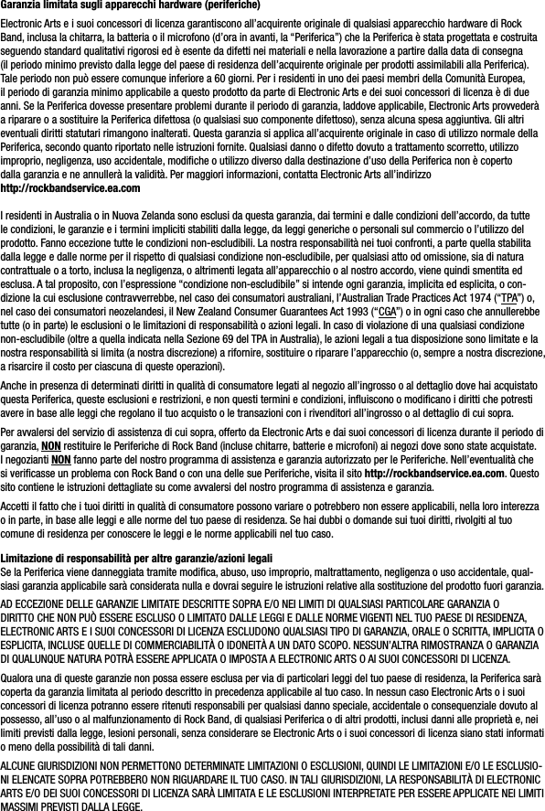 Garanzia limitata sugli apparecchi hardware (periferiche)Electronic Arts e i suoi concessori di licenza garantiscono all’acquirente originale di qualsiasi apparecchio hardware di Rock Band, inclusa la chitarra, la batteria o il microfono (d’ora in avanti, la “Periferica”) che la Periferica è stata progettata e costruita seguendo standard qualitativi rigorosi ed è esente da difetti nei materiali e nella lavorazione a partire dalla data di consegna (il periodo minimo previsto dalla legge del paese di residenza dell’acquirente originale per prodotti assimilabili alla Periferica). Tale periodo non può essere comunque inferiore a 60 giorni. Per i residenti in uno dei paesi membri della Comunità Europea, il periodo di garanzia minimo applicabile a questo prodotto da parte di Electronic Arts e dei suoi concessori di licenza è di due anni. Se la Periferica dovesse presentare problemi durante il periodo di garanzia, laddove applicabile, Electronic Arts provvederà a riparare o a sostituire la Periferica difettosa (o qualsiasi suo componente difettoso), senza alcuna spesa aggiuntiva. Gli altri eventuali diritti statutari rimangono inalterati. Questa garanzia si applica all’acquirente originale in caso di utilizzo normale della Periferica, secondo quanto riportato nelle istruzioni fornite. Qualsiasi danno o difetto dovuto a trattamento scorretto, utilizzo improprio, negligenza, uso accidentale, modiﬁche o utilizzo diverso dalla destinazione d’uso della Periferica non è coperto dalla garanzia e ne annullerà la validità. Per maggiori informazioni, contatta Electronic Arts all’indirizzo   http://rockbandservice.ea.comI residenti in Australia o in Nuova Zelanda sono esclusi da questa garanzia, dai termini e dalle condizioni dell’accordo, da tutte le condizioni, le garanzie e i termini impliciti stabiliti dalla legge, da leggi generiche o personali sul commercio o l’utilizzo del prodotto. Fanno eccezione tutte le condizioni non-escludibili. La nostra responsabilità nei tuoi confronti, a parte quella stabilita dalla legge e dalle norme per il rispetto di qualsiasi condizione non-escludibile, per qualsiasi atto od omissione, sia di natura contrattuale o a torto, inclusa la negligenza, o altrimenti legata all’apparecchio o al nostro accordo, viene quindi smentita ed esclusa. A tal proposito, con l’espressione “condizione non-escludibile” si intende ogni garanzia, implicita ed esplicita, o con-dizione la cui esclusione contravverrebbe, nel caso dei consumatori australiani, l’Australian Trade Practices Act 1974 (“TPA”) o, nel caso dei consumatori neozelandesi, il New Zealand Consumer Guarantees Act 1993 (“CGA”) o in ogni caso che annullerebbe tutte (o in parte) le esclusioni o le limitazioni di responsabilità o azioni legali. In caso di violazione di una qualsiasi condizione non-escludibile (oltre a quella indicata nella Sezione 69 del TPA in Australia), le azioni legali a tua disposizione sono limitate e la nostra responsabilità si limita (a nostra discrezione) a rifornire, sostituire o riparare l’apparecchio (o, sempre a nostra discrezione, a risarcire il costo per ciascuna di queste operazioni).Anche in presenza di determinati diritti in qualità di consumatore legati al negozio all’ingrosso o al dettaglio dove hai acquistato questa Periferica, queste esclusioni e restrizioni, e non questi termini e condizioni, inﬂuiscono o modiﬁcano i diritti che potresti avere in base alle leggi che regolano il tuo acquisto o le transazioni con i rivenditori all’ingrosso o al dettaglio di cui sopra.Per avvalersi del servizio di assistenza di cui sopra, offerto da Electronic Arts e dai suoi concessori di licenza durante il periodo di garanzia, NON restituire le Periferiche di Rock Band (incluse chitarre, batterie e microfoni) ai negozi dove sono state acquistate. I negozianti NON fanno parte del nostro programma di assistenza e garanzia autorizzato per le Periferiche. Nell’eventualità che si veriﬁcasse un problema con Rock Band o con una delle sue Periferiche, visita il sito http://rockbandservice.ea.com. Questo sito contiene le istruzioni dettagliate su come avvalersi del nostro programma di assistenza e garanzia.Accetti il fatto che i tuoi diritti in qualità di consumatore possono variare o potrebbero non essere applicabili, nella loro interezza o in parte, in base alle leggi e alle norme del tuo paese di residenza. Se hai dubbi o domande sui tuoi diritti, rivolgiti al tuo comune di residenza per conoscere le leggi e le norme applicabili nel tuo caso.Limitazione di responsabilità per altre garanzie/azioni legaliSe la Periferica viene danneggiata tramite modiﬁca, abuso, uso improprio, maltrattamento, negligenza o uso accidentale, qual-siasi garanzia applicabile sarà considerata nulla e dovrai seguire le istruzioni relative alla sostituzione del prodotto fuori garanzia.AD ECCEZIONE DELLE GARANZIE LIMITATE DESCRITTE SOPRA E/O NEI LIMITI DI QUALSIASI PARTICOLARE GARANZIA O DIRITTO CHE NON PUÒ ESSERE ESCLUSO O LIMITATO DALLE LEGGI E DALLE NORME VIGENTI NEL TUO PAESE DI RESIDENZA, ELECTRONIC ARTS E I SUOI CONCESSORI DI LICENZA ESCLUDONO QUALSIASI TIPO DI GARANZIA, ORALE O SCRITTA, IMPLICITA O ESPLICITA, INCLUSE QUELLE DI COMMERCIABILITÀ O IDONEITÀ A UN DATO SCOPO. NESSUN’ALTRA RIMOSTRANZA O GARANZIA DI QUALUNQUE NATURA POTRÀ ESSERE APPLICATA O IMPOSTA A ELECTRONIC ARTS O AI SUOI CONCESSORI DI LICENZA.Qualora una di queste garanzie non possa essere esclusa per via di particolari leggi del tuo paese di residenza, la Periferica sarà coperta da garanzia limitata al periodo descritto in precedenza applicabile al tuo caso. In nessun caso Electronic Arts o i suoi concessori di licenza potranno essere ritenuti responsabili per qualsiasi danno speciale, accidentale o consequenziale dovuto al possesso, all’uso o al malfunzionamento di Rock Band, di qualsiasi Periferica o di altri prodotti, inclusi danni alle proprietà e, nei limiti previsti dalla legge, lesioni personali, senza considerare se Electronic Arts o i suoi concessori di licenza siano stati informati o meno della possibilità di tali danni. ALCUNE GIURISDIZIONI NON PERMETTONO DETERMINATE LIMITAZIONI O ESCLUSIONI, QUINDI LE LIMITAZIONI E/O LE ESCLUSIO-NI ELENCATE SOPRA POTREBBERO NON RIGUARDARE IL TUO CASO. IN TALI GIURISDIZIONI, LA RESPONSABILITÀ DI ELECTRONICARTS E/O DEI SUOI CONCESSORI DI LICENZA SARÀ LIMITATA E LE ESCLUSIONI INTERPRETATE PER ESSERE APPLICATE NEI LIMITIMASSIMI PREVISTI DALLA LEGGE.