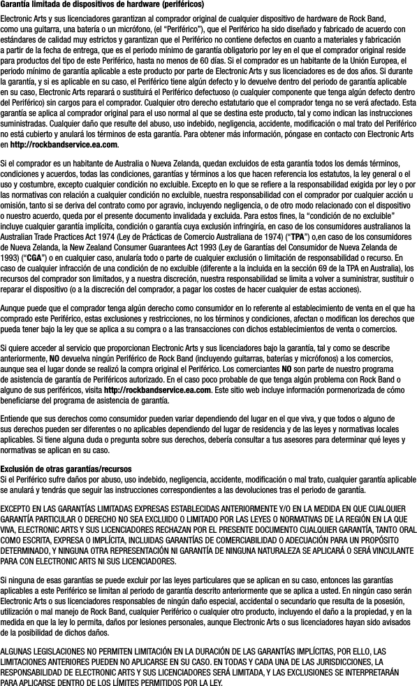 Garantía limitada de dispositivos de hardware (periféricos)Electronic Arts y sus licenciadores garantizan al comprador original de cualquier dispositivo de hardware de Rock Band, como una guitarra, una batería o un micrófono, (el “Periférico”), que el Periférico ha sido diseñado y fabricado de acuerdo con estándares de calidad muy estrictos y garantizan que el Periférico no contiene defectos en cuanto a materiales y fabricación a partir de la fecha de entrega, que es el periodo mínimo de garantía obligatorio por ley en el que el comprador original reside para productos del tipo de este Periférico, hasta no menos de 60 días. Si el comprador es un habitante de la Unión Europea, el periodo mínimo de garantía aplicable a este producto por parte de Electronic Arts y sus licenciadores es de dos años. Si durante la garantía, y si es aplicable en su caso, el Periférico tiene algún defecto y lo devuelve dentro del periodo de garantía aplicable en su caso, Electronic Arts reparará o sustituirá el Periférico defectuoso (o cualquier componente que tenga algún defecto dentro del Periférico) sin cargos para el comprador. Cualquier otro derecho estatutario que el comprador tenga no se verá afectado. Esta garantía se aplica al comprador original para el uso normal al que se destina este producto, tal y como indican las instrucciones suministradas. Cualquier daño que resulte del abuso, uso indebido, negligencia, accidente, modiﬁcación o mal trato del Periférico no está cubierto y anulará los términos de esta garantía. Para obtener más información, póngase en contacto con Electronic Arts en http://rockbandservice.ea.com.Si el comprador es un habitante de Australia o Nueva Zelanda, quedan excluidos de esta garantía todos los demás términos, condiciones y acuerdos, todas las condiciones, garantías y términos a los que hacen referencia los estatutos, la ley general o el uso y costumbre, excepto cualquier condición no excluible. Excepto en lo que se reﬁere a la responsabilidad exigida por ley o por las normativas con relación a cualquier condición no excluible, nuestra responsabilidad con el comprador por cualquier acción u omisión, tanto si se deriva del contrato como por agravio, incluyendo negligencia, o de otro modo relacionado con el dispositivo o nuestro acuerdo, queda por el presente documento invalidada y excluida. Para estos ﬁnes, la “condición de no excluible” incluye cualquier garantía implícita, condición o garantía cuya exclusión infringiría, en caso de los consumidores australianos la Australian Trade Practices Act 1974 (Ley de Prácticas de Comercio Australiana de 1974) (“TPA”) o,en caso de los consumidores de Nueva Zelanda, la New Zealand Consumer Guarantees Act 1993 (Ley de Garantías del Consumidor de Nueva Zelanda de 1993) (“CGA”) o en cualquier caso, anularía todo o parte de cualquier exclusión o limitación de responsabilidad o recurso. En caso de cualquier infracción de una condición de no excluible (diferente a la incluida en la sección 69 de la TPA en Australia), los recursos del comprador son limitados, y a nuestra discreción, nuestra responsabilidad se limita a volver a suministrar, sustituir o reparar el dispositivo (o a la discreción del comprador, a pagar los costes de hacer cualquier de estas acciones).Aunque puede que el comprador tenga algún derecho como consumidor en lo referente al establecimiento de venta en el que ha comprado este Periférico, estas exclusiones y restricciones, no los términos y condiciones, afectan o modiﬁcan los derechos que pueda tener bajo la ley que se aplica a su compra o a las transacciones con dichos establecimientos de venta o comercios. Si quiere acceder al servicio que proporcionan Electronic Arts y sus licenciadores bajo la garantía, tal y como se describe anteriormente, NO devuelva ningún Periférico de Rock Band (incluyendo guitarras, baterías y micrófonos) a los comercios, aunque sea el lugar donde se realizó la compra original el Periférico. Los comerciantes NO son parte de nuestro programa de asistencia de garantía de Periféricos autorizado. En el caso poco probable de que tenga algún problema con Rock Band o alguno de sus periféricos, visita http://rockbandservice.ea.com. Este sitio web incluye información pormenorizada de cómo beneﬁciarse del programa de asistencia de garantía. Entiende que sus derechos como consumidor pueden variar dependiendo del lugar en el que viva, y que todos o alguno de sus derechos pueden ser diferentes o no aplicables dependiendo del lugar de residencia y de las leyes y normativas locales aplicables. Si tiene alguna duda o pregunta sobre sus derechos, debería consultar a tus asesores para determinar qué leyes y normativas se aplican en su caso. Exclusión de otras garantías/recursosSi el Periférico sufre daños por abuso, uso indebido, negligencia, accidente, modiﬁcación o mal trato, cualquier garantía aplicable se anulará y tendrás que seguir las instrucciones correspondientes a las devoluciones tras el periodo de garantía.EXCEPTO EN LAS GARANTÍAS LIMITADAS EXPRESAS ESTABLECIDAS ANTERIORMENTE Y/O EN LA MEDIDA EN QUE CUALQUIERGARANTÍA PARTICULAR O DERECHO NO SEA EXCLUIDO O LIMITADO POR LAS LEYES O NORMATIVAS DE LA REGIÓN EN LA QUEVIVA, ELECTRONIC ARTS Y SUS LICENCIADORES RECHAZAN POR EL PRESENTE DOCUMENTO CUALQUIER GARANTÍA, TANTO ORAL COMO ESCRITA, EXPRESA O IMPLÍCITA, INCLUIDAS GARANTÍAS DE COMERCIABILIDAD O ADECUACIÓN PARA UN PROPÓSITODETERMINADO, Y NINGUNA OTRA REPRESENTACIÓN NI GARANTÍA DE NINGUNA NATURALEZA SE APLICARÁ O SERÁ VINCULANTEPARA CON ELECTRONIC ARTS NI SUS LICENCIADORES. Si ninguna de esas garantías se puede excluir por las leyes particulares que se aplican en su caso, entonces las garantías aplicables a este Periférico se limitan al periodo de garantía descrito anteriormente que se aplica a usted. En ningún caso serán Electronic Arts o sus licenciadores responsables de ningún daño especial, accidental o secundario que resulta de la posesión, utilización o mal manejo de Rock Band, cualquier Periférico o cualquier otro producto, incluyendo el daño a la propiedad, y en la medida en que la ley lo permita, daños por lesiones personales, aunque Electronic Arts o sus licenciadores hayan sido avisados de la posibilidad de dichos daños. ALGUNAS LEGISLACIONES NO PERMITEN LIMITACIÓN EN LA DURACIÓN DE LAS GARANTÍAS IMPLÍCITAS, POR ELLO, LAS LIMITACIONES ANTERIORES PUEDEN NO APLICARSE EN SU CASO. EN TODAS Y CADA UNA DE LAS JURISDICCIONES, LA RESPONSABILIDAD DE ELECTRONIC ARTS Y SUS LICENCIADORES SERÁ LIMITADA, Y LAS EXCLUSIONES SE INTERPRETARÁNPARA APLICARSE DENTRO DE LOS LÍMITES PERMITIDOS POR LA LEY.