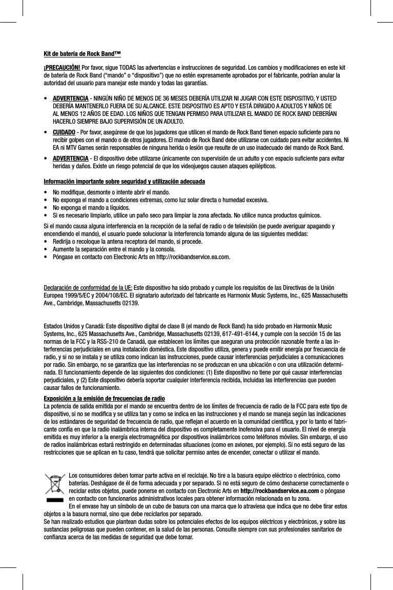 Kit de batería de Rock Band™¡PRECAUCIÓN! Por favor, sigue TODAS las advertencias e instrucciones de seguridad. Los cambios y modiﬁ caciones en este kit de batería de Rock Band (“mando” o “dispositivo”) que no estén expresamente aprobados por el fabricante, podrían anular la autoridad del usuario para manejar este mando y todas las garantías.•ADVERTENCIA - NINGÚN NIÑO DE MENOS DE 36 MESES DEBERÍA UTILIZAR NI JUGAR CON ESTE DISPOSITIVO, Y USTED DEBERÍA MANTENERLO FUERA DE SU ALCANCE. ESTE DISPOSITIVO ES APTO Y ESTÁ DIRIGIDO A ADULTOS Y NIÑOS DE AL MENOS 12 AÑOS DE EDAD. LOS NIÑOS QUE TENGAN PERMISO PARA UTILIZAR EL MANDO DE ROCK BAND DEBERÍAN HACERLO SIEMPRE BAJO SUPERVISIÓN DE UN ADULTO.•CUIDADO - Por favor, asegúrese de que los jugadores que utilicen el mando de Rock Band tienen espacio suﬁ ciente para no recibir golpes con el mando o de otros jugadores. El mando de Rock Band debe utilizarse con cuidado para evitar accidentes. Ni EA ni MTV Games serán responsables de ninguna herida o lesión que resulte de un uso inadecuado del mando de Rock Band.•ADVERTENCIA - El dispositivo debe utilizarse únicamente con supervisión de un adulto y con espacio suﬁ ciente para evitar heridas y daños. Existe un riesgo potencial de que los videojuegos causen ataques epilépticos.Información importante sobre seguridad y utilización adecuada•  No modiﬁ que, desmonte o intente abrir el mando.•  No exponga el mando a condiciones extremas, como luz solar directa o humedad excesiva.•  No exponga el mando a líquidos. •  Si es necesario limpiarlo, utilice un paño seco para limpiar la zona afectada. No utilice nunca productos químicos.Si el mando causa alguna interferencia en la recepción de la señal de radio o de televisión (se puede averiguar apagando y encendiendo el mando), el usuario puede solucionar la interferencia tomando alguna de las siguientes medidas:•  Redirija o recoloque la antena receptora del mando, si procede.•  Aumente la separación entre el mando y la consola.•  Póngase en contacto con Electronic Arts en http://rockbandservice.ea.com.Declaración de conformidad de la UE: Este dispositivo ha sido probado y cumple los requisitos de las Directivas de la Unión Europea 1999/5/EC y 2004/108/EC. El signatario autorizado del fabricante es Harmonix Music Systems, Inc., 625 Massachusetts Ave., Cambridge, Massachusetts 02139.Estados Unidos y Canadá: Este dispositivo digital de clase B (el mando de Rock Band) ha sido probado en Harmonix Music Systems, Inc., 625 Massachusetts Ave., Cambridge, Massachusetts 02139, 617-491-6144, y cumple con la sección 15 de las normas de la FCC y la RSS-210 de Canadá, que establecen los límites que aseguran una protección razonable frente a las in-terferencias perjudiciales en una instalación doméstica. Este dispositivo utiliza, genera y puede emitir energía por frecuencia de radio, y si no se instala y se utiliza como indican las instrucciones, puede causar interferencias perjudiciales a comunicacionespor radio. Sin embargo, no se garantiza que las interferencias no se produzcan en una ubicación o con una utilización determi-nada. El funcionamiento depende de las siguientes dos condiciones: (1) Este dispositivo no tiene por qué causar interferencias perjudiciales, y (2) Este dispositivo debería soportar cualquier interferencia recibida, incluidas las interferencias que puedencausar fallos de funcionamiento.Exposición a la emisión de frecuencias de radioLa potencia de salida emitida por el mando se encuentra dentro de los límites de frecuencia de radio de la FCC para este tipo dedispositivo, si no se modiﬁ ca y se utiliza tan y como se indica en las instrucciones y el mando se maneja según las indicacionesde los estándares de seguridad de frecuencia de radio, que reﬂ ejan el acuerdo en la comunidad cientíﬁ ca, y por lo tanto el fabri-cante confía en que la radio inalámbrica interna del dispositivo es completamente inofensiva para el usuario. El nivel de energíaemitida es muy inferior a la energía electromagnética por dispositivos inalámbricos como teléfonos móviles. Sin embargo, el usode radios inalámbricas estará restringido en determinadas situaciones (como en aviones, por ejemplo). Si no está seguro de las restricciones que se aplican en tu caso, tendrá que solicitar permiso antes de encender, conectar o utilizar el mando.Los consumidores deben tomar parte activa en el reciclaje. No tire a la basura equipo eléctrico o electrónico, como baterías. Deshágase de él de forma adecuada y por separado. Si no está seguro de cómo deshacerse correctamente o reciclar estos objetos, puede ponerse en contacto con Electronic Arts en http://rockbandservice.ea.com o póngase en contacto con funcionarios administrativos locales para obtener información relacionada en tu zona.En el envase hay un símbolo de un cubo de basura con una marca que lo atraviesa que indica que no debe tirar estos objetos a la basura normal, sino que debe reciclarlos por separado.Se han realizado estudios que plantean dudas sobre los potenciales efectos de los equipos eléctricos y electrónicos, y sobre lassustancias peligrosas que pueden contener, en la salud de las personas. Consulte siempre con sus profesionales sanitarios de conﬁ anza acerca de las medidas de seguridad que debe tomar.  