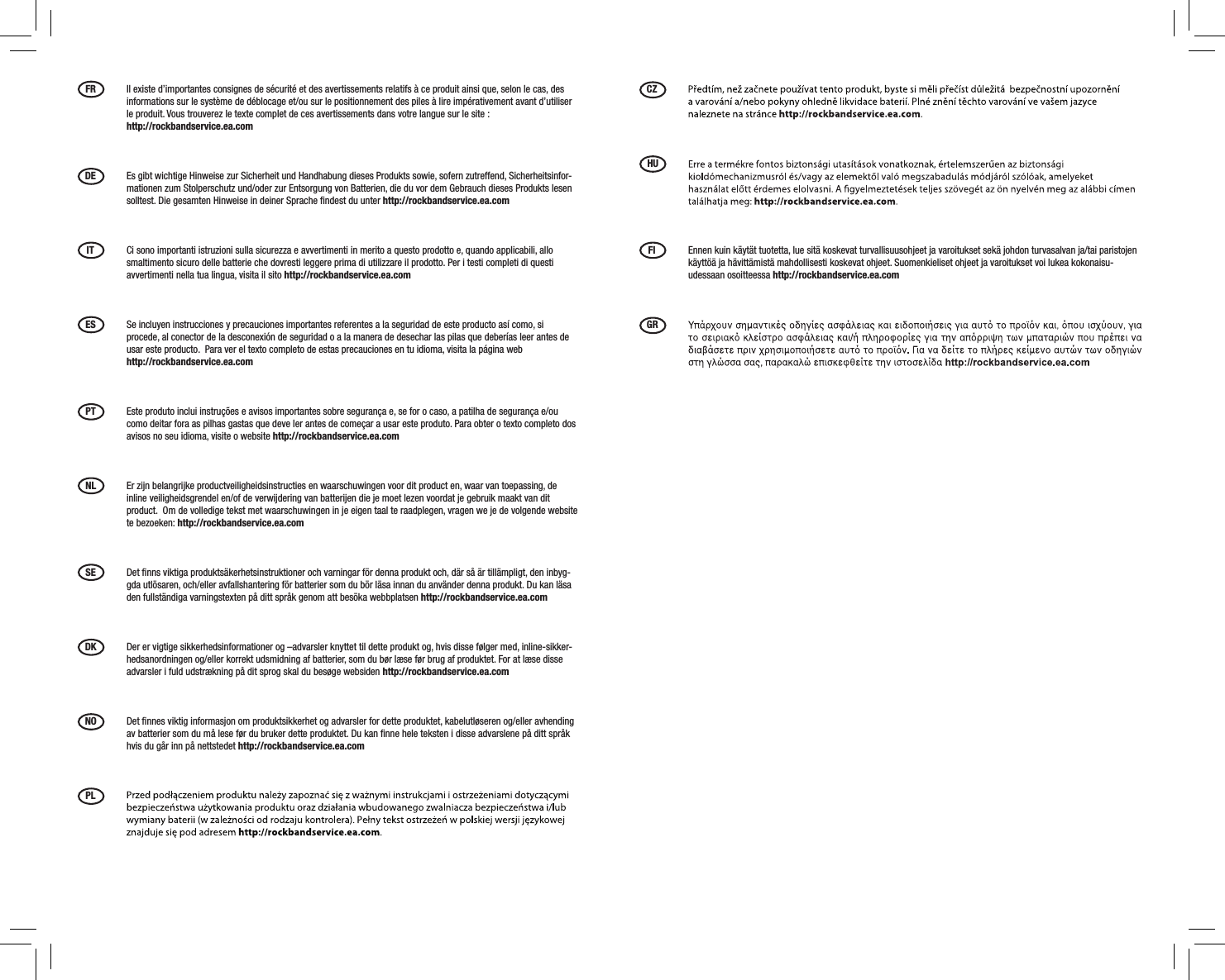 FR  Il existe d’importantes consignes de sécurité et des avertissements relatifs à ce produit ainsi que, selon le cas, des informations sur le système de déblocage et/ou sur le positionnement des piles à lire impérativement avant d’utiliser le produit. Vous trouverez le texte complet de ces avertissements dans votre langue sur le site :  http://rockbandservice.ea.comDE  Es gibt wichtige Hinweise zur Sicherheit und Handhabung dieses Produkts sowie, sofern zutreffend, Sicherheitsinfor-mationen zum Stolperschutz und/oder zur Entsorgung von Batterien, die du vor dem Gebrauch dieses Produkts lesen solltest. Die gesamten Hinweise in deiner Sprache ﬁndest du unter http://rockbandservice.ea.comIT  Ci sono importanti istruzioni sulla sicurezza e avvertimenti in merito a questo prodotto e, quando applicabili, allo smaltimento sicuro delle batterie che dovresti leggere prima di utilizzare il prodotto. Per i testi completi di questi avvertimenti nella tua lingua, visita il sito http://rockbandservice.ea.com ES  Se incluyen instrucciones y precauciones importantes referentes a la seguridad de este producto así como, si procede, al conector de la desconexión de seguridad o a la manera de desechar las pilas que deberías leer antes de usar este producto.  Para ver el texto completo de estas precauciones en tu idioma, visita la página web  http://rockbandservice.ea.com PT  Este produto inclui instruções e avisos importantes sobre segurança e, se for o caso, a patilha de segurança e/ou como deitar fora as pilhas gastas que deve ler antes de começar a usar este produto. Para obter o texto completo dos avisos no seu idioma, visite o website http://rockbandservice.ea.com NL  Er zijn belangrijke productveiligheidsinstructies en waarschuwingen voor dit product en, waar van toepassing, de inline veiligheidsgrendel en/of de verwijdering van batterijen die je moet lezen voordat je gebruik maakt van dit product.  Om de volledige tekst met waarschuwingen in je eigen taal te raadplegen, vragen we je de volgende website te bezoeken: http://rockbandservice.ea.com SE  Det ﬁnns viktiga produktsäkerhetsinstruktioner och varningar för denna produkt och, där så är tillämpligt, den inbyg-gda utlösaren, och/eller avfallshantering för batterier som du bör läsa innan du använder denna produkt. Du kan läsa den fullständiga varningstexten på ditt språk genom att besöka webbplatsen http://rockbandservice.ea.com DK  Der er vigtige sikkerhedsinformationer og –advarsler knyttet til dette produkt og, hvis disse følger med, inline-sikker-hedsanordningen og/eller korrekt udsmidning af batterier, som du bør læse før brug af produktet. For at læse disse advarsler i fuld udstrækning på dit sprog skal du besøge websiden http://rockbandservice.ea.com NO  Det ﬁnnes viktig informasjon om produktsikkerhet og advarsler for dette produktet, kabelutløseren og/eller avhending av batterier som du må lese før du bruker dette produktet. Du kan ﬁnne hele teksten i disse advarslene på ditt språk hvis du går inn på nettstedet http://rockbandservice.ea.com PL CZ HU FI  Ennen kuin käytät tuotetta, lue sitä koskevat turvallisuusohjeet ja varoitukset sekä johdon turvasalvan ja/tai paristojen käyttöä ja hävittämistä mahdollisesti koskevat ohjeet. Suomenkieliset ohjeet ja varoitukset voi lukea kokonaisu-udessaan osoitteessa http://rockbandservice.ea.com GR