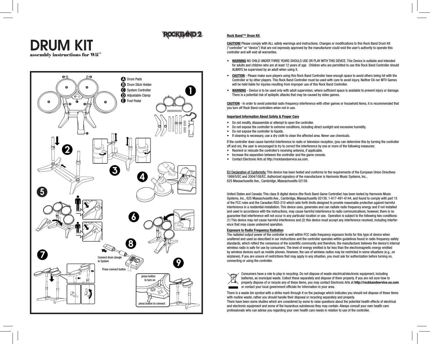 Drum Kit assembly instructions for Wii™Rock Band™ Drum Kit   CAUTION! Please comply with ALL safety warnings and instructions. Changes or modiﬁcations to this Rock Band Drum Kit (“controller” or “device”) that are not expressly approved by the manufacturer could void the user’s authority to operate this controller and will void all warranties.• WARNING NO CHILD UNDER THREE YEARS SHOULD USE OR PLAY WITH THIS DEVICE. This Device is suitable and intended for adults and children who are at least 12 years of age.  Children who are permitted to use this Rock Band Controller should ALWAYS be supervised by an adult when using it. • CAUTION - Please make sure players using this Rock Band Controller have enough space to avoid others being hit with the Controller or by other players. This Rock Band Controller must be used with care to avoid injury. Neither EA nor MTV Games will be held liable for injuries resulting from improper use of this Rock Band Controller.• WARNING - Device is to be used only with adult supervision, where sufﬁcient space is available to prevent injury or damage.  There is a potential risk of epileptic attacks that may be caused by video games. CAUTION - In order to avoid potential radio frequency interference with other games or household items, it is recommended that you turn off Rock Band controllers when not in use. Important Information About Safety &amp; Proper Care• Donotmodify,disassembleorattempttoopenthecontroller.• Donotexposethecontrollertoextremeconditions,includingdirectsunlightandexcessivehumidity.• Donotexposethecontrollertoliquids.• Ifcleaningisnecessary,useadryclothtocleantheaffectedarea.Neverusechemicals.If the controller does cause harmful interference to radio or television reception, (you can determine this by turning the controller off and on), the user is encouraged to try to correct the interference by one or more of the following measures:• Reorientorrelocatethecontroller’sreceivingantenna,ifapplicable.• Increasetheseparationbetweenthecontrollerandthegameconsole.• ContactElectronicArtsathttp://rockbandservice.ea.com.EU Declaration of Conformity: This device has been tested and conforms to the requirements of the European Union Directives 1999/5/EC and 2004/108/EC. Authorized signatory of the manufacturer is Harmonix Music Systems, Inc.,  625 Massachusetts Ave., Cambridge, Massachusetts 02139.United States and Canada: This class B digital device (the Rock Band Game Controller) has been tested by Harmonix Music Systems, Inc., 625 Massachusetts Ave., Cambridge, Massachusetts 02139, 1-617-491-6144, and found to comply with part 15 of the FCC rules and the Canadian RSS-210 which sets forth limits designed to provide reasonable protection against harmful interference in a residential installation. This device uses, generates and can radiate radio frequency energy and if not installed and used in accordance with the instructions, may cause harmful interference to radio communications; however, there is no guarantee that interference will not occur in any particular location or use.  Operation is subject to the following two conditions: (1) This device may not cause harmful interference and (2) this device must accept any interference received, including interfer-ence that may cause undesired operation. Exposure to Radio Frequency RadiationThe radiated output power of the controller is well within FCC radio frequency exposure limits for this type of device when unaltered and used as described in our instructions and the controller operates within guidelines found in radio frequency safety standards, which reﬂect the consensus of the scientiﬁc community and therefore, the manufacturer believes the device’s internal wireless radio is safe for use by consumers. The level of energy emitted is far less than the electromagnetic energy emitted by wireless devices such as mobile phones. However, the use of wireless radios may be restricted in some situations (e.g., on airplanes). If you are unsure of restrictions that may apply in any situation, you must ask for authorization before turning on, connecting or using the controller.Consumers have a role to play in recycling. Do not dispose of waste electrical/electronic equipment, including batteries, as municipal waste. Collect these separately and dispose of them properly. If you are not sure how to properly dispose of or recycle any of these items, you may contact Electronic Arts at http://rockbandservice.ea.com or contact your local government ofﬁcials for information in your area.There is a waste bin symbol with a strike mark through it on the package which indicates you should not dispose of these items with routine waste, rather you should handle their disposal or recycling separately and properly.There have been some studies which are considered by some to raise questions about the potential health effects of electrical and electronic equipment and some of the hazardous substances they may contain. Always consult your own health care professionals who can advise you regarding your own health care needs in relation to use of the controller.  Drum PadsDrum Stick HolderSystem ControllerAdjustable ClampFoot PedalConnect drum dongleto SystemPress connect buttonpress button to connectpress buttonto turn on