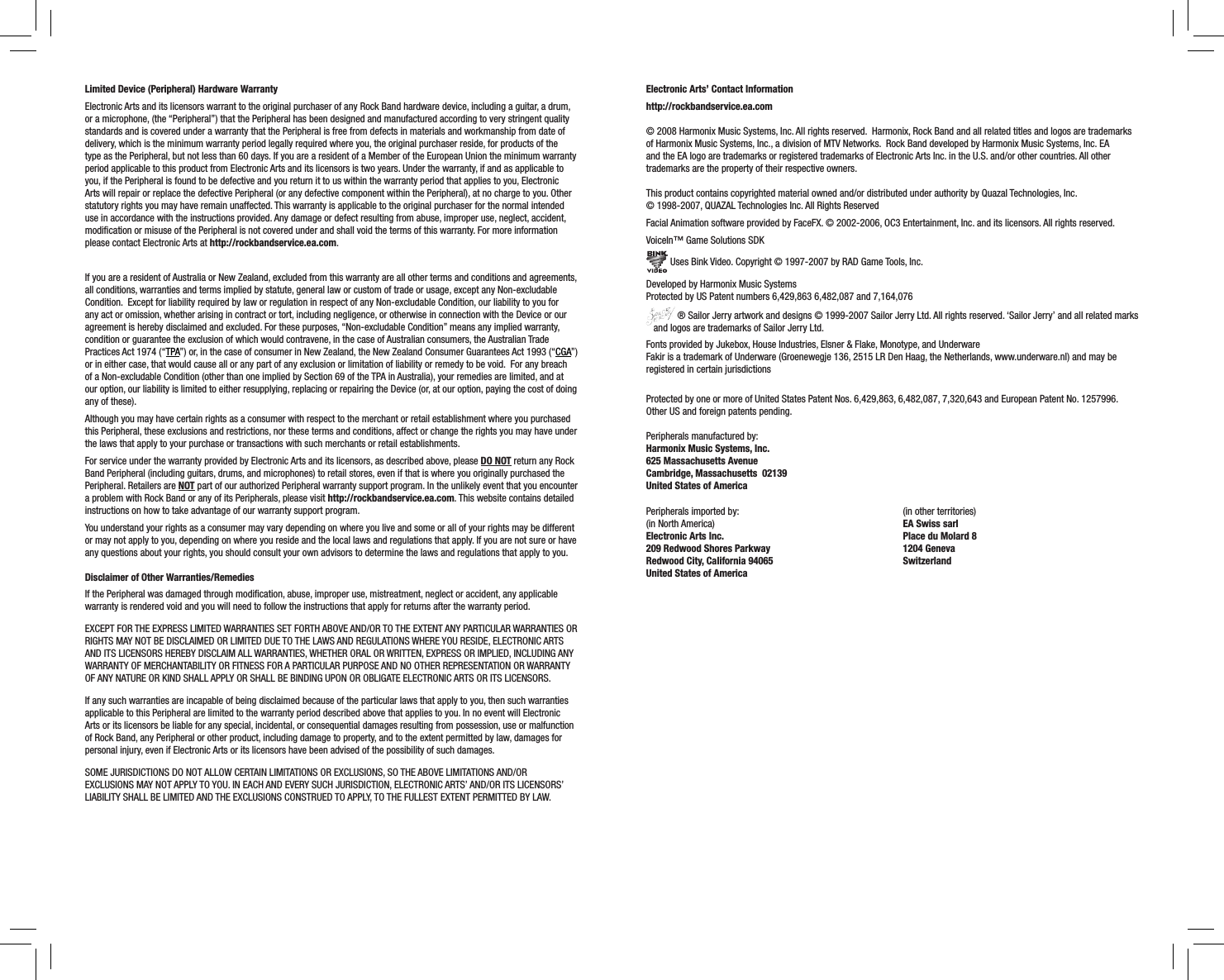 Limited Device (Peripheral) Hardware WarrantyElectronic Arts and its licensors warrant to the original purchaser of any Rock Band hardware device, including a guitar, a drum, or a microphone, (the “Peripheral”) that the Peripheral has been designed and manufactured according to very stringent quality standards and is covered under a warranty that the Peripheral is free from defects in materials and workmanship from date of delivery, which is the minimum warranty period legally required where you, the original purchaser reside, for products of the type as the Peripheral, but not less than 60 days. If you are a resident of a Member of the European Union the minimum warranty period applicable to this product from Electronic Arts and its licensors is two years. Under the warranty, if and as applicable to you, if the Peripheral is found to be defective and you return it to us within the warranty period that applies to you, Electronic Arts will repair or replace the defective Peripheral (or any defective component within the Peripheral), at no charge to you. Other statutory rights you may have remain unaffected. This warranty is applicable to the original purchaser for the normal intended use in accordance with the instructions provided. Any damage or defect resulting from abuse, improper use, neglect, accident, modiﬁcation or misuse of the Peripheral is not covered under and shall void the terms of this warranty. For more information please contact Electronic Arts at http://rockbandservice.ea.com.If you are a resident of Australia or New Zealand, excluded from this warranty are all other terms and conditions and agreements, all conditions, warranties and terms implied by statute, general law or custom of trade or usage, except any Non-excludable Condition.  Except for liability required by law or regulation in respect of any Non-excludable Condition, our liability to you for any act or omission, whether arising in contract or tort, including negligence, or otherwise in connection with the Device or our agreement is hereby disclaimed and excluded. For these purposes, “Non-excludable Condition” means any implied warranty, condition or guarantee the exclusion of which would contravene, in the case of Australian consumers, the Australian Trade Practices Act 1974 (“TPA”) or, in the case of consumer in New Zealand, the New Zealand Consumer Guarantees Act 1993 (“CGA”) or in either case, that would cause all or any part of any exclusion or limitation of liability or remedy to be void.  For any breach of a Non-excludable Condition (other than one implied by Section 69 of the TPA in Australia), your remedies are limited, and at our option, our liability is limited to either resupplying, replacing or repairing the Device (or, at our option, paying the cost of doing any of these).Although you may have certain rights as a consumer with respect to the merchant or retail establishment where you purchased this Peripheral, these exclusions and restrictions, nor these terms and conditions, affect or change the rights you may have under the laws that apply to your purchase or transactions with such merchants or retail establishments.  For service under the warranty provided by Electronic Arts and its licensors, as described above, please DO NOT return any Rock Band Peripheral (including guitars, drums, and microphones) to retail stores, even if that is where you originally purchased the Peripheral. Retailers are NOT part of our authorized Peripheral warranty support program. In the unlikely event that you encounter a problem with Rock Band or any of its Peripherals, please visit http://rockbandservice.ea.com. This website contains detailed instructions on how to take advantage of our warranty support program. You understand your rights as a consumer may vary depending on where you live and some or all of your rights may be different or may not apply to you, depending on where you reside and the local laws and regulations that apply. If you are not sure or have any questions about your rights, you should consult your own advisors to determine the laws and regulations that apply to you.  Disclaimer of Other Warranties/RemediesIf the Peripheral was damaged through modiﬁcation, abuse, improper use, mistreatment, neglect or accident, any applicable warranty is rendered void and you will need to follow the instructions that apply for returns after the warranty period.EXCEPT FOR THE EXPRESS LIMITED WARRANTIES SET FORTH ABOVE AND/OR TO THE EXTENT ANY PARTICULAR WARRANTIES OR RIGHTS MAY NOT BE DISCLAIMED OR LIMITED DUE TO THE LAWS AND REGULATIONS WHERE YOU RESIDE, ELECTRONIC ARTS AND ITS LICENSORS HEREBY DISCLAIM ALL WARRANTIES, WHETHER ORAL OR WRITTEN, EXPRESS OR IMPLIED, INCLUDING ANY WARRANTY OF MERCHANTABILITY OR FITNESS FOR A PARTICULAR PURPOSE AND NO OTHER REPRESENTATION OR WARRANTY OF ANY NATURE OR KIND SHALL APPLY OR SHALL BE BINDING UPON OR OBLIGATE ELECTRONIC ARTS OR ITS LICENSORS. If any such warranties are incapable of being disclaimed because of the particular laws that apply to you, then such warranties applicable to this Peripheral are limited to the warranty period described above that applies to you. In no event will Electronic Arts or its licensors be liable for any special, incidental, or consequential damages resulting from possession, use or malfunction of Rock Band, any Peripheral or other product, including damage to property, and to the extent permitted by law, damages for personal injury, even if Electronic Arts or its licensors have been advised of the possibility of such damages. SOME JURISDICTIONS DO NOT ALLOW CERTAIN LIMITATIONS OR EXCLUSIONS, SO THE ABOVE LIMITATIONS AND/OR EXCLUSIONS MAY NOT APPLY TO YOU. IN EACH AND EVERY SUCH JURISDICTION, ELECTRONIC ARTS’ AND/OR ITS LICENSORS’ LIABILITY SHALL BE LIMITED AND THE EXCLUSIONS CONSTRUED TO APPLY, TO THE FULLEST EXTENT PERMITTED BY LAW. Electronic Arts’ Contact Informationhttp://rockbandservice.ea.com  © 2008 Harmonix Music Systems, Inc. All rights reserved.  Harmonix, Rock Band and all related titles and logos are trademarks of Harmonix Music Systems, Inc., a division of MTV Networks.  Rock Band developed by Harmonix Music Systems, Inc. EA and the EA logo are trademarks or registered trademarks of Electronic Arts Inc. in the U.S. and/or other countries. All other trademarks are the property of their respective owners.  This product contains copyrighted material owned and/or distributed under authority by Quazal Technologies, Inc.  © 1998-2007, QUAZAL Technologies Inc. All Rights ReservedFacial Animation software provided by FaceFX. © 2002-2006, OC3 Entertainment, Inc. and its licensors. All rights reserved.VoiceIn™ Game Solutions SDK Uses Bink Video. Copyright © 1997-2007 by RAD Game Tools, Inc.Developed by Harmonix Music SystemsProtected by US Patent numbers 6,429,863 6,482,087 and 7,164,076 ® Sailor Jerry artwork and designs © 1999-2007 Sailor Jerry Ltd. All rights reserved. ‘Sailor Jerry’ and all related marks    and logos are trademarks of Sailor Jerry Ltd.Fonts provided by Jukebox, House Industries, Elsner &amp; Flake, Monotype, and UnderwareFakir is a trademark of Underware (Groenewegje 136, 2515 LR Den Haag, the Netherlands, www.underware.nl) and may be registered in certain jurisdictionsProtected by one or more of United States Patent Nos. 6,429,863, 6,482,087, 7,320,643 and European Patent No. 1257996. Other US and foreign patents pending.Peripherals manufactured by:Harmonix Music Systems, Inc.625 Massachusetts AvenueCambridge, Massachusetts  02139United States of AmericaPeripherals imported by:(in North America)Electronic Arts Inc. 209 Redwood Shores ParkwayRedwood City, California 94065United States of America (in other territories)EA Swiss sarlPlace du Molard 81204 GenevaSwitzerland