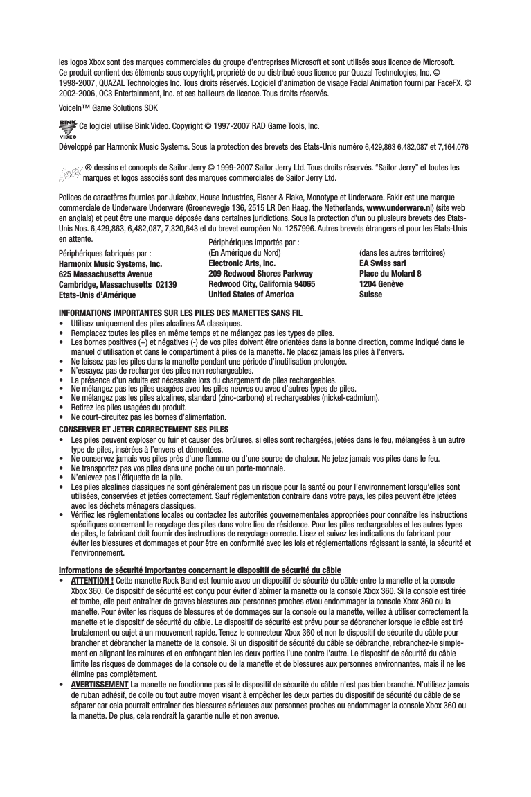 les logos Xbox sont des marques commerciales du groupe d’entreprises Microsoft et sont utilisés sous licence de Microsoft.Ce produit contient des éléments sous copyright, propriété de ou distribué sous licence par Quazal Technologies, Inc. ©  1998-2007, QUAZAL Technologies Inc. Tous droits réservés. Logiciel d’animation de visage Facial Animation fourni par FaceFX. © 2002-2006, OC3 Entertainment, Inc. et ses bailleurs de licence. Tous droits réservés.VoiceIn™ Game Solutions SDK Ce logiciel utilise Bink Video. Copyright © 1997-2007 RAD Game Tools, Inc.Développé par Harmonix Music Systems. Sous la protection des brevets des Etats-Unis numéro 6,429,863 6,482,087 et 7,164,076 ® dessins et concepts de Sailor Jerry © 1999-2007 Sailor Jerry Ltd. Tous droits réservés. “Sailor Jerry” et toutes les marques et logos associés sont des marques commerciales de Sailor Jerry Ltd.Polices de caractères fournies par Jukebox, House Industries, Elsner &amp; Flake, Monotype et Underware. Fakir est une marque commerciale de Underware Underware (Groenewegje 136, 2515 LR Den Haag, the Netherlands, www.underware.nl) (site web en anglais) et peut être une marque déposée dans certaines juridictions. Sous la protection d’un ou plusieurs brevets des Etats-Unis Nos. 6,429,863, 6,482,087, 7,320,643 et du brevet européen No. 1257996. Autres brevets étrangers et pour les Etats-Unis en attente.Périphériques fabriqués par :Harmonix Music Systems, Inc.625 Massachusetts AvenueCambridge, Massachusetts  02139Etats-Unis d’AmériqueINFORMATIONS IMPORTANTES SUR LES PILES DES MANETTES SANS FIL• Utilisezuniquementdes piles alcalines AA classiques.• Remplaceztouteslespilesenmêmetempsetnemélangezpaslestypesdepiles.• Lesbornespositives(+)etnégatives(-)devospilesdoiventêtreorientéesdanslabonnedirection,commeindiquédanslemanuel d’utilisation et dans le compartiment à piles de la manette. Ne placez jamais les piles à l’envers.• Nelaissezpaslespilesdanslamanettependantunepérioded’inutilisationprolongée.• N’essayezpasderechargerdespilesnonrechargeables.• Laprésenced’unadulteestnécessairelorsduchargementdepilesrechargeables.• Nemélangezpaslespilesusagéesaveclespilesneuvesouavecd’autrestypesdepiles.• Nemélangezpaslespilesalcalines,standard(zinc-carbone)etrechargeables(nickel-cadmium).• Retirezlespilesusagéesduproduit.• Necourt-circuitezpaslesbornesd’alimentation.CONSERVER ET JETER CORRECTEMENT SES PILES• Les piles peuvent exploser ou fuir et causer des brûlures, si elles sont rechargées, jetées dans le feu, mélangées à un autre type de piles, insérées à l’envers et démontées.• Neconservezjamaisvospilesprèsd’uneammeoud’unesourcedechaleur.Nejetezjamaisvospilesdanslefeu.• Netransportezpasvospilesdansunepocheouunporte-monnaie.• N’enlevezpasl’étiquettedelapile.• Lespilesalcalinesclassiquesnesontgénéralementpasunrisquepourlasantéoupourl’environnementlorsqu’ellessontutilisées, conservées et jetées correctement. Sauf réglementation contraire dans votre pays, les piles peuvent être jetées avec les déchets ménagers classiques.• Vériezlesréglementationslocalesoucontactezlesautoritésgouvernementalesappropriéespourconnaîtrelesinstructionsspéciﬁques concernant le recyclage des piles dans votre lieu de résidence. Pour les piles rechargeables et les autres types de piles, le fabricant doit fournir des instructions de recyclage correcte. Lisez et suivez les indications du fabricant pour éviter les blessures et dommages et pour être en conformité avec les lois et réglementations régissant la santé, la sécurité et l’environnement. Informations de sécurité importantes concernant le dispositif de sécurité du câble• ATTENTION ! Cette manette Rock Band est fournie avec un dispositif de sécurité du câble entre la manette et la console Xbox 360. Ce dispositif de sécurité est conçu pour éviter d’abîmer la manette ou la console Xbox 360. Si la console est tirée et tombe, elle peut entraîner de graves blessures aux personnes proches et/ou endommager la console Xbox 360 ou la manette. Pour éviter les risques de blessures et de dommages sur la console ou la manette, veillez à utiliser correctement la manette et le dispositif de sécurité du câble. Le dispositif de sécurité est prévu pour se débrancher lorsque le câble est tiré brutalement ou sujet à un mouvement rapide. Tenez le connecteur Xbox 360 et non le dispositif de sécurité du câble pour brancher et débrancher la manette de la console. Si un dispositif de sécurité du câble se débranche, rebranchez-le simple-ment en alignant les rainures et en enfonçant bien les deux parties l’une contre l’autre. Le dispositif de sécurité du câble limite les risques de dommages de la console ou de la manette et de blessures aux personnes environnantes, mais il ne les élimine pas complètement.• AVERTISSEMENT La manette ne fonctionne pas si le dispositif de sécurité du câble n’est pas bien branché. N’utilisez jamais de ruban adhésif, de colle ou tout autre moyen visant à empêcher les deux parties du dispositif de sécurité du câble de se séparer car cela pourrait entraîner des blessures sérieuses aux personnes proches ou endommager la console Xbox 360 ou la manette. De plus, cela rendrait la garantie nulle et non avenue.Périphériques importés par :(En Amérique du Nord)Electronic Arts, Inc. 209 Redwood Shores ParkwayRedwood City, California 94065United States of America (dans les autres territoires)EA Swiss sarlPlace du Molard 81204 GenèveSuisse