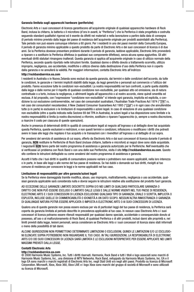 Garanzia limitata sugli apparecchi hardware (periferiche)Electronic Arts e i suoi concessori di licenza garantiscono all’acquirente originale di qualsiasi apparecchio hardware di Rock Band, inclusa la chitarra, la batteria o il microfono (d’ora in avanti, la “Periferica”) che la Periferica è stata progettata e costruita seguendo standard qualitativi rigorosi ed è esente da difetti nei materiali e nella lavorazione a partire dalla data di consegna (il periodo minimo previsto dalla legge del paese di residenza dell’acquirente originale per prodotti assimilabili alla Periferica). Tale periodo non può essere comunque inferiore a 60 giorni. Per i residenti in uno dei paesi membri della Comunità Europea, il periodo di garanzia minimo applicabile a questo prodotto da parte di Electronic Arts e dei suoi concessori di licenza è di due anni. Se la Periferica dovesse presentare problemi durante il periodo di garanzia, laddove applicabile, Electronic Arts provvederà a riparare o a sostituire la Periferica difettosa (o qualsiasi suo componente difettoso), senza alcuna spesa aggiuntiva. Gli altri eventuali diritti statutari rimangono inalterati. Questa garanzia si applica all’acquirente originale in caso di utilizzo normale della Periferica, secondo quanto riportato nelle istruzioni fornite. Qualsiasi danno o difetto dovuto a trattamento scorretto, utilizzo improprio, negligenza, uso accidentale, modiﬁche o utilizzo diverso dalla destinazione d’uso della Periferica non è coperto dalla garanzia e ne annullerà la validità. Per maggiori informazioni, contatta Electronic Arts all’indirizzo    http://rockbandservice.ea.comI residenti in Australia o in Nuova Zelanda sono esclusi da questa garanzia, dai termini e dalle condizioni dell’accordo, da tutte le condizioni, le garanzie e i termini impliciti stabiliti dalla legge, da leggi generiche o personali sul commercio o l’utilizzo del prodotto. Fanno eccezione tutte le condizioni non-escludibili. La nostra responsabilità nei tuoi confronti, a parte quella stabilita dalla legge e dalle norme per il rispetto di qualsiasi condizione non-escludibile, per qualsiasi atto od omissione, sia di natura contrattuale o a torto, inclusa la negligenza, o altrimenti legata all’apparecchio o al nostro accordo, viene quindi smentita ed esclusa. A tal proposito, con l’espressione “condizione non-escludibile” si intende ogni garanzia, implicita ed esplicita, o con-dizione la cui esclusione contravverrebbe, nel caso dei consumatori australiani, l’Australian Trade Practices Act 1974 (“TPA”) o, nel caso dei consumatori neozelandesi, il New Zealand Consumer Guarantees Act 1993 (“CGA”) o in ogni caso che annullerebbe tutte (o in parte) le esclusioni o le limitazioni di responsabilità o azioni legali. In caso di violazione di una qualsiasi condizione non-escludibile (oltre a quella indicata nella Sezione 69 del TPA in Australia), le azioni legali a tua disposizione sono limitate e la nostra responsabilità si limita (a nostra discrezione) a rifornire, sostituire o riparare l’apparecchio (o, sempre a nostra discrezione, a risarcire il costo per ciascuna di queste operazioni).Anche in presenza di determinati diritti in qualità di consumatore legati al negozio all’ingrosso o al dettaglio dove hai acquistato questa Periferica, queste esclusioni e restrizioni, e non questi termini e condizioni, inﬂuiscono o modiﬁcano i diritti che potresti avere in base alle leggi che regolano il tuo acquisto o le transazioni con i rivenditori all’ingrosso o al dettaglio di cui sopra.Per avvalersi del servizio di assistenza di cui sopra, offerto da Electronic Arts e dai suoi concessori di licenza durante il periodo di garanzia, NON restituire le Periferiche di Rock Band (incluse chitarre, batterie e microfoni) ai negozi dove sono state acquistate. I negozianti NON fanno parte del nostro programma di assistenza e garanzia autorizzato per le Periferiche. Nell’eventualità che si veriﬁcasse un problema con Rock Band o con una delle sue Periferiche, visita il sito http://rockbandservice.ea.com. Questo sito contiene le istruzioni dettagliate su come avvalersi del nostro programma di assistenza e garanzia.Accetti il fatto che i tuoi diritti in qualità di consumatore possono variare o potrebbero non essere applicabili, nella loro interezza o in parte, in base alle leggi e alle norme del tuo paese di residenza. Se hai dubbi o domande sui tuoi diritti, rivolgiti al tuo comune di residenza per conoscere le leggi e le norme applicabili nel tuo caso.Limitazione di responsabilità per altre garanzie/azioni legaliSe la Periferica viene danneggiata tramite modiﬁca, abuso, uso improprio, maltrattamento, negligenza o uso accidentale, qual-siasi garanzia applicabile sarà considerata nulla e dovrai seguire le istruzioni relative alla sostituzione del prodotto fuori garanzia.AD ECCEZIONE DELLE GARANZIE LIMITATE DESCRITTE SOPRA E/O NEI LIMITI DI QUALSIASI PARTICOLARE GARANZIA O DIRITTO CHE NON PUÒ ESSERE ESCLUSO O LIMITATO DALLE LEGGI E DALLE NORME VIGENTI NEL TUO PAESE DI RESIDENZA, ELECTRONIC ARTS E I SUOI CONCESSORI DI LICENZA ESCLUDONO QUALSIASI TIPO DI GARANZIA, ORALE O SCRITTA, IMPLICITA O ESPLICITA, INCLUSE QUELLE DI COMMERCIABILITÀ O IDONEITÀ A UN DATO SCOPO. NESSUN’ALTRA RIMOSTRANZA O GARANZIA DI QUALUNQUE NATURA POTRÀ ESSERE APPLICATA O IMPOSTA A ELECTRONIC ARTS O AI SUOI CONCESSORI DI LICENZA.Qualora una di queste garanzie non possa essere esclusa per via di particolari leggi del tuo paese di residenza, la Periferica sarà coperta da garanzia limitata al periodo descritto in precedenza applicabile al tuo caso. In nessun caso Electronic Arts o i suoi concessori di licenza potranno essere ritenuti responsabili per qualsiasi danno speciale, accidentale o consequenziale dovuto al possesso, all’uso o al malfunzionamento di Rock Band, di qualsiasi Periferica o di altri prodotti, inclusi danni alle proprietà e, nei limiti previsti dalla legge, lesioni personali, senza considerare se Electronic Arts o i suoi concessori di licenza siano stati informati o meno della possibilità di tali danni. ALCUNE GIURISDIZIONI NON PERMETTONO DETERMINATE LIMITAZIONI O ESCLUSIONI, QUINDI LE LIMITAZIONI E/O LE ESCLUSIO-NI ELENCATE SOPRA POTREBBERO NON RIGUARDARE IL TUO CASO. IN TALI GIURISDIZIONI, LA RESPONSABILITÀ DI ELECTRONIC ARTS E/O DEI SUOI CONCESSORI DI LICENZA SARÀ LIMITATA E LE ESCLUSIONI INTERPRETATE PER ESSERE APPLICATE NEI LIMITI MASSIMI PREVISTI DALLA LEGGE.Contatti Electronic Artshttp://rockbandservice.ea.com© 2008 Harmonix Music Systems, Inc. Tutti i diritti riservati. Harmonix, Rock Band e tutti i titoli e logo associati sono marchi di Harmonix Music Systems, Inc., una divisione di MTV Networks. Rock Band, sviluppato da Harmonix Music Systems, Inc. EA e il logo EA sono marchi o marchi registrati di Electronic Arts Inc. negli Stati Uniti e/o negli altri paesi. Prodotto su licenza di Microsoft Corporation. Microsoft, Xbox, Xbox 360, Xbox LIVE e i logo Xbox sono marchi del gruppo di società di Microsoft e sono utilizzati su licenza di Microsoft.